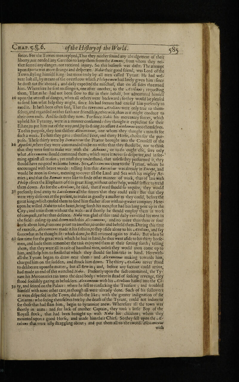 f CHAP,^.§.6a oftbeHifloryof the World, force. For the Towns-mcn replyed,That they neither fbundany abridgement of their liberty,nor needed any Garrifon to keep them from the Romans, from whom they nei¬ ther feared any.-danger, nor received injury. So thisbufinefs was dafht. The attempt Itpon Sparta was more flrange and defperate. Nub is their good friend, was Lord ofthc Town^lyling himfelf King • but more truly by all men called Tyrant. He had wel- near loft all, by means of the overthrow which Fhilopcemen had lately given him: fince he durft not ftir abroad ; and daily expc&ed the mifehief, that on all hides threatned him. Wherefore he fent meffengers, one after another, to the ^tolians ; requefling xo upon the utmoft of danger, when all others were backward * fo they would be pleafed to fend him what help they might, fince his bad fortune had caufed him prefently to need it. It hath been often faid, That the ravenous tAAohans were only true to them- felvcsyind regarded neither faith nor friend(hip,otherwife,than as it might conduce to their own ends. And fo dealt they now. For fince Nabis his mercenary forces which upheld his Tyranny, were in a manner confumcd: they thought it expedient for their iEftate,to put him out of the way-,and,by fo doing >to aft'urc LaceAamon untothemfelves. To this purpofe, they lent thither Alexamenus, one whom they thought a man fit for fuch a work. To him they gave a thoufand Foot, and thirty Horfe, chofen for the pur¬ pofe. Thefe thirty were by Democritus the Praetor brought into the Counfell of the 20 Apocleti0whcrc they were commanded to be no wifer than they fhould be, nor to think that they were fent to make war with the Achaans, or to do ought elfe, fave only what Alexamenus fhould command them 5 which were it never fo defperate,and in fee- * ming aeainft all reafon 5 yet muft they underfland, that unlefs they performed it, they fhould have no good welcome home. Soi^Alexamcnvsczmctothc Tyrant, whom he encouraged with brave words: telling him that Antiochus was already in Europe, and would be anon in Greece, meaning to cover all the Land and Sea with his mighty Ar¬ mies ; and that the Romans were like to findc other manner of work, than of late with Fhihp: fince the Elephants of this great King,without other help, would fuffice to tread them down. As for the oAEtolians, he faid, that if need fhould fo require, they would 3° prefently fend away to Lacedstmon all the forces that they could raife: But that they were very defirous at the prefcnt,tomake as goodly a mufter as they could, before the great king;which caufed them to fend him thither afore with no greater company .Here¬ upon he willed Nabis to take heart;bring forth his men,that had bin long pent up in the City * and train them without the wals: as if fhortly he fhould employ them in work ofconqiiefTrather than defence. Nabis was glad of this: and daily exercifed his men in the field: riding up and down with this Alexamenus, and no more than three or four , fcorfe about him,from one point to another,to order and behold them.During this time of exercifc, Alexamenus made it his fafhion,to ftep afide alone to his eAEtolians, and fay fomewhat as he thought fit: which done,he ftill returned again to Nabis. But when he 40 faw time for the great work which he had in hand;he then went afide to his thirty horfe- men, and bade them remember the task enjoyned them at their fetting forth 5 telling them, that they were all in cafe of banifhed men, unlefs they would anon come-up to him, and help nim to finifh that which they fhould fee him take in hand. Hercwith- all the Tyrant began to draw near them.- and Alexamenus making towards him, charged him on the fudden, and ftruck him down. The thirty z/Et chans never flood to deliberate upon the matter, but all flew in; and, before any fuccour could arrive, had made an end of this wretched Nabis, Prefently upon the fad committed, the T y- rant his Mercenaries ran unto the dead body: where in ftead of fecking revenge, they flood foolifhly gazing as beholders. Alexamenus with his tolians hafted into the Ci* 50 ty, and feized on the Palace: where he fell to ranfacking the Treafurc ; and troubled himfelf with none other care,as though all were already done. Such of his followers as were difperfed in the Town, did alfo the like; with the greater indignation ofthc ' Citizens: who feeing themfelves free by the death of the T y rant, could not indure to fee thofc that had flain him, begin to tyrannize anew. Wherefore all the town was fhortly in arms: and for lack of another Captain, they took a little Boy of the Royall flock, that had been brought up with Nabis his children; whom they mounted upon a good Horfe, and made him their Chief. So they fell upon the t chans that were idly draggling about; and put them all to the iword. Alexamenus with