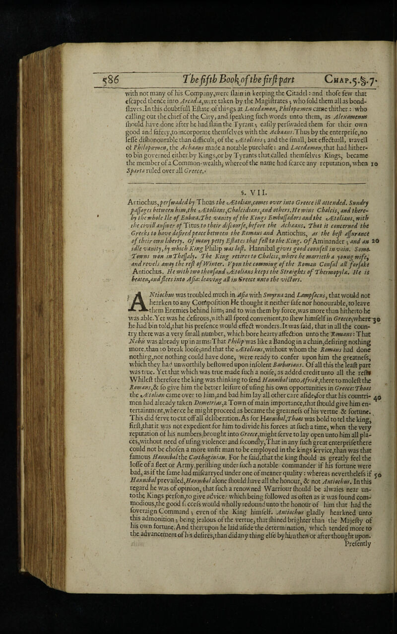 with not many of his Company,were (lain in keeping the Citadel: and thofe few that efcaped thence into Arcadia,were taken by the Magistrates * who fold them alias bond- flaves.Inthis doubtfull Eftate of things at Laccdxmon, Philopamen carae thither : who calling out the chief of the City, and (peaking fuch words unto them, as Alexamenus fhould have done after he had flain the Tyrant •, ealily perfwaded them for their own good and (afety,to incorporate themfelves with the Achaans.Thus by the enterprife,no leffe dishonourable than difficult, of the */Etoltahs and the fmall, but effeftua.il, travell of Philopwmen, the Achaans made a notable purchafe: and Lacedxmon,that had hither¬ to bin governed either by Kings,or by Tyrants that called themfelves Kings, became the member of a Common-wealthy whereof the name had fcarce any reputation, when 10 Sparta ruled over all Greece.< §. V11. hxx\odw\s,perfwadedby Thoas the <^£tolian,comes over into Greece ill attended. Sundry papa gee between him,the iALtolians,Chalcidians,and others. He wins Chalcis, and there¬ by the whole lie efEubcea.The vanity of the Kings Embafladors and the zAPtolians, with the civill anfrver of Titus to their difeourje, before the Ach&ans. That it concerned the Greeks to have deflredpeace between the Romans and Antiochus, as the befl ajfurance of their own liberty, of many petty Ejlates that fell to the King. o/Aminander 5 and an 20 idle vanity, by which King Philip was lop. Hannibal gives good council in vain. Some. Towns won wThefJaly. The King retire* to chalets, where he marneth a young wife, and revels away the rep of Winter. Vpon the cemmiug of the Roman Conful all forfake Antiochus. He with two thoufand Ait 0 Hans keeps the Straights of Thermopylae. He is beaten Andflees into Afla: leaving all in Greece unto the victors. I 4 Ntiochus was troubled much in Afla with Smyrna and Lampfacus, that would not ' hearken to any Corrtpofition He thought it neither fafe nor honourable, to leave *^them Enemies behind him-, and to win them by force,was more than hitherto he was able.Yet was he dcfirous,v\ith all fpeed convenient,to fhew himfelf in Greece-,whereto be had bin told,that his prefence would effeft wonders.lt was faid, that in all the coun¬ try there was a very fmall number, which bore hearty affeftion unto the Romans: That Hah is was already up in arms.’That Philip was like a Bandog in a chain,defiring nothing more,than to break loofe-,and that the Jutolians,without whom the Romans had done nothing,nor nothing could have done, were ready to confer upon him the greatnefs, which they had unworthily beftowed upon infolent Barbarians. Of all this theleaft part was true. Yet that which was true made fuch a noife, as added credit unto all the reftf Whileft therefore the king was thinking to fend Hannibal into Africk,there to moleft the Romans,& fo give him the better leifure of ufing his own opportunities in Greece: Thoas the tAtolian came over to him,and bad him lay all other care afide/or that his countri- aq men had already taken Demetrius,a Town of main importance,that fhould give him en¬ tertainment,whence he might proceed as became the greatnefs of his vertue & fortune. This did ferve to cut off all deliberation. As for Hannibal,Thoas was bold to tel the king, flrft,that it was not expedient for him to divide his forces at fuch a time, when the very reputation of his numbersBrought into Greece,might ferve to lay open unto him all pla¬ ces,without need of ufing violence: and fecondly,That in any fuch great enterprife there could not be chofen a more unfit man to be employed in the kings fervice,than was that famous Hannibal the Carthaginian. For he faid,that the king fhould as greatly feel the Ioffe of a fleet or Army.perilhing under fuch a notable commander if his fortune were bad, as if the fame had mifearryed under one of meaner quality: whereas neverthelefs if 50 Hannibal yxwa\\cd,Hannibal alone fhould have all the honour, & not Antiochus. In this regard he was of opinion, that fuch a renowned Warriour fhould be alwaies near un¬ to the Kings perfon,to give advice.* which being followed as often as it was found com¬ modious,the good fi ccefs would wholly redound unto the honour of him that had the foveraign Command even of the King himfelf. Antiochus gladly hearkned unto this admonition 5 being jealous of the vertue^ that fhined brighter than the Majefty of his own fortune. And thereupon he laid afide the determination, which tended more to the advancement of Its defires,than didany thing elfe by him then or after thought upon. Prefently