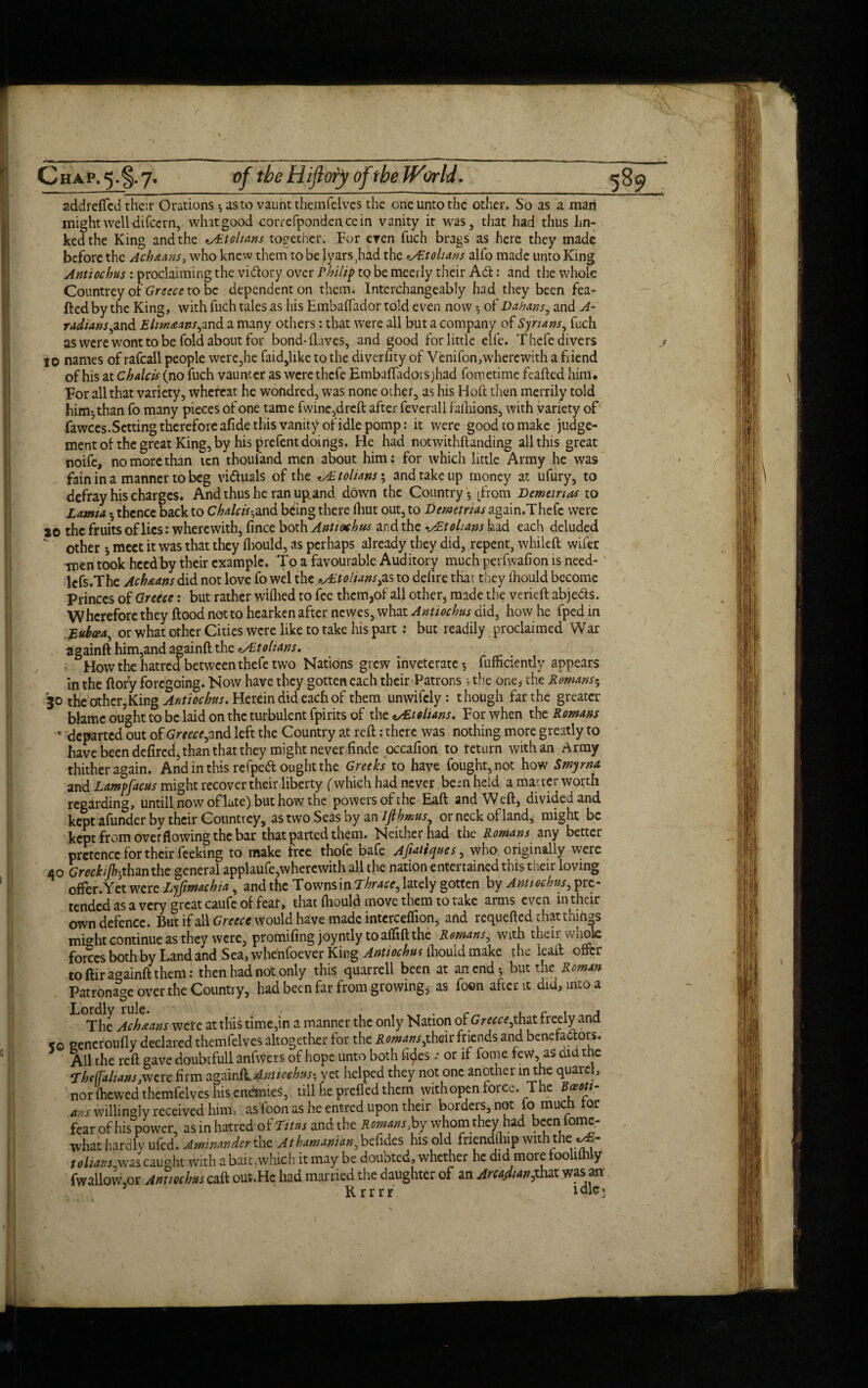 addrefled their Orations 5 as to vaunt themfelves the one unto the other. So as a man mightwell-difccrn, whit good correfpondencein vanity it was, that had thus lin¬ ked the King and the vEtohans together. For even fuch brags as here they made before the Achaans, who knew them to be lyarsjiid the Etolians alfo made unto King Antiochus : proclaiming the victory over F bilip to be meetly their Aft: and the whole Countrey of Greece to be dependent on them. Interchangeably had they been fea- ftedby the King, with fuch tales as his Embaflador told even now -, o{' Dahans, and A- radians,and E-ltmaans,in& a many others : that were all but a company of Syrians, fuch as were wont to be fold about for bond-(laves, and good for little clfe. Thefe divers jo names of rafcall people were,he (aid,like to the diverfity of Venifon,wherewith a friend of his at chalets (no fuch vaunt er as were thefe Embafladoisjhad fometime feafted him. For all that variety, whereat he wondred, was none other, as his Hoft then merrily told him-,than fo many pieces of one tame fwine,drcft after feverall falhions, with variety of fawccs.Settingthereforeafide this vanityof idle pomp: it were good to make judge¬ ment of the great King, by his prefent doings. He had notwithftanding all this great noife, no more than ten thouland men about him: for which little Army he was fain in a manner to beg victuals of the tohans; and take up money at ufury, to defray his charges. And thus he ran upland down the Country • [from Demetrius to Lamia, • thence back to Chalcis-and being there (hut out, to Demetrius again.Thefe were 20 the fruits of lies: wherewith, fince both Antiochus and the-AEtolians had each deluded other j meet it was that they (hould, as perhaps already they did, repent, whileft wifer men took heed by their example. To a favourable Auditory much perfwafion is need- lefs.The Ach&ans did not love fo wel the *ALtolians,as to dehre that they (hould become Princes of Greece: but rather wiflied to fee them,of all other, made the verieft abjeds. Wherefore they flood not to hearken after newes, what Antiochus did, how he fped in Euboea, or what other Cities were like to take his part: but readily proclaimed War againft him,and againft the zALtohans. How the hatred between thefe two Nations grew inveterate-, fufficiently appears in the (lory foregoing. Now have they gotten each their Patrons s the one* the Romans- rJ0 the other,King Antiochus. Herein did each of them unwifely: though far the greater blame ought to be laid on the turbulent fpirits of the v£toltans. For when the Romans c departed out of Greece,and left the Country at reft: there was nothing more greatly to have been defired, than that they might never finde occafion to return with an Army thither again. And in this re fped ought the Greeks to have fought, not how Smyrna and Lampfacus might recover their liberty (which had never been held a matter worth regarding, until! now oflate) but how the powers of the Eaft and Weft, divided and kept afunder by their Countrey, as two Seas by an Ifihmus, or neck of land, might be kept from overflowing the bar that parted them. Neither had the Romans any better pretence for their feeking to make free thofe bafe Afiatiques, who originally were 40 Greehijh-,than the general applaufe,wherewith all the nation entertained this their loving offer.Yet were Ljfimachia, and the TownsinThrace, lately gotten by Anuochns, pre¬ tended as a very great caufe of feat, that (hould move them to take arms even in their own defence. But if all Greece would have made interceflion, and requefted chatthihgs mbht continue as they were, promifing joyntly toafliftthe Romans, with their whole forces both by Land and Sea, whenfoever King Antiochus lhouid make the leaft offer to ftir againft them: then had not only this quarrell been at an end-, but the Roman Patronage over the Country, had been far from growing, as foon after it did, into a ^ The Achaans were at this time,in a manner the only Nation of ' Greece jhat freely and ko generoufly declared themfelves altogether for the Romans,their friends and benefa&ors. All the reft gave doubtfull anfwers of hope unto both (ides •• or it fome few, as diet the EheffaliansjWC re firm againli^/w/w-, yet helped they not one another inthe quarei, nor (hewed themfelves his endmies, till he prefled them with open force. The ans willingly received him, as Toon as he entred upon their borders, not fo much tor fear of his power, as in hatred of Titus and the Romans,by whom they^had bceniome- what hardly ufed. Aminander the A t ham union, betides his old friendmip withthe' tolians was caught with a bait,which it may be douoted, whether he did more too 1 y fwallow or Antiochus caft ouc.Hc had married the daughter of an Arcadian,that was an 5 Krrrr tale-