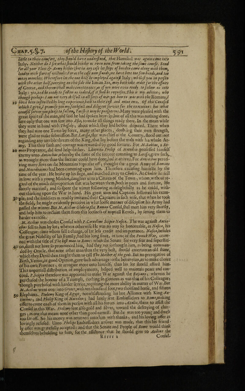 little to their comfort , they (bould have underfeed, that Hannibal was again come into Italy. Neither do I fee whatfould hinder us even now. from taking thefame courfe. Send for all your Fleet & Army hither {but in any cafe let fips of burden come along with them, loaden with fore of victuals: For as the cafe now finds,we have here too few handstand too many mouthes) Wherefore let the one half be employed againf Italy 5 whilefi you in p erf on with the other half,tarrying on this fide the Ionian Sea, may both take order for the affairs <>/Greece, and therewith all make countenance,as if yon were even ready to follow ns into Italy : yea,and be ready to follow us indeed,! fit fall be r e quifit e.This is my advice • who though perhaps I am not very skilfullin all fms of market how to war with the Romans/ 10 have been infracted by long experience foth to their cof and mine own. Of this Conn fell which I give,I promtfe you my fait hfull and diligentfervice for the execution: but what comifel foever you-pleafe to fellow, I wijh it may be profperous.Many were pleafed with the ^reat fpirit of the man,and faid he had fpoken bravely-,but of all this was nothing done; jive only that one was fent into A fa-, to make all things ready there. In the mean while they went in hand with Theffaly-, about which they had before difputed. There when they had won one Town by force, many other places, doubling their own ftrength, were glad to make fubmilfion.But Lan (Ja,tbft was chief ot the Country, Rood out: not regarding any terrible threats of the King, that lay before the wals with Rs whole Ar¬ my. This their faith and courage was rewarded by good fortune. For M.Babins,Ro- 20 man Proprietor, did fend help thither. Likewife Philip of Maced.cn profeffed himfelf enemy unto Antioch us-, whereby the fame of the fuccour comming to Lore fa,grew fuch, ^ as wrought more than the fuccour could have done,had it arrived.For Anuoilms percei¬ ving many fires on the Mountains tops afar off*, thought that a great A rmy of Romans and Macedonians had been comming upon him. Therefore excufing himfclfe by the time of the year 5 He brake up his fiege, and marched away to chalets. At chalets he fell in love with a young Maiden,daughter unto a Citizen of the Town * whom/without re¬ gard of the much disproportion that was between them,both in years and fortune. He •fhortly married *, and fo fpent the winter following as delightfully as he could, with¬ out thinking upon the War in hand. His great men and Captains followed his exam- 30 |>le- and the fouldiers as readily imitated their Captains: in fuch wife, that when he took theffeld, he might evidently perceive in what loofe manner ofdifeipline his Army had pajfed the winter.But M.Acilius Glabriofaz Roman Conful,fhal meet him very fhortly, and help him to reclaim them from this loofnefs of nuptiall Revels, by fetting them to harder exercife. 4 , M.Acilius was chofen Conful with T.Cornelius Scipio Nafca. The war againft Antiop thus fell to him by lot * whereas otherwife He was no way fo honourable, as Nafca, his Colleague: unto whom fell a charge, of far lefs credit and im portance. Nifty befides the g reat Nobility of his Family,had bin long fince, in time of the Pmnck War, crow¬ ed with the title of The bef man in Rome: when the Senate for very fear and fuperftiti- 40 on,durft not have fo pronounced him, had they not fo thought him, as being comman¬ ded by Oracle, that none other man than the very belt, fhould entertain an old ftone, which they Devil then taught them to call The Mother of the gods. But no prerogative of Birth Vertue,or good Opinion,gave fuch advantage to the better man,as to make choice of his’own Province; or arrogate more unto himfelf; than his lot fhould afford him. This unpartiall diftribution of employments, helped well to maintain peace and con¬ cord. P.Scipio therefore was appointed to make War againft the Bojians *, wherein he purchafed the honour of a Triumph, nothing fo glorious as was that of his Colleague; 'though purchafed with harder fervice,requiring the more ability in matter of War.But M. Ac thus went over into Greece,with ten thoufaad foot,two thoufand horfe, and fifteen kq Elephants. Ptolemy King of Egypt, notwithstanding hislate Alliance with King ^»- tmhus 5 and Philip King of Macedon 5 had lately fent Embaffadors to Rome,making offer to come each of them in perfon with all his forces into cAEtolia, there to aftift t he Conful in this War. Ptolemy tent alfo gold and filver, toward the defraying of char¬ ges ; as one that meant none other than good earneft. But.he was too young and dwelt too far off. So his money was returned unto him with thanks 3 and his loving offer as Jovin°ly refufed. Unto Philips Embaffadors anfvver was made, that this his friend¬ ly offer was gratefully accepted: and that the Senate and People of Rome would think themfelves beholding to him, for the affiftance that he fhould give to Acilins the Rrrrr 2 Conful. a ISC' 9 •