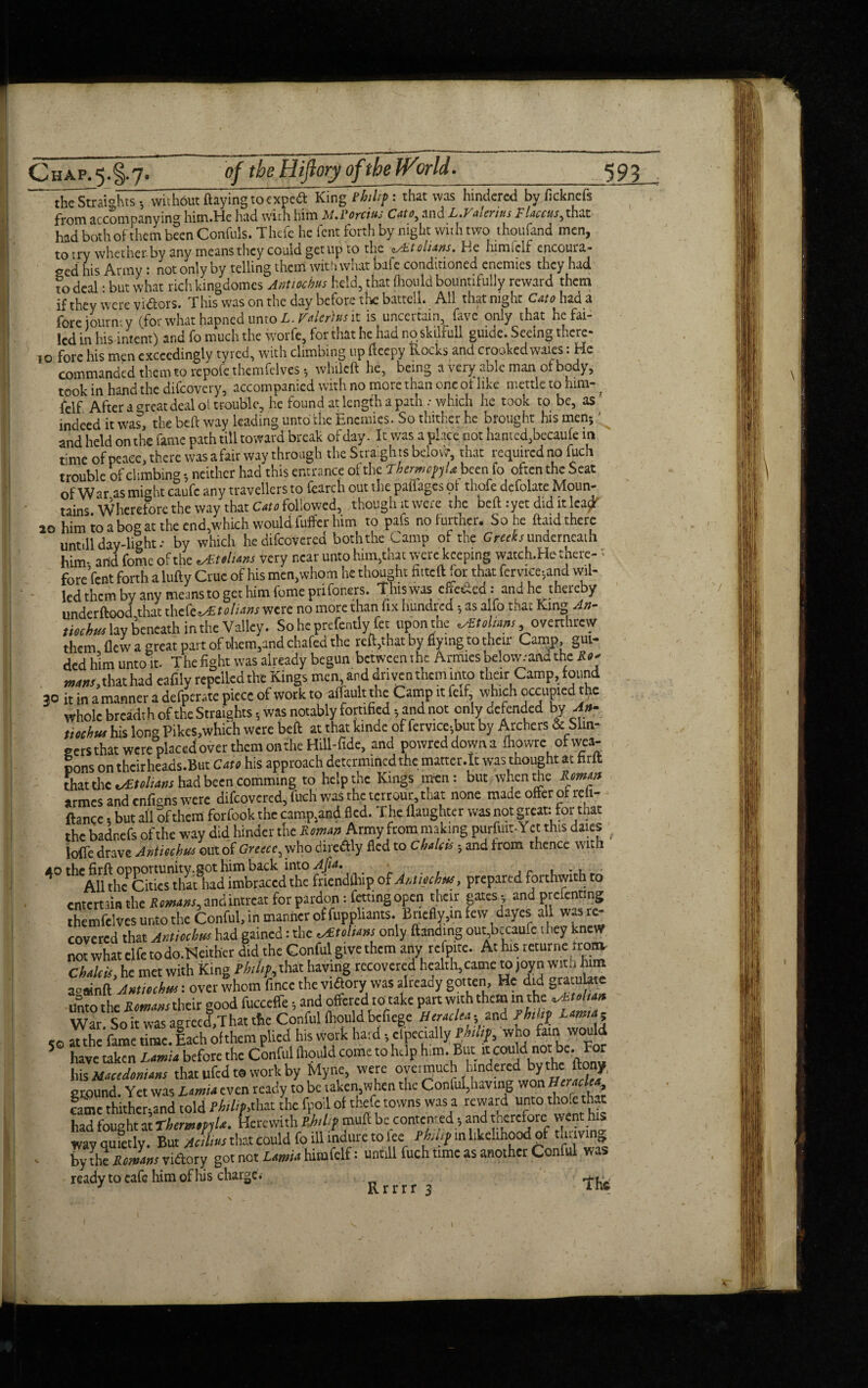 ii^StraiohtsV without flaying to cxpcftKing Philip: that was hindered by ficknefs from accompanying him.He had with him M.Porcius Cato, and L.Valerius Flaccns, that had both of them been Confuls. Thefe he lent forth by night with two thoufand men, to try whether by any means they could get up to the cAst olians. He himielf encoura¬ ged his Army : not only by telling them with what bafe conditioned enemies they had to deal • but what rich kingdomes Antiochus held, that {hould bountifully reward them if they were vidors. This was on the day before the battell. All that night Cato had a fore iourn- y (for what hapned unto L. Valerius it is uncertain, five only that he fai¬ led in his intent) and fo much the worfe, for that he had npskilfull guide. Seeing there- jo fore his men exceedingly tyred, with climbing up fteepy Rocks and crookedwaies: He commanded them to repole thcmfelvcs •, whileft he, being a very able man of body, took in hand the difeovery, accompanied with no more than one ol like mettle to him- _ felf. After a rear deal oi trouble, he found at lengfh a path .* which he took to be, as ' indeed it was, the beft way leading unto the Enemies. So thither he brought his men;' and held on the fame path till toward break of day. It was a place not hamed,becaufe m time of peace, there was a fair way through the Straights belovir, that required no fuch trouble of climbing *, neither had this entrance of the ThermopyUbccn fo often the Seat of War as might caufe any travellers to fearch out the paliages of thefe defolate Moun¬ tains Wherefore the way that Cato followed, though it were the beft:yet did it lea^ 20 him io a bog at the end,which would fuffer him to pals no further. So he ftaid there unt.ll day-light; by which hedifeovered both the Camp of the Greeks underneath him- add feme of the sultans very near unto him,that were keeping watch.He there- '• fore feat forth a lufty Crue of his men,whom he thought fitted for that fcrviecjand wil¬ led them by any means to get him fume prifoners. This was cffc&cd: and he thereby underftood that dicfctAStolians were no more than fix hundred; as alfo that King An- tiochus lay beneath in the Valley. So he prefentlyTet upon the <s£tolmns overthrew them flew a great part of them,and chafed the reft,that by flying to their Camp, gui¬ ded him unto it. The fight was already begun between the Armies bclowand the R** aw#/,that had eafily repelled the Kings men and driven them into their Camp, found 30 it in a manner a defperate piece of work to affault the Camp it felf, which occupied the whole breadth of the Straights * was notably fortified - and not only defended by An- tiochus his long Pikes,which were beft at that kinde of fervice-,but by Archers & Slin- gersthat were placedover them on the Hill-fide, and powred down a fhowrc of wea¬ pons on thcirheads.But Cato his approach determined the matter.lt was thought at farft that the vStolians had been.comming to help the Kings men: but when the Roman armes and enfigns were difeovered, fuch was the terrour, that none made offer of reh- ftance, but all Sf them forfook the camp,and fled. The (laughter was not great: for that the badnefs of the way did hinder the Roman Army from making purftut- Y ct this dales ; Ioffe drave Antiochus out of Greece ^ who directly fled to Chalets; and from thence with 40 S itm? , prepared forthwith ro cntert UB the Rmms, andintreat for pardon: fating open their gates ; and prefenting thcmfclves unto the Conful, in manner of fupphants. Briefly,in few dayes all was re¬ covered that Axtiecbw had gained: the v£tolit»s only (landing out becaufe 1 hey knew not what clfe todo.Neither did the Gonful give them any refpite. At his returne from, Chilcis, he met with King M,p, that having recovered health camera joyn with turn a-ainft Amiechm: over whom fincc the viftory was already gotten. He did gratulros unto rhf Returns their sood fucccffe; and offered to take part with them in the ^Ltelitn War So it was agreed,That the Conful (hould bcficgc Hertdet-^ and Philip i eo atthc’fame time. lach of them plied his work hard; clpectally thu if, who fain would 5 have taken Lamia before the Conful (hould come to help him. But it could his Mtcedmitm that ufedt® work by Myne, were overmuch hindered by the ftooy, ground. Yet was Limit even ready to be takemwhen the Conful,havmg won H'rtcl'*, fame thither- and told Philip,that the fpoil of thefe towns was a reward unto thofe that had fought at Therw.mle. Herewith Philip mud be contented; and therefore went his wav quietly. But Acihus that could fo ill indure to lee Philip in like-inood of tuuving - % the Romms viftory got not Limit hitnfclf: untill fuch time as another Conful was ready to cafe him of his charge. , 3 Rrrrr 3 a ns