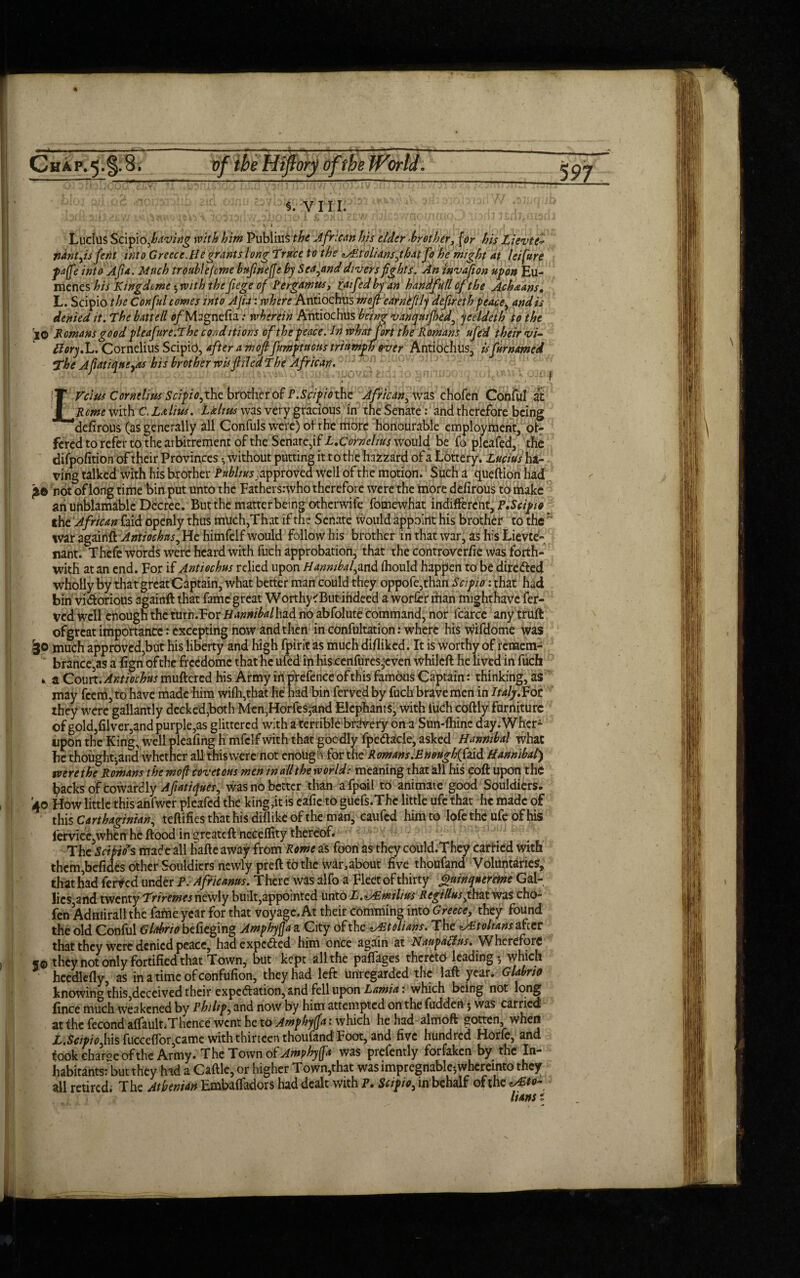 £ §. VII I. f Ludus Stifiiofiaving him PubliuS the African his elder >brother, jW &jr Lieute* fidntfts fent into Greece.He grants long Trace to the ^'.tolianslythat Jo he might at lei fare pafte into Afia. Much trouble (me bufinefte by Zealand divers fights. An invafion upon Eu- menes his Kingdme $ with the fiege of Pergamus, rafiA by an handfull of the Ach&ans. L. Scipio the Conjul comes into Afia: where Antiochus mefi earnefily defer eth peace, and is Unit fill Af\A^crnef\rt • «r Uprtin AntlOfniK f?eiv?/r en/ivtaHifUt/J Astni/lo+U +L* L Telus Cornelius Scipio, the brother of P.Scipio the African, was chofen Conful at ficmemxhC.Laliu-s. halms was very gracious in the Senate: and therefore being defirous (as generally all Confute were) of the rrtore honourable employment, of¬ fered to refer to the avbitrement of the Senate,if L.Cornelius would be fo pleafed, the difpofition of their Provinces *, without putting it to the hazzard of a Lottery. Lucius ha¬ ving talked with his brother Publius j approved well of the motion. Such a queftion had £© not of long time bin put unto the Fathers:who therefore were the more defirous to make ah uhbiamable Decree. But the matter being othenvife fomewhat indifferent, P.Scipio the African faid openly thus much,That if the Senate would appoint his brother to the  war againfi Antiochus, He himfelf would follow his brother in that war, as his Lievte- nant. Thefe words were heard with fuch approbation, that the controverfie was forth¬ with at an end. For if Antiechus relied upon Hannibal^and ihould happen to be dire&ed wholly by that great Captain, what better man could they oppofe,than Scipio: that had bin victorious againft that fame great Worthyc'But indeed a worier than mighthave fer- ved well enough the turn.For Hannibalhzd no abfolute command, nor icarce any truft ofgreat importance: excepting now and then in confultation: where his wifdome was Sjo much approved,but his liberty and high fpirit as much difliked. It is worthy of remem¬ brance,as a fign of the freedome that he ufed in his eenfures,'Cven whileft he lived in fuch v a Court. Antiochus muftered his Army in pYefence of this famous Captain: thinking, as may feem, to have made him wifh,that he had bin ferved by fuch brave men in Italy.iot they were gallantly decked,both Men,Horfes,and Elephants, with luch coftly furniture of gold,filver,and purple,as glittered with a terrible brdvery on a Sun-fhine day.Whcr- upon the King, well pleafing h mfclf with that goodly fpedacle, asked Hannibal what he thoughtjand whether all this were not enough for the Romans.Enough(Caid Hannibal) zvere the Romans the wo ft covetous men in all the world: meaning that all his coft upon the hacks of cowardly Afiatiques, was no better than afpoil to animate good Souldiers. 40 How little this anfwer pleafed the king,it is eafie to guefs.Thc little ufc that he made of this Carthaginian, teftifies that his dillike of the man, caufcd him to Iofetheufeofhis fervice,whenhe ftood in greateft necelfity thereof. The Seims made all fiafte away from Rome as foori as they could.They carried with thcm,befidCs other Souldiers newly preft to the war, about five thoufand Voluntaries, that had ferved under P. Africanus. There was alfo a Fleet of thirty guinquereme Gal¬ lics and twenty Triremes newly built,appointed unto L.^Tmtlius Regillusyh&t was cho¬ fen Adniirall the faftie year for that voyage. At their comming into Greece, they found the old Conful Glabrto befieging Amphyfta a City of the tolians. The ^Stohans after that they were denied peace, hadexpc&ed him once again at Naupatfus. Wherefore 5© they not only fortified that Town, but kept all the paffages thereto leading $ which heedlefly as in a time of confufion, they had left unregarded the laft year .Glabrto knowing this,deceived their expectation, and fell upon Lamia: which being not long fince much weakened by r hi lip, and now by him attempted on the fuddert; was carried at the fecond alfault.Thence went he to Amphyfta: which he had almoft gotten when L.Scipioftiis fucceffor,came with thirteen thoufand Foot, and five hundred Horle, and took charge of the Army. The Town of Amphyfta was prefently forfaken by the In¬ habitants: but they had a Caftle,or higher Town,that was impregnable*,whereinto they all retired. The Athenian Embalfadors had dealt with P. Scipio, in behalf of the ^to¬ ll an s i