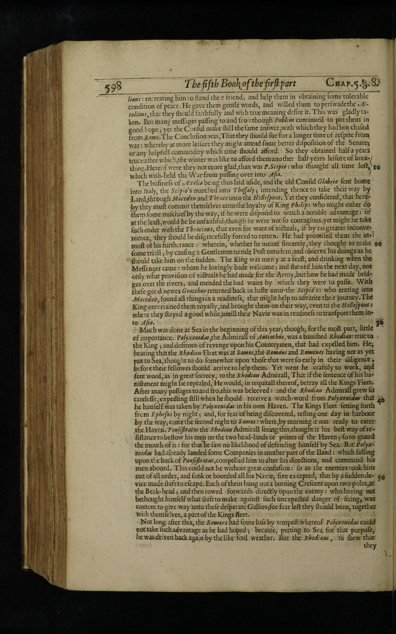 The fifth Boo\pfthefirftfart Chap.5#§.8.‘ lians: entreating him to (land their friend, and help them in obtaining fome tolerable condition of peace. He gave them gentle words, and willed them toperfvvadethe ^E- telians, that they fliould faithfully and with true meaning defire it. This was gladly ta¬ ken. But many meftages palling to and fro : though Publius continued to put them in good hope; yet the Conful make {till the fame anfwer,with which they had bin chafed from Kerne.’The Conclufion was/Fhat they fliould fue for a longer time of refpite from war: whereby at more leifure they might attend fome better difpofition of the Senate; or any helpfull commodity which time fliould afford. So they obtained half a years truceiafter which,the winter was like to afford them another half years leifure of brea-l thine,.Hereof were they not more glad,than was P.Scipio: who thought all time lofta'i© which with-held the War from paifing over into Afia. The bufinefs of «xEtolia being thus laid afide, and the old Conful Glabrio fent home into Italy, the Seiko’s marched into ThejJ'aly; intending thence to take their way by band,through Macedon and Thrace unto the Hellffpont. Yet they confidered, that here¬ by they muft commit themfelves unto the loyalty of King Philip: who might either do them fome mifehief by the way, if he were difpoied to watch a notable advantage: or at the leaft,would he be unfaithful-,though he were not fo couragious,yet might he take fuch order with the Thracians, that even for want of victuals, if by no greater inconve- { nience they fliould be difgracefully forced to return. He had promifed them the ut-i moft of his furtherance .• wherein, whether he meant fincerely,they thought to make 20 fome triall - by caufing a Gentleman to ride Poft unto him,and obferve his doings as he Should takehim on the fudden. The King was merry at a feaft, and drinking when the Meflenger came: whom he lovingly bade welcome; and (hewed him the next day, not only what provision of victuals he had made for the Army,but how he had made brid¬ ges over the rivers, and mended the bad waies by which they were to pafle. With thefe good newes Gracchus returned back in hafte unto’the Scipio’s: who entring into Macedon, found all things in a readinefs, that might help to advance their journey.The King entertained them royally,and brought them on their way, even to the Hellespont: where they flayed a good while,untill their Navie was in readinefs to tranfport them in¬ to A fit* 30 Much was done at Sea in the beginning of this year; though, for the moft part, little of importance. Polyxentdasithe Admirall of Jntiochus, was a baniflied Rhodian: true to the King *, and defirous of revenge upon his Countrymen, that had expelled him. He, hearing that the Rhodian Fleet was at Samos,the Romans and Eumenes having not as yet put to Sea, thought to do fomewhat upon thofe that were fo early in their diligence, be fore their fellowes fliould arrive to help them. Yet went he craftily to work, aqd fent word, as in great fecrecy, to the Rhodian Admirall, That if the fentence of his ba- niftiment might be repealed, He would, in requitall thereof, betray all the Kings Fleet. After many paflages to and fro,this was beleeved: and the Rhodian Admirall grew fo careleffe, expecting ftill when he fhould receive a watch-word from Polyxenidus that he himfelf was taken by Polyxenidas in his own Haven. The Kings Fleet Yetting forth from Ephefus by night 5 and, for fear of being difeovered, refting one day in harbour by the way, came the fecond night to Samos: where,by morning it was ready to enter; the Haven. Paufijltatits the Rhodian Admirall feeing this,thought it his beft way of rc- fiftancctobeftowhismenonthetwohead-landsor points of the Haven; fo to guard the mouth of it: for that lie faw no likelihood of defending himfelf by Sea. But Polyx- enida4 had already landed fome Companies in another part of the Hand: which falling upon the back of Paujijlratus ,compdkd him to alter his directions, and command his men aboord. This could not be without great confufion: fo as the enemies took him .out of all order, and funk or boorded all his Navie, five excepted, that by a fudden de- vice made fliifttoefcape. Each of them hung out a burning Crefcentupon two poles,at the Beak-head; and then rowed forwards direCtiy upon the enemy: who having not bethought himfelf what Ihift to make againft fuch unexpected danger of firing, was content to give way unto thefe defperate Gallies;for fear left they fliould burn, together with themfelves, a part of the Kings fleet. Not long after this, the Romans had fome lofs by tempeft:whereof Polyxenidas could not take fuch advantage as he had hoped; becauie, putting to Sea for that purpofe, he was driven back again by the like foul weather. But the Rhodians, to (hew that they