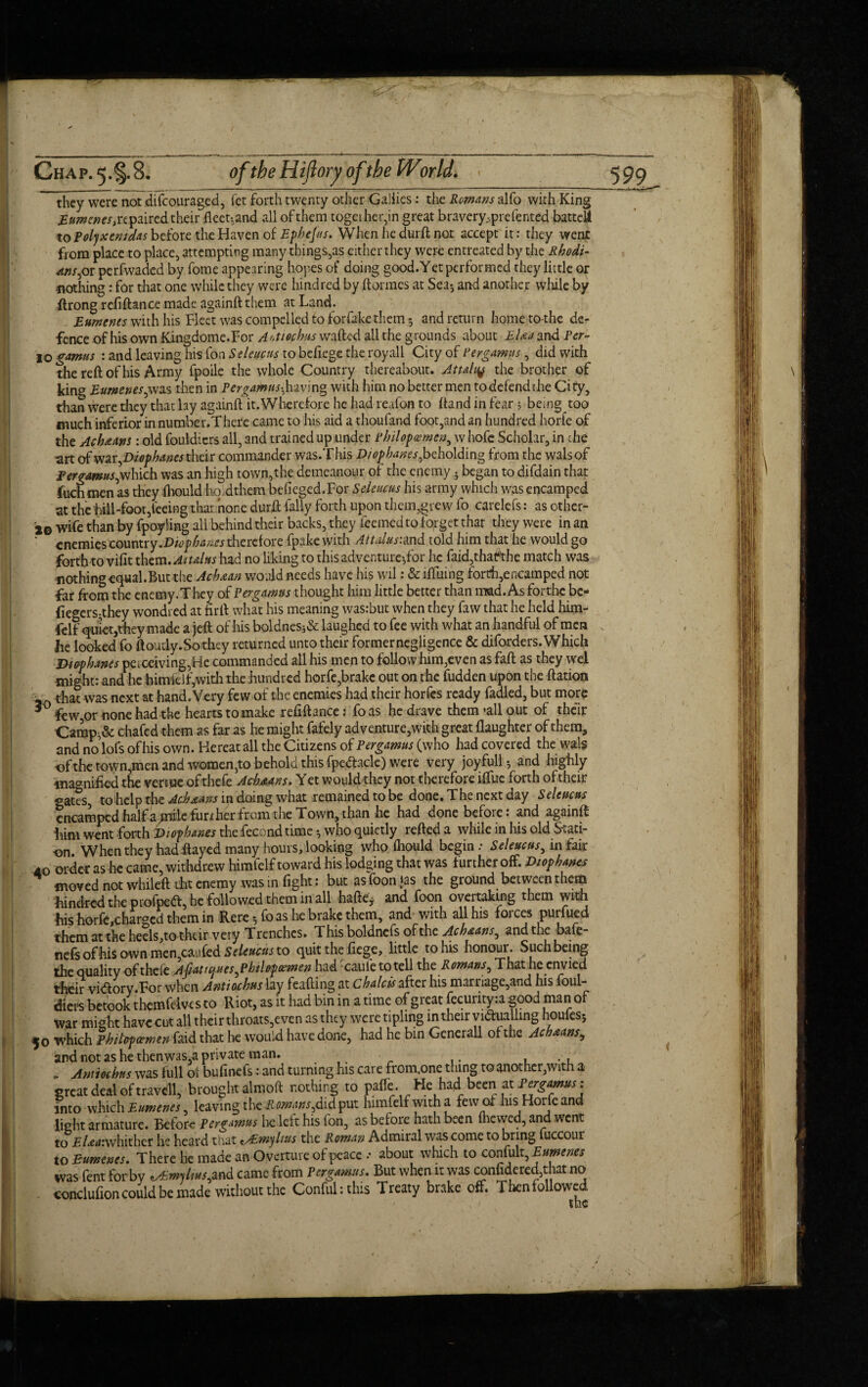 they were not difcouraged, fct forth twenty other Gallics: the Romans alfo with King Eumenes, repaired their fleet-.and all of them together,in great bravery.., prefented battel! to Polyxen/das before the Haven of Ephejus. When he durft; not accept it: they went from place to place, attempting many things,as either they were entreated by the Rhodi¬ ans ,or perfwaded by fome appearing hopes of doing good.Yet performed they little or nothing: for that one while they were hind red by (tonnes at Sea-, and another while by ftrong refinance made againft them at Land. Eumenes with his fleet was compelled to forfakethem 5 and return home to-the de¬ fence of his own Kingdome.For A'.t/echus wafted all the grounds about EUa and Per- 10 gamus : and leaving his fon Selene us to befiege the royall City of Pergamus, did with the reft of his Army fpoile the whole Country thereabout. Attain^ the brother of king Eumenes, was then in Pergatnus-, having with him no better men todefendthe City, than were they that lay againft it. Wherefore he had reafon to (land in fear 3 being too much inferior in number.There came to his aid a thoufand foot,and an hundred horfe of the Ach&ans: old fouldiers all, and trained up under Philopaemen, w hofe Scholar, in che art of war, Diopbanes their commander was.This D/op banes, beholding from the walsof Pergamus,which was an high town,the demeanour of the enemy . began to difdain that fuch men as they (hould ho.dthem befieged.For Seleucus his army which was encamped at the hill-foot,feeing that hone durft {ally forth upon them,grew fo carelefs: as othcr- 20 wife than by fpoyling all behind their backs, they feemed to forget thar they were in an ‘ enemies country .Diop haws therefore fpake with Atulus:md told him that he would go forth tovifit them .Attains had no liking to this adventure*,for he faid,thafthe match was nothing equal.But the Achxan would needs have his wil: & lifting forth,encamped not far from the enemy.They of Per gamus thought him little better than mad. As forthc be- {Iegers;they wondred at firft what his meaning wasrbut when they faw that he held him¬ felf quiet,they made a jeft of his boldnes5& laughed to fee with what an handful of men he looked fo ftoutly.Sothey returned unto their formernegligence & diforders.'Which Vi op banes perceiving,He commanded all his men to follow him,even as faft as they wel might: and he himleif,with the hundred horfe,brake out on the fudden upon the ftation Jo that was next at hand.Very few of the enemies had their horfes ready fadled, but more 3 few,or none had the hearts to make refiftance j fo as he drave them ’all out of their Camp^& chafed them as far as he might fafely adventure,with great (laughter of them, and no lofs ofhis own. Hereatall the Citizens of Per gamus (who had covered the walg of the town,men and women,to behold this fpe&acle) were very joyfully and highly magnified the venue ofthefe Ach.a4.ns. Yet would they not therefore iffue forth of their gates, to help the Acboam in doing what remained to be done. The next day Seleucus encamped half a jnile fun her from the Town, than he had done before: and againft him went forth Di op banes the fecond time who quietly refted a while in his old Stati¬ on. When they had ftayed many hours, looking who (hould begin / Seleucus, in fair 40 order as he came, withdrew himfelf toward his lodging that was further off. Diophanes moved not whileft tht enemy was in fight: but asfoonjas the ground between them hindred the profpett, he followed them in all haftej and foon overtaking them with his horfe,charged them in Here, fo as he brake them, and with all his forces purfued them at the heels,to their very T renches. T his boldnefs of the Achoans, and the bafe- nefs ofhis own men,caufed Seleucus to quit the fiege, little to his honour. Such being the quality ofthefe Apat/c}nes,Philopcemen had -caule to tell th t Romans, That he envied their victory.Tor when Antioihus lay feafting at chalets after his marriage,and his foul¬ diers betook themfeives to Riot, as it had bin in a time of great fecurityia good man of war might have cut all their throats,even as they were tipling in their vidualling houfesj 50 which Phitofoemen faid that he would have done, had he bin Generali of the Achoans, and not as he then was,a private man. , ., „ Amiochus was full ot bufinefs: and turning his care from.one thing to another,with a creat deal of travell, brought almoft nothing to pafte- He had been at Pergamus; into which Eumenes, leaving tlie&mans,didput himfelfwitha few of his Horfeand light armature. Before pergamus lie left his fon, as befoie hath been (hewed, and vent to £tovhither he heard that <ALmyl/us the Roman Admiral was come to bring fuccour to Eumenes. There he made an Overture of peace / about which to confult, Eumenes was fent for by ^mylius,and came from Pergamus. But when it was confidered,that no condufion could be made without the Conful:this Treaty brake off. Then follow e