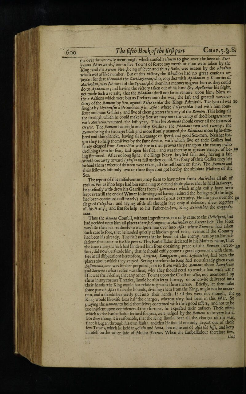 w <<00 The fifth Boo\ofthe firfi part_Chap.5.^.8. the overthrov; newly mentioned ^ which caufed Seleticus to give over the fiege of Per- Afterwards,four or five Towns of fcarce any worth or note were taken by the King: and the Syrian Fleer,being of feven and thirty Saile, was beaten by the Rhodian which was ofiike number. But of this victory the Rhodians had no great caufe to re* joyce: for that Hannibal the Carthaginian^who, together with Apollonius a Courtier or Jntiochtu, was Admiral of the Syr urns,did themin a manner as great hurt as they could do to Apollonius and having the vi&ory taken out of his handsjby Apollonius his flight, yet made fuch a retrait, that the Rhodians durft not far adventure upon him. Now of thefe A&ions which were but as Prefaces unto the war, the laft and greateft was a vi¬ ctory of the Rowans by Sea, againft Polyxenidas the Kings Admirall. The battcll was 10 fought by Myonmfus a Promontory in Afia: where Polyxenidas had with him four- fcore and nine Gallies •, and five of them greater than any of the Romans. This being, all the ftrength which he could make by Sea: we may note the vanity of thofe brags,where* with Antiochus vaunted the laft year. That his Armada fhould cover all the fhoresof Greece. The Romans had eight and fifty Gallies 5 the Rhodians twa and twenty : the Roman being the ftronger builr5and more ftoutly manned^thc Rhodians more light-tim- bred and thin planckt, having all advantage of fpecd,and good Sea-men. Neitherfor- eot they to help themfelves by the fame device, with which five of their Gallics had lately cfcaped from Samos.For with fire in their prowes they ran upon the enemy: who declining them for fear, laid open his fide : and was thereby in greater danger of be- 2® ingftemmed. After no long fight, the Kings Navy hoyfted fail: and, having a fair wind,bore away toward Ephefiis as faft as they could. Yet forty of their Gallies they left behind them: whereof thirteen were taken, all the reft burnt or funk. The Rowans and their fellowes loft only two or three {hips: but got heteby the abfolute Maftcry of the The report of this mifadventure, may feem to have taken from Antiochus all ufe of reafon.For as if no hope had bin remaining to defend thofe places that he held vciEuropey he prcfently with-drew his Gatrifons from Lyjimachia: which might eafily have been kept even till the end of Winter following,and having reduced the befiegers (if the fiege had been continued obftinitcly) unto termes of great extremity. He alio gave over the 30 fiege of Colophon: and laying afide all thought lave only of defence, drew together all his Army j and fent for help to his Father-in-law, King Ariarathes the Cappado- cian. , Thus the Roman Confull, without impediment, not only came to the Heuejpontybut hadyeelded unto him all places there,belonging to Antiochus on Europe fide. 1 he Fleet was alio then in a readinefs to tranfport him over into Ajia: where Eumenes nad taken fuch care before, that he landed quietly at his own good eafe ^ even as if the Country had been his already. Thefirftnewesthathe heard of the enemy, was by an Embaf- fadour that came to fue for peace* This Embaflador declared in his Matters name,That the fame things which had hindered him from obtaining peace of the Rowans hereto- 40 fore, did now perfwade him, that he fliould eafily come to good agreement with them. Ear in all deputations heretofore, Smyrna, Lampfacus , and Lyfimachia, had been tnc places about which they varyed. Seeing therefore the King had now already given over Lyfimachia, and was further purpofed, not to drive with the Romans about Lampfacus and Smyrna: what reafon was there, why they fliould need to trouble him with war i _ If it was their defirc, that any other Towns upon the Coaft of Afia, not mentioned by them in any former Treaties, (hould be alfofet at liberty, or othcrwife delivered into their hands:the King would not refafeto gratifie them therein. Briefly, let them take fomc part of Afia: fo as the bounds, dividing t hem from the King, might not be uncer¬ tain, and it fliould be quietly put into their hands. If all this were not enough, the j© King wouldlikewife bearhalfthe charges, whereat they had been in this War. So praying the Romans to hold themfelves contented with thefe good offers, and not to be too inlolent upon confidence of their fortune, he expe&ed their anfwer. Thefe offers which to the Embaflador feemed fo great,were judged by the Romans to be very little. For they thought it reafonable, that the King fliould bear all the charges ©f the war, fince it began through his own fault: and that He fliould not only depart out of thofe few Towns, which he held in *ALolis and lonia^ but quire out of Afia the lefie3 and keep himfelfonthe other fide of Mount Taurus. When the Embafladour therefore faw.