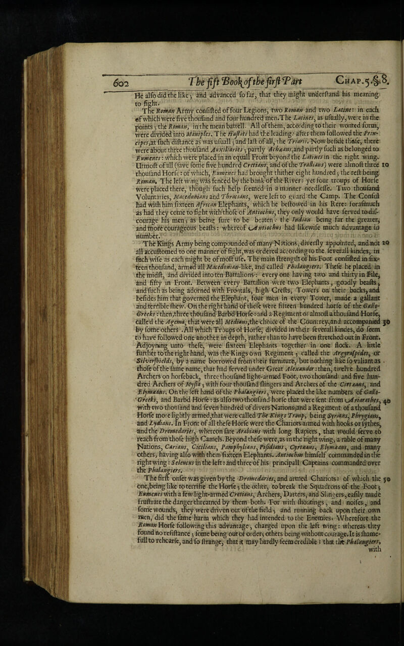 gen Tbe fift Too\ofthe firft Tart C h a p. 5 8# He alfo did the like * ahd advanced fo far, that they might underhand his meaning to fight. The Roman Army confided of four Legions, two Roman and two Lathe: in each ©f which were five thoufand and four hundred men.The Lathes, as ufually, were in the points * the Roman, in'the mean battell. All of them, according to their wonted form, were divided into Mangles. The fiajloti had the leading.- after them followed the Prm- eipes,zt fuch diftance as was ufuall * and lad: of all, the Triarii. Now befide thdfe, there were about three tltoufand Auxiliaries * partly Ach&ans,and partly fuch as belonged to Eumenes: which were placed in an equall Front beyond the Latwes in the right wing. Utmoft of all (lave feme five hundred Cretians, and of the Tralhans) were almoft three 10 thoufand Horft: of which, Eumenes had brought thither eight hundred* the reft being Reman* The left wing was fenced by the bank of the River: yetfour troups of Horfe were placed there, though fuch help feemed in a manner needlefte. Two thoufand Voluntaries, Macedonians and Thracians^ were left to guard the Camp. The Conful had with him fixteen African Elephants, which he beftowea in his Rere: forafmuch as had they come to fight with'thofe of Aritiochus^ they only would have ferved todif- courage his men * as being fure to be beaten .- the Indian being far the greater, and more courageous beafts: whereof K^intiochus had likewife much advantage in number. ® The Kings Army being compounded ofmany Nations, diverfly appointed, and not 20 all accuftomed to one manner of fight,was ordered according to the feverall kinde3, in fuch wife as each might be of moft ufe. The main ftrengtil of his Foot confifted in fix¬ teen thoufand, armed all Macedonian-like, and called Phalangters. Thck he placed in the midft, and divided into ten Battalions': every one having two and thirty in File, and fifty in Front. Between every Battalion were two Elephants, goodly beafts, and fuch as being adorned with FrOntals, high Crefts, Towers on their backs, and befides him that governed the Elephant, font men in every Tower, made a gallant and terrible fhew. On the right hand of thefe wfere fifteen hundred horfe of the Gallo- Greeks: then,three thoufand BarbdHorfe: and a Regiment of almoft a thoufand Horfe, Called the Agema, that were all Medians,the choice of the Countrey,and accompanied JO by fome others .All which Troups of Horfe, divided in their feverall kindes, do feem to have followed orte another in depth, rather than to have been ftretched out in Front. Adjoynung unto thefe, were fixteen Elephants together in one flock. A little further to the right hand, was the Kings own Regiment * called the Argyrafpides, or Silverfiields, by a name borrowed fr6m their furniture, but nothing like fo valiant as . thofe of the fame name* that had ferved under Great Alexander .-then, twelve hundred Archers on horfeback, three thoufand light-armed Foot, two thoufand and five hun¬ dred Archers of Myfia * with four thoufand {lingers and Archers of the Cirtaans^ and Etymxans. On the left hand of the Phalangiers, Were placed the like numbers of Gallo- * Greeks, and Barbd HOrfe: as alfo two thoufand horfe that were fent from x^Ariarathes^ 40 with two thoufand and feven hundred of divets Nations-,and a Regiment of a thoufand Horfe more lightly armed,that were called The Kings Tr&up, being Syrians^ Phrygians, and Lydians. In Front of all thefe Horfe were the Chariots armed with hooks or fythes, and the Dromedaries^ whereon fate Arabians with long Rapiers, that would ferve to reach from thofe high Camels. Beyond thefe were,as in the right wing, a rable of many Nations, Carians, Chilians, Pampbyhans, Pifidians, CyrUans, Elymaans, and many others, having alfo with them fixteen Elephants. Anttockus himfelf commanded in the right wing: Seleucus in the left: and three of his principall Captains commanded over the Phalangiers. The firft onfet was given by the Dromedaries ± and armed Chariots: of which the 50 one,being like to terrifie the Horfe 5 the other, to break the Squadrons of the Foot 3 Eumenes with a few light-armed Cretians, Archers, Darters, and Slingers, eafily made fruftrate the danger threatned by them both. For with (houtings, and noifes, and fome Wounds, they were driven out ofthe field * and running back upon their own men, did the fame harm which they had intended to the Enemies. Wherefore the Roman Horfe following this advantage, charged upon the heft Wing: whereas they found no refiftance 5 iome being out of order* others being without courage.lt is fhame- fuilto rchcarfe, and fo ftrange, that it may hardly feem credible ; that the Phalangiers, with »