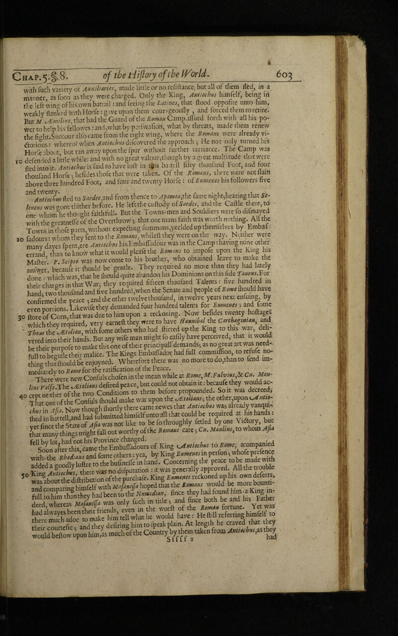 of the tiiftory ofthe IVor Id. Chap.5.§.8. __, _ . _ with fuch variety of Auxiliaries, made little or no refinance, but all of them fled, in a manner, asfoOn as they were charged. Only the King Amtothm himfelf, being in ti e left win - ofhisownbattail :and teeing the Latinos, that flood oppofite unto linn, weakly flanked With Horfe: gave upon them cour .geoufly , and forced them to retire! But M\Smilius that had the Guard of the Roman Camp.mucd forthwith all his po- wer to help his fcllowes rand, what by perfvvafion, what by threats, made them renew the fmht.Succour alfo came from the right wing, where the Romans were already vi¬ ctorious : whereot when Antioehns difcovered the approach; i-ie not only turned his Horfe 'boat but ran away upon the fpur without lurthcr tarriar.ee. The Camp was to defended a little while: and with no great valour-,though by a gteat multitude that were fled into it Amioehrn is faid to have loft in tfc:s battell fifty thottland Foot, and four thoufand Horfe; befides tliofe that were taken. Of the Romans, there were notfiain above three hundred Foot, and four and twenty Horfe: of Eumer.es his followers five Antaoclw fled to Sardes,and from thence to Apamea,xht fame night-,hearing that Si¬ lt,mss was gone thither before. He left the cuftody o( Sardes, ahdthe Caftle there, to one whom he thought faith full. But the Towns-men and Souldiers were fodifmayed with the greatnclfe 6f the Overthrow *, that one mans faith was worth nothing. All the Towns in thofc parts, without expetfting fummons,yeclded up themfelves by Embdf 20 fadours: whom they fent to the Romans, whileft they were on the way. Neither were many dayes fpentire Antioch,s his Embaffadour was in the Camp: having none other errand rU L know what it would pleafe the Romans to impofe upon the king his Mafler.P.SciPio was now come to his brother, who obtained leave to make the anfwer, becaufeit (hould be gentle. They required no more than they had lately done which was, that he fliould quite abandon his Dominions on this fide T«««.For Tf^li-rbaroesinthatWar they required fifteen thouland Talents: five hundred in hand- Lo thoufand and five hundred,when the Senate and people of Rome fliould have confirmed the peace , and the other twelve thoufand, in twelve years next enfuing, by rmrtions. Likewifc they demanded four hundred talents for Laments; and forne 30 ftore of Corn’that was due to him upon a reckoning. Now befides twenty hoftages 3 which thev required, very earned they were to have Hannibal the Carthaginian, and ■ Then* the Julian, with fome others who had flirted up the King to this war, delt- vered into their hands. But any wife man might fo eafily have perceived, that it would be their purpofe to make tins one of them prindpall demands-, as no great art was need- full to beguile their malice. The Kings Embaflador had full commiflion, to refufc no¬ thing thatfhouldbe enjoyned. Wherefore there was no more to do,than to fend im- mediaielv to Rome for the ratification of the f'cacc. . . , Therewere new Confuls chofen in the mean while at Rome, M.Falvms,$c C». Man- Inis Folio The tMtolians defired peace, but could not obtain it: becaufe they wou ac- 40 cept nether of the two Conditions to them before propounded. So it was decreed. That one of the Confuls (hould make war upon th zrftoltans-, the otherupon cJntso- 1 hat one of t newes that AnUochus was already vanqut- 7“^ZWlSbime^ttntoaibtteoMbc required at his hands: v«fince?hc State o/ljSvras'nOT like to be fo throughly fetled byone Vtdory, but that many things might fall out worthy of the Romans care C,. Manilas, to whom Ajla ^'sTOnafterthis^cTmcthcEmbaffadours of King cstnthchas to Rome, ^ompanied jo King King3,!—.,.'[Kto^'tVu'piiU o-n dlt-'V. had alvvayes been their f ^ would have: He ftill referring himfelf to there much adoe tc.make himtellfpeakplain. At length he craved that they Would beftow upon him,as muchofthe Countrymens taken from Antiochas,^ 6 03 ^,