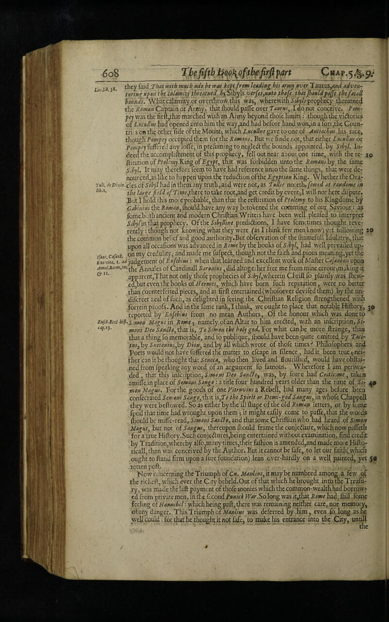 L:b they faid, That with much ado he was kept from leading his army over Taurus,<W adven- lJ‘‘ ' ‘ taring up on the calamity threatned by Sibyls v erfes,unto thofe that jhould pajjc the fat all bounds. What calamity or overthrow this was, wherewith Sibyls prophecy threatned the Roman Captain or Army, that fhould paffe aver Tauras, I do not conceive. Pom- pey was the firft,that marched with an Army beyond thofe limits: though the vidories of Lucutlus had opened unto him the way,and had before hand won,in a fort,the Coun¬ try s on the other; fide of the Mounts which Lucullus gave to one of Antioch us his race, though Vempty occupied them for the Romans. But we finde not, that either Lucullus or fuffered any loife, in prefuming to negled the bounds appointed by Sibyl. In¬ deed the accomplilhment of this prophecy, fell out near about one time, with there- iq ftitution of Ptolemy King of Egypt, that was forbidden unto the Romans by the fame Sibyl. It may therefore feem to have had reference unto the fame things, that were de¬ nounced,as like to happen upon the reduction ofthe Egyptian King. Whether the Ora- Tu.li. rfeDancies of had in them any truth,and were not, as Tullie noteth,fowed at randomesn llb,z- the large field ofTime^there to take root,and get credit by event^I will not here difpute. But 1 hold this more probable, than that the reftitution of Ptolemy to his Kingdome by Gabinhis the Roman, fhould have any way betokened the camming of our Saviour: as fome both ancient and modern Chriftian Writers have been well pleafed to interpret Sibylm that prophecy. Ofthe Sibylline predidions, I have femetimes thought reve¬ rently : though not knowing what they were fas I think few men know) yet following 20 the common belief and good authority.But obfervation of the fhamefull Idolatry, that upon all occafions was advanced in Rome by the books of Sibyl, had well prevailed up- r Cafiul' on my credulity, and made me fufped, though not the faith and pious meaning,yet the Exercita. 1. ad judgement of Eufebius: when that learned and excellent work of Mafter Cafaubon; upon AmaiMm.io. fa ^nnales of Cardinall Baronins, did altogether free me from mine errour-,making it ^ n* apparent,That not only, thofe prophecies of Sibyl>wherein Chrift fo plainly was fhew- ed,but even the books of Hermes, which have born fuch reputation, were r.o better than counterfeited pieces, and at firft entertained (whofoeverdevifed them) by the unr difereet zeal of fuch, as delighted in feeing the Chriftian Religion ftrengthened with forrein proofs. And in the fame rank, I think, we ought to place that notable Hiftory, 3© reported by Eufebius from no mean Authors, Of the honour which was done to Eitfib.Eccl -bift. Simon Magus in Rome 5 namely of an Altar to him ereded, with an infeription, Si- caP^' wont Deo Sanclo, that is, To Simon the holy god. For what can be more ftrange, than that a thing fo memorable, and fo publique, fnould have been quite emitted by Taci¬ tus ^ by Suetonius Joy Dion^ and by all which wrote 6f thofe times * Philo fophers and Poets would not have fuffered the matter to efcape in filcnce, had it been true 5 nei¬ ther can it be thought that Seneca^ who then lived and flourished, wouldhaveobftai- ned from fpeak'ing any word of an argument fo famous. Wherefore I am perfvva- ded, that this inferiptioniSimoruDco Santfo7 was, by fome bad Criticme, taken amifte in place of Semoni Sango : a title four hundred years older than the time of Si- 4© won Magus. For the goods of one Vitruvius a Rebell, had many ages before been confecrated Semoni Sango ^ that isfTo the Spirit or Demi-god Sangus, in whofe Chappell they were beflowed. So as either by the ill fhape of the old Reman letters, or by fome fpoil that time had wrought upon them 5 if might eafily come to paffe, that the words fhould be miffe-read, Simoni Sanclo, and thatlome Chriftian who had heard of Simon Magus, but not of Sangus^ thereupon fhould frame the conjedure, which now paffeth for a true Hiftory.Such con jedures,being entertained without examination, find credit by Tradition,whereby alfo,many times,their fafhion is amended,and made more Hifto- ricall, than was conceived by the Author. But it cannot be fafe, to let our faith( which ought to ftand firm upon a fure foundation) lean over-hardly on a well painted, yet icttenpoft. Now concerning the Triumph of Cn. Manlius, it maybe numbred among a few of the richeft, which ever the City beheld.Out of that which he brought into the Treafu- ry, was made the laft payment of thofe monies which the common-wealth had borrow¬ ed from private men, in the fecond Punick War.So long was it,that Rome had ftill fome feeling of Hannibal: which being paft, there was remaining neither care, nor memory, of any danger. This Triumph of Manlius was deferred by him, even fo long as he well could: for that he thought it not fafe, to make his entrance into the City, untill