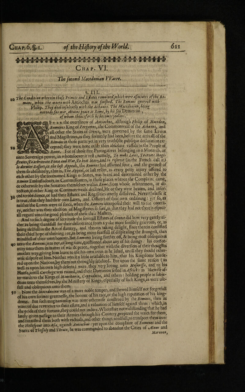 Chap. VI. . i, v» ■ ■ 1 the fecond Macedonian Wane. 5. III. 10 The Condition wherein ihofi Princes and Efates remamedywhich were a[fiociates ofthe Ro- tnanSy when the war re with Antiochus was finifhed. The Romans quarrell rvith Philip. They deal inf olently with the Ac Leans. The Macedonianybeing unready fpr wary obtains peace at Rome, by his fon Demetrius j of whom thenceforth he becomes jeafous. l4t e r the overthrow of Antiochus, although Philip of Macedon^ ? pumenes King of Pergamusy the Commonweal ofthe Achxans, and tall other the States of were governed by the fame Lawvs > and Magiftrates,as they formerly had been,before the arrivall of the ’ in thofe parts: yet in very truth(the publique declaration ex’- »© ccptcd) they were none other than abfolute vaftals to the People of Rome. For of thofefive Prerogatives belonging to a Monarch,or unto Sovereign power, in whomfoever it reft *, namely, To make Laws, To create Magi- firates To arbitrate Peace and War fto beat Mony,lndto referve (as the French call it) le dernier Retort or the hft Appeals, the Romans had aftumed four * and the greateft of them fo abfolutek that is. The Appeal, or laft refort, as every petty injury offered to each other by the forenamed Kings or States, was heard and determined either by the Roman Embaftadours,or Commifftoners, in thofe places whence the Complaint came, or otherwife by the Senators themfelves within Rome fcom whofe arbitrament, or di- tedion,if either King or Common-weals declined,He or they were beaten, and infor- ced to d)edicnce,or had their Eftates and Regalities utterly diftblved. NeverthelefTe iC 3 is true, that they had their own Laws, and Officers of their own ordaining: yet fo,as neither the Lawes were of force, when the Romans interpofed their will to toe contra¬ ry neither was their eledion of Magiftrates fo free,as that they had not therein elpeci- all regard unto the good pleafure of thefe their Mafters. And to fuch degree of fervitude the feverall Eftates of Greece d id bow very gentlyiei- ther as being thankfuil for their deliverance from a yoke more fenfibly grievous-, or, as being skilfull in the Art of flattery, and therein taking delight finee:th<irein confifted their chief hope of thriving; or,as being more fearfml of difplcafing the ftrongeft, than mindfull of their own honour. But Bumenes living further off & being moft obfequious 40 unto the Romans, was not,of long time,queftioned about any of his doings, hisconTot- fflity unto them in matter of war & peace, together with the diverfion of their thoughts another way,giving him leave to ufc his own even as he lifted, untiil they lhould other- wRe difpofe of him.Neither was it a little available to him, (that his Kmgdome borde¬ red uponthe Nations,by them not throughly fubdued. For upon the fame reafon (as Well as upon his own high defats), were they very loving unto Mafamjfa and to his Houfe,untill Carthage was ruined,and their Dominion fetled m^ck: as lkcwl 5^ terwards to the Kings of Mauritania, Cappadocia, and others: holding people in fubje- etim unto themfelves,by the Miniftery of Kings-, efpecially of fuch Kings,as were ufc- 5o ^ Nowa more noble temper* and fhewed himfelfnot forgetfull of his own former greatnefle, the honour of his race,or the high reputation of his king- dome. But fuch magnanimity was none otherwife conftrued by the Romans, then as want ofdue reverence to their eftate,and a valuation of himfelf againft them - which,m the pride of their fonune,they could not indure. Wherefore notwithflandmg that he had lately oiven paffage to their Armies through his Country,prepared the wares for them and furnifhed them both with viduals,and other things needfu l,to transport them over the HeUefpont into Afiay againft Antiochus: yet upon the complaint of Bumenes and the States JtTheffaly and Thrace, he was commanded to abandon the Cities of ^Emts and