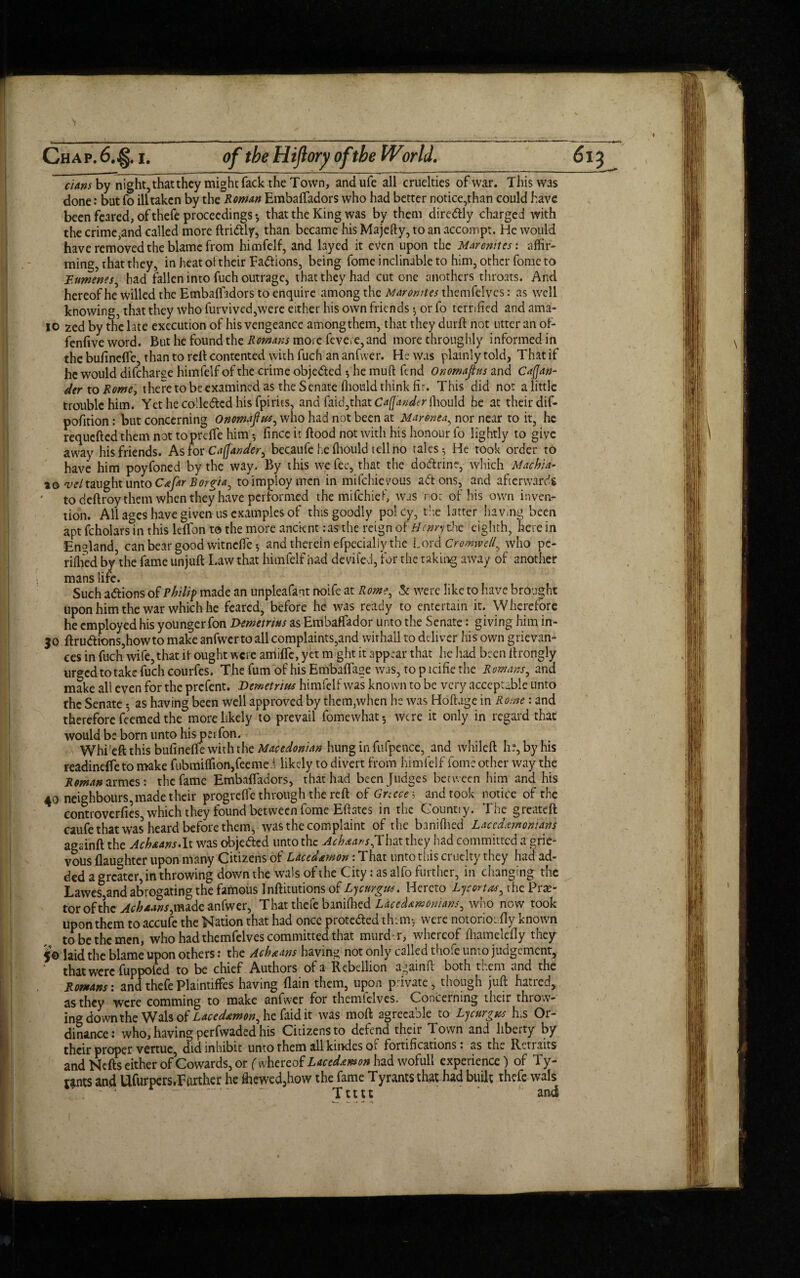 dans by night, that they might fack the Town, andufe all cruelties of war. This was done: but fo ill taken by the Roman Embaffadors who had better notice,than could have been feared, of thefe proceedings ♦, that the King was by them diredtly charged with the crime,and called more ftri&ly, than became his Majefty, to an accompt. He would have removed the blame from himfelf, and layed it even upon the Maronites: affir¬ ming, that they, in heat of their Factions, being fome inclinable to him, other fome to Bumenes, had fallen into fuch outrage, that they had cut one anothers throats. And hereof he willed the Embafftdors to enquire among the Maronites themfelves: as well knowing, that they who furvived,were either his own friends *, or fo terrified and ama- io zed by the late execution of his vengeance atnongthem, that they durft not utter an of- fenfive word. But he found the Romans more fevere, and more throughly informed in the bufinefle, than to reft contented with fuch an anfwer. He was plainly told, That if he would difeharge himfelf of the crime obje&ed •, he mull fend Onornaps and Cafjan- der to Rome, there to be examined as the Senate ffionld think fir. This did not a little trouble him. Yethecolledcdhisfpims, and faid,that Caffander faould he at their dif- pofition: but concerning Onomapts, who had not been at Maronea, nor near to it, he requefted them not topreffe him •, fince it hood not with his honour fo lightly to give away his friends. As for Cafjander, becaufe he ffiould tell no tales 5 He took order to have him poyfoned by the way. By this we fee, that the do&rine, which Machia- a© veltaught unto CafAr Borgia, to imploy men in mifehievous adtons, and afterwards ' todeftroythem when they have performed the mifehief, was nor of his own inven¬ tion. All ages have given us examples of this goodly pol cy, the latter having been apt fcholars in this ldfon to the more ancient:as the reign of tienry the eighth, here in England, can bear good witneffie •, and therein efpecialiy the Lord Cromwell, who pe¬ rilled by the fame unjuft Law that himfelf had deviled, for the taking away of another mans life. Such adtions of Philip made an unpleafant noife at Rome, Sc were like to have brought upon him the war which he feared, before he was ready to entertain it. Wherefore he employed his younger fon Demetrius as Embaffador unto the Senate: giving him in- 30 ftru<ftions,howto make anfwertoall complaints,and wirhail to deliver his own grievan¬ ces in fuch wife, that ft ought were amiffe, yet might it appear that he had been ftrongly urged to take fuch courfes. The fum of his Embaflage was, to p acific the Romans, and make all even for the prefent. Demetrius himfelf was known to be very acceptable unto the Senate; as having been well approved by them,when he was Hoftage in Rome: and therefore fe’emed the more likely to prevail fomewhat-, were it only in regard that would be born unto hispeiTon. Whi'eft this bufinefte with the Macedonian hung in fufpence, and whileft he, by his readineffeto make fubmiffion,feemei likely to divert from himfelf fome other way the Roman armes: the fame Embaffadors, that had been Judges between him and his 40 neighbours, made their progreffe through the reft of Greece* and took notice of the eontroverfies, which they found between fome Eftates in the Count! y. The greateft caufe that was heard before them, was the complaint of the baniffied Lacedemonians againft the Achaans.lt was objected unto the Achaans,That they had committed a grie¬ vous {laughter upon many Citizens of Laced&mon: That unto this cruelty they had ad¬ ded a greater, in throwing down the wals of the City: as alfo further, in changing the Lawes,and abrogating the famous Inftitutions of Lycm-gua. Hereto Lycortas, the Pra?- tor of the Ac haws,made anfwer, That thefe baniffied Lacedemonians, who now took upon them to accufe the Nation that had once proteded them-, were notorioiifly known to be the men, who had themfelves committed that murd .r, whereof ihamelefly they 50 laid the blame upon others: the Achaans having not only called thofc unto judgement, that were fuppofed to be chief Authors of a Rebellion againL both them and the Romans: and thefe Plaintiffes having (lain them, upon private, though juft hatred, as they were comming to make anfwer for themfelves. Concerning their throw- ing down the Wals of Lacedamon, he faid it was moft agreeable to Lycurgus his Or¬ dinance: who, having perfwaded his Citizens to defend their Town and liberty by their proper vertue, did inhibit unto them all ku>des of fortifications, as the Rctraits and Nefts either of Cowards, or {whereof Lacedemon had wofult experience) of Ty¬ rants and Ufurpers,Further he ffiewed,how the fame Tyrants that had built thefe wals - ■'*  - ' Ttttt ' ' and