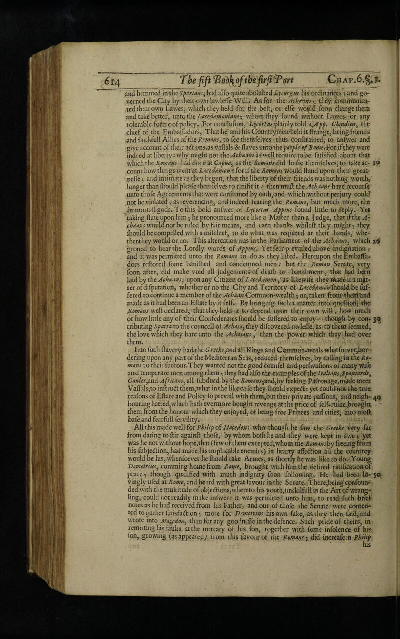 6*4 The fiftT od}\ofthe firft Tart Chap ,6.§.l. and hemmed in the Spartans^ had alfo quite abolished Lycurgm his ordinances *, and go¬ verned the City by their own lawleffe Will. As for the Ach^nns they communica¬ ted their own Lawes, which they held for the bed,-or elfe would foon change them and take better, unto the Lacedemonians^ whom they found without Lawes, or any tolerable forme of policy. For conclufion, Lye ortas plainly told K^ipp, Claudius, the chief of the Embailadors, That he and his Countrym'emheld it ftrange, being friends and faithfull Allies of the Remans, to fee themfelves thus conftrained, to, anftver and giye account of their ad ons,as vaffals & Haves unto the people of Rome.Vot, if they were indeed at liberty: why might not the Acheans as well require to be fatisfied about that which the Remans had done at Capua, as the Romans did bufie themfelves, to takeac- 19 count how things went at Lacedaemon < for if tire Romans would Hand upon their great- neffe y ar.d intimate as they begun, that the liberty of their friends was nothing worth*' longer than fhould pleafie themfelves to ratifie it a then muft the Ackeans have recourfe unto thofe Agreements that were confirmed by oath, and which without perjury could not be violated -, as reverencing, and indeed fearing the Romans, but much more, the immortall gods. To this bold aniwer of Ljcortas Appius found little to reply. Yet taking Hate upon him *, he pronounced more like a Mafter than a judge, that if the A- chicans would not be ruled by fair means, and earn thanks while ft they might-, they lhould be compelled with a mifehief, to do what was required at their hands, whe- ther-they would or no. This altercation was in the Parliament of the Ach&ans, which i® groned to hear the Lordly words of Appius. Yet fear prevailed above indignation.* and it was permitted unto the Romans to do as they lifted. Hereupon the Embaffa- dors reftored fome banifhed and condemned men .* but the Roman Senate, very foon after, did make void all judgements of death or banifhment, that had been laid by the Acheans, upon any Citizen of Laced&mon fas likewife they made it a mat¬ ter of difputation, whether or no the City and Territory of Lacedemon^kbukbbe buf¬ fered to continue a member of the Ach&an Common-wealth or, taken frorro them and made as it had been an Eftate by it fclf. By bringing fuch a. matter into qneftiohy-the Romans well declared, that they held it to depend upon their own will, how mtich or how little any of their Confederates fhould be buffered to enjoy .* though by con- 30 tributing Sparta to the councell of Achaia, they difeovered no leffe, as to them feemed, the love which they bare unto the Achaians, than the power which they had over them. • 4? Into fuch flavery had the G reeks,and all Kings and Common-weals whatfoever,bor¬ dering upon any part of the Mediterran Seas, reduced themfelves, by calling in the Ro¬ mans to their fucCour.They wanted not the goodcounfel and-perfwafions of many wife an d temperate men among them • they had alfo the examples of tbcltahans ^Spaniardsy G aides pmd A fricans, all fubdued by the Romans-^and,by feeking Patronage,made meer Vaftsls^to inftrudf them,what in the likeca fc they fhould expeft: yet couldftdt t-he true reafons of Eftate and Policy fo prevail with them,but their private paffions* and neigh- 40 bouring hatred,which hath evermore bought revenge at the price of fclf-ruine,brought them from the honour which they enjoyed, of being free Princes and cities, into mofl bafe and fearfull fervility. All this made well for Philip of Macedon: who though he faw the Greeks very far from daring to ftir againft thofe, by whom both he and they were kept in awe; yet was he not without hope,that (few of them excepted, whom the Romans by freeing from his fubje&ion, had made his implacable enemies) in hearty affedlion all the countrey would be his, whenfoever he fhould take Armes, as fhortly he was like to do. Young Demetrius^ comming home from Rome, brought with him the defired ratification of peace-, though qualified with much indignity foon following. He had been lo* 50 vingly ufed at Rome^ and heard with great favour in the Senate. There,being confoun¬ ded with the muititudq of objections,whereto his youth,unskilfull in the Art of wrang¬ ling, could not readily makeanfwer : it was permitted unto him, to read fuch brief notes as he had received from his Father, and out of thofe the Senate were conten¬ ted to gadiei fatisfadbon -, more for Demetrius his own fake, as they then faid,and wrote into Maydon^ than for any goodneffe in the defence. Such pride of theirs, in rerouting hisfaults at the mrreaty of his fon, together with fome infolence of his- ion, growing (as appeared) from this favour of the Romans 3- did inereafe in Rhihp V