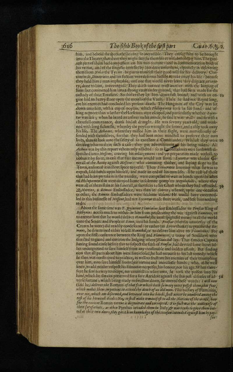 The fifth Boofy ofthefirjlpart Chap.6. him, and behold the fpfolarie’fteming fo incredible. They caufed him ro be brought into theT heater,that there they might fatisfie themielvcs with be hoi ding him.Thegrca- ,.ieft part of them had companion on his ■ mis-fortune: arid in commemoration both of his veitue, and of the fing-ular benefits by him done unto them, cfpecially in delivering them from Ndis the Tyrant • began to manifeft their good will for his delivery . Con- tx&nWdt^Vinocrates and his faftion were defirous hafliiy to take away his life / becaufe they held him a man implacable, and one that would never leave any difgrace,Or inju¬ ry, done to him, unrevenged. They d ur ft not one trnft another .with the keeping of him: but committed him into a ftrong vault under ground, that had been made for the cuftody of their Treafure. So thither they let him downfall bound, and‘With an erw so gine laid an heavy ftone upon the mouth of the Vault. There he had1 not flayed long, ere his enemies had concluded his prefent death. The Hangman of the City was let down unto him, with a cup of poyfon, which Philopcemen took in his hand : and af- king nojmore than whether theHorfemcn were efcaped,and particularly whether Lycor- las was fafe *, when he heard an anfwer to his minde, he-faid it was well: and fo with a chearfull countenance, drank hislaft draught. He was feventy years old, and weak- ned with long fickneffe, whereby the poyfon wrought the fooner,and eafily took away his life. ThzAchaam, when they mifled him in their flight, were marvelloufiy of¬ fended with themfclves, for that they had been more mindfull to preferve their own lives, than to look unto the fafety of fo excellent a Commander. Whileft they were 20 deviling what to do in fuch a cafe: they got advertifemem^jff his being taken. All Ac ha/a was by this report vehemently airlifted: fo as J^Mfladours were forthwith di- fpatched unto Meftene, craving his enlargement: and yet preparation made withall, to obtain it by force, in cafe that fair means would not ferve. Lycortas was chofen Ge¬ nerali of the Army againft Meffene: who comming thither, and laying fitge to the Town, enforced it in fhortfpace to yeeld. Then Dwocrates knowing what he was to expeft, laid hands upon himfelf, and made an end of his own life. The reft of thofc that had been partakers in the murder, were compelled to wait in bonds upon the afhes q{P bilop amen that were carryed home in folemne pomp to Megalopolis • where they were all of them flain at his funerall,as facrifices to his Ghoft whom they had offended, g© J^Martius, a Roman Embaffador, was then in Greece 5 whence, upon one>occafion or other, the Roman Embaffadors were feldome abfent.' He would have entermed- led in this bufineffe of Mejfene^lud not Ly cert as made fhort work, and left him nothing to do. t\ ... ' > .■ ' About the fame time was T. Ghiintius F laminins fent Embaffador to Pruftas King of Sithynia: not fo much to withdraw him from profecuting the war againft Eumenes, as ' to entreat him that he would deliver Hannibal,the moft fpightful enemy in all the world unto the Senate and People of into his hands. Prufias (therein unworthy of the Crown he wore) did readily condefcend: or rather (as Livie thinks) togratifiethe Ro¬ mans, he determined either to kill Hannibal,or to deliver him alive to F laminins. For 4© upon the firft conference between the King and Flaminins^ a troup of Souldiers were dire fled to guard and environ the lodging where \Hanmbal lay. That famous Captain having found caufe before this to fufped the faith of Prufias ,had devifed fome fecret ral¬ lies underground to fave himfelf from any treafonable and fudden affault. But finding now that all parts about him were fore-clofed,he had recourfe to his laft remedy: which he then was conftrained to praflice, as well to fruftrate his enemies of their triumphing over him, as to fave himfelf from their torture and mcrcileffe hands 5 who, as he well knew,would neither rcfpefl his famous enterprifes,his fionour,nor his age.When there¬ fore he faw no way to efcape, nor counfell to refort unto, he took the poifon into his hand,which he alwaies preferved for a fure Antidote againft the lharpeft difeafes of ad- 56 verfe fortune 5 which being ready tofwallow down, he littered thefe words: I mil now (faid he) deliver the Romans of that fear which hath fo many years pofjeft them-jhat fear, which makes them impatient to attend the death of an old man. This victory 0/Flaminius, over me, which am d/farmed,and betrayed into his hands (hall never be nUmbredamom the reft of his heroicall deeds: No, itjhdl make itmanifeft to all the Nations ofthe worldfhow far the ancient Roman vertueis degenerate and corrupted. For fuch Was the nobleneffe of their fore fit hers, as when Pyrrhus invaded them in Italy, & was ready to give them bat¬ ted at their own doors,they gave him knowledge of the treafon intended againft him by poy-