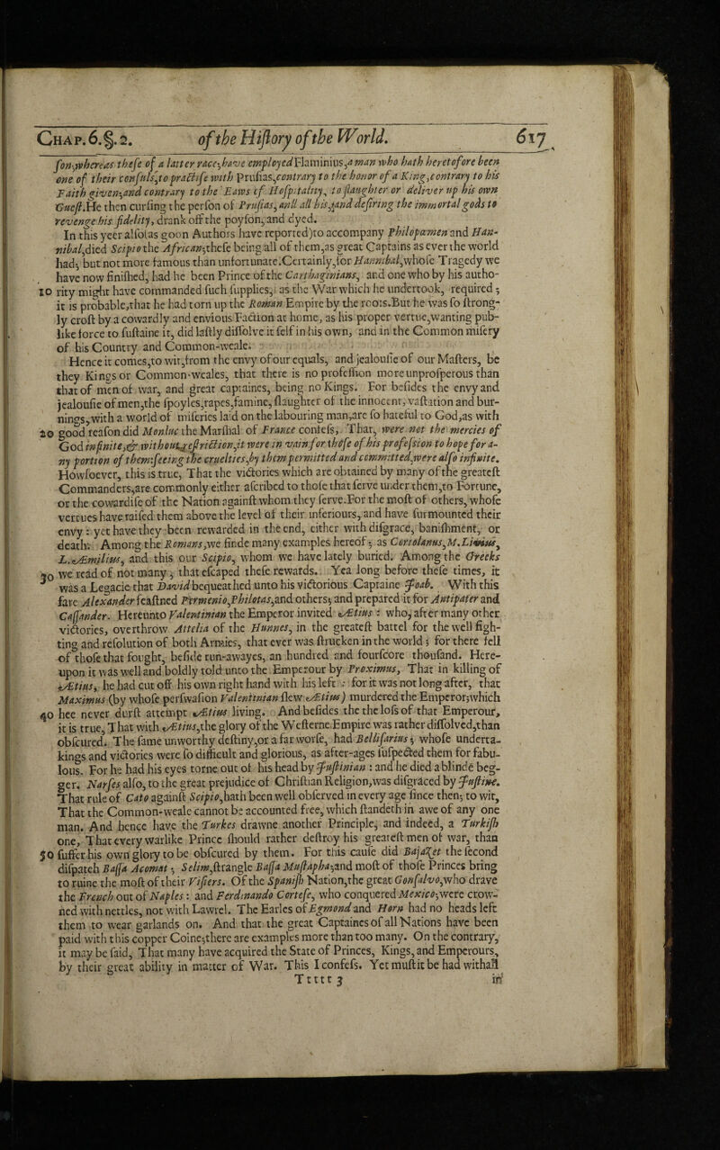 fon,whereas thefe of a Utter racefiave employedFlamihius,* who hath heretofore been one of their confuls,toprachfe with Prufias ^contrary to the honor of a King .contrary to his Faith viven^and contrary to theRaws cf Hofpitality, to faught er or deliver up his own Xjucfl. He then curling the perfon of Prufias,anll all hisland defiring the immortal gods to revenge his fidelity, drank off the poyfon, and dyed. In this yeer alfoUs goon Authors have reported)to accompany fhilopamen and Han- nibalf ied Scipio the African-,thefe being all of them,as great Captains as ever the world had-, but not more famous than unfortunate iCcrtainly/or Hannibal,whole Tragedy we have now finifhed, had he been Prince of the Carthaginians, and one who by his autho- 10 rity might have commanded fuch fupplies, as the War which he undertook, required * it is probable,that he had torn up the Roman Empire by the rcots.But he was fo ftrong- ly croft by a cowardly and envious Paction at home, as his proper vertue,wanting pub- like force to fuftaine it, did laftly diffolve it felf in his own, and in the Common mifery of his Country and Common-weale. Hence it comes,to wir,from the envy of our equals, and jealoulie of our Matters, be they Kings or Common-weales, that there is noprofeffion more unprofperous than that of men of war, and great captaines, being no Kings. For befides the envy and jealoufie of men,the fpoyles,rapes,famine, flaughrer of the innocent, vaftation and bur¬ nings, with a world of miferies laid on the labouring man,are fo hateful to God,as with to goocHeafon did Monlnc the Marfbal of France contefs, That, were not the mercies of God infinitewith o uur efi ri chon,it were in vain for thefe of his profefsion to hope for a- ny portion of themfeeing the cruelties,by them permitted and committed,were alfo infinite. Howfoever, this is true, That the victories which are obtained by many of the greateft Commanders,are commonly either aferibed to thofe that ferve under them,to Fortune, or the cowardife of the Nation againft whom they ferve.For the moft of others, whofe venues have raifed them above the level of their inferiours, and have fur mounted their envy: yet have they been rewarded in the end, either with difgrace, banifhment, or deathv Among the Romans,we finde many examples hereof- as Ccriolanus,M,Liviusy L^vEmiliws, and this our Scipio, whom we have lately buried. Among the Greeks *0 vve read of not many, thatefcaped thefe rewards. Yea long before thefe times, it J was a JLegacie that David bequeathed unto his victorious Capraine foab. With this fare Alexander kadned Pimenio,Philotas,znd others* and prepared it for Antipater and Caffander. Hereunto Valentinian the Emperor invited i/Etius : who, after many other victories, overthrow Attelia of the Hmnes, in the greateft battel for the well figh¬ ting and refolution of both Armies, that ever was ftrucken in the world *, for there fell of°thofe that fought, befide run-awayes, an hundred and fourfeore thoufand. Here¬ upon it was well and boldly told unto the Emperour by Proximus, That in killing of Jeuhs^ he had cut off his own right hand with his left for it was not long after, that Maximus (by whofe perfwafion Valentinian flew *AEaius) murdered the Emperorjwhich 40 hee never durft attempt tdEtius living. And befides thethclofsof that Emperour, it is true, That with ^Etinsfi\t glory of the Wefterne-Empire was rather diffolved,than obfcUredVThe fame unworthy deftiny,or afar worfe, had Belli far ius-, whofe underta¬ kings and victories were fo difficult and glorious, as after-ages lufpeCted them for fabu¬ lous. For he had his eyes torne out of his head by fufiinian : and he died ablinde beg- ger. Narfes alfo, to the great prejudice of Chriftian Religion,was difgraced by fufttne. That rule of Cato againft Scipio,hath been well obferved in every age fince then* to wit. That the Common-weak cannot be accounted free, which ftandeth in awe of any one man. And hence have the Turkcs drawne another Principle, and indeed, a Turkijb one, That every warlike Prince fhould rather deftroy his greateft men of war, than 50 fufferhis own glory to be obfeured by them. For this caufe did Baja^et thefecond difpateh Baffa Acomat * Selim fit rangle Bafia Mufidpha^nd moft of thofe Princes bring to ruine the moft of their Vifiers. Of the Spanifi Nation,the great Gonflvo,vi\\o drave the French out of Naples: and Ferdmando Cortefe, who conquered Mexico-,\verc crow¬ ned with nettles, not with Lawrel. The Earles ofEgmondand Horn had no heads left them to wear garlands on. And that the great Captaines of all Nations have been paid with this copper Coine*there are examples more than too many. On the contrary, it maybefaid. That many have acquired the State of Princes, Kings, and Emperours, by their great ability in matter of War. This Iconfefs. Yecmuftitbe had withall T1111 $ , iff