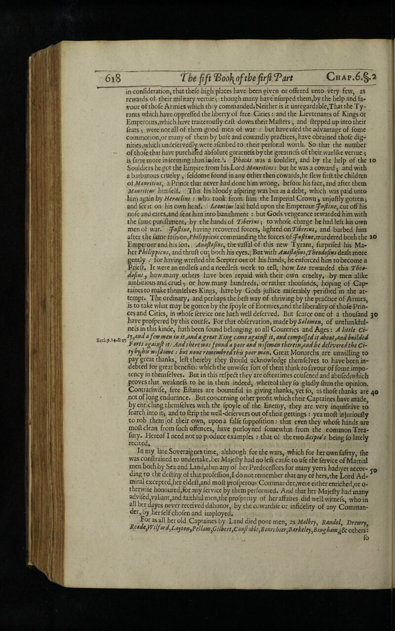 in confideration, that thcle high places have been given or offered unto very few, as rewards ot their military vertue ; though many have'nfurped- them,by the help and fa¬ vour of thofc Armies which they commanded.Neither is it unregardable,That the Ty¬ rants which have oppreffed the liberty of free Cities: and the Lievtenants of Kings or Hmperours,which have traiteroufly caft down their Mafters, and ftcpped up into their feats-, were not all of them good men of war : but have uied the advantage of fomc commotion,or many of them by bafe and cowardly pra&iccs, have obtained thofe dig- nities,which undefervedly were afcribed to their perfor.al worth. So that the number of thofe that have purchased abfolute greatnefs by the greatnefs of their warlike vertue ; is farre more in feeming than iiadeeJ. Phocas was a fouldier, and by the help of the 10 Souldiers he got the Empire from his Lord Mauritius: but he was a coward • and with a barbarous cruelty, feldome found in any other then cowards,he flew firft the children ot Mauritius, a Prince that never had done him wrong, before his face, and after them Mauritius himfelf. This his bloody afpiring was but as a debt, which was paid unto him again by Heraclins : who took from him the Imperial Crown, unjuftly gotten; and fee it on his own head. Leontius laid hold upon the Emperour $ujline, cut off his nofe and cares,and fent him into banifhment : but Gods vengeance rewarded him with the fame punifhment, by the hands of Tiberius; towhofc charge he had left his own men of war. tpujtine, having recovered forces, lighted on Tiberius, and barbed him after the fame tafhion,Philipficus commanding the forces of^«//»e,murdercd both the 26 Emperour and his fon. Anaftafius, thevaffalof this new Tyrant, furprifed his Ma¬ her Philippicusy and thruft out, both his eyes.;; But with Anajlafius^Theodofius dealt more gently .• for having wrefted the Scepter out of his hands, he enforced him to become a Prieft. It were an endlefs and a needlefs work to tell, how Leo rewarded this Theo- dofius, how many others have been repaid with their own cruelty, by men alike ambitious and cruel; or how many hundreds, or rather thoufands, hoping of Cap- taines to make themfelves Kings, have by Gods juftice mifcrably perifhed in the at¬ tempt. The ordinary, and perhaps the beft way of thriving by the practice of Armes, is to take what may be gotten by the fpoyle of Enemies,and theliberaliry of thofe Prin- cesand Cities, in whofe fervice one hath well deferved. But fcarceoneof a thoufand 30 have profpered by this courfe. For that obfervation, made by Salomon, of unthankful- nefsinthiskinde, hath been found belonging to all Countries and Ages: A little Ci- Ecci 914.&15 a fen> mm *n it And a great King came againft it, and compared it about And builded F orts againjl it: And there was found a poor and wifeman therein yand he delivered the Ci¬ ty by this w/flome : but none remembred this poor man. Great Monarchs are unwilling to pay great thanks, left thereby they fhould acknowledge themfelves to have been in¬ debted for great benefits: which the unwifer fort of them think to favour of fome im po¬ tency in themfelves. But in this refped they are oftentimes coufened and abufed;which proves that weaknefs to be in them indeed, whereof they fo gladly fhun the opinion. Contrariwife, free Eftates arc bountiful in giving thanks, yet fo, as thofe thanks are 40 not of long endurance. But concerning other profit which their Captaines have made by enriching themfelves with the fpoyle of the Enemy, they are very inquifitive to fearch into it; and to ftrip the well-defervers out of their gettings : yea moft injurioufiy to rob them [of their own, upon a falfe fuppofition: that even they whofe hands are moft clean from fuch offences, have purloyned fomewhat from the common Trea- fury. Hereof I need not to produce examples : that of the two tow’* being fo lately recited. In my late Soveraignes time, although for the wars, which for herownfafety, flic was conftrained to undertake,her Majefty had no lefs caufe to ufe the fervice of Martial men bothby Sea and Land,then any of her Predeceffors for many yeers had:yet accor- r0 ding to the deftiny of that profeflion,I do not remember that any of hers,the Lord Ad¬ miral excepted,her eldeft,and moft profperous Commander,were either enriched,or 0- therwiie honoured,for any fervice by them performed. And that her Majefty had many advifcd,valiant,and faithful men,the profpcriiy of heraffaires did well witnefs, whom all her dayes never received difhonor, by the ccwardife or infidelity of any Comman¬ der, by herfelfchofen and imployed. For as all her old Captaines by Land died poor men, as Malbey, Randof Drewr/y Lcade^Yilfard^LaytonyPellamfiilbcrt^or.jhbl^Bonrchier^Barkelej^Bmgham^ others: