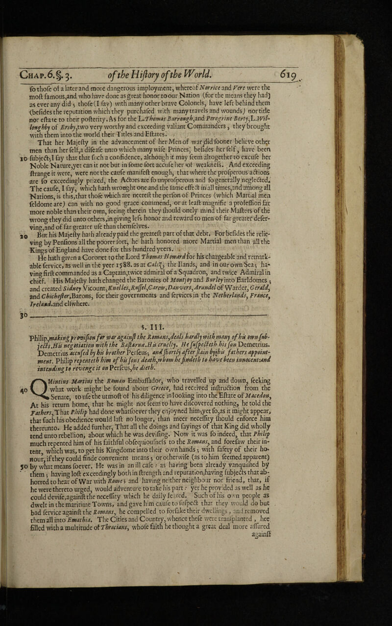 fothofe of a later and move dangerous imployment, whereof Norrice and Fere were the mod famous,and who have done as great honor to our Nation (for the means they had) as ever any did *, thofe(Ifay) with many other brave Colonels, have left behind them (befides the reputation which they purchafed with many travels and wounds) nor title nor eftate to their pofterity. As for the L.'Thomas Bur rough,and Peregrine BertyJL.Wtl- longhby of Ersby,two very worthy and exceeding valiant Commanders , they brought with them into the world their Titles and Eftates. • That her Majefty in the advancement of her Men of wardid fooner believe other men than her felf,a difeafe unto which many wife Princes, befides herfelf, have been 10 fubje<ft-,I fay that that fuch a confidence, although it may feem altogether to excufe her Noble Namre,yet can it not but in fome fort accufe her »of weaknefs. And exceeding ftrange it were, were not the caufe manifeft enough, that where the profperous anions are fo exceedingly prized, the Attors are fo unprofperous and fo generally negle&ed* The caufe, I fay, which hath wrought one and the lame effe A in all times,and among all Nations, is this,that thofe which are neereft the perfon of Princes (which Mamal men feldome are) can with no good grace commend, or at lead magnifie a profelfioii far more noble than their own, feeing therein they Ihould onely mind their Matters of the wrong they did unto others,in giving lefs honor and reward to men of far greater defer- ving,and of far greater ufe than themfclves. But his Majefty hath already paid the greateft part of that debt. For befides the relie¬ ving by Penfions all the poorer fort, he hath honored more Martial men than all the ■Kings of England have done for this hundred yeers. . He hath given a Coronet to the Lord Thomas Howard for his chargeable and remark¬ able fervice, as well in the yeer 1588. as at Calt^, the Hands, and in our own Sea ha¬ ving firft commanded as a Captain,twice admiral of a Squadron, and twice Admiral in chief. His Majefty hath changed the Baronies of Montjoy and Burley into Earldomes ; and created Sidney Y[COunxbKnolles,RuJfel,Carew,Vanvers,Arundelo^W^dex, Gerald and Chichejler,Barons, for their governments and fervicesin the Netherlands, France, Irela/td.and elfwhere. 30 §. III. Vhdlp,making provifonfer waragainfl the Remans,deals hardly with man) of his own [ob¬ ject s.His negotiation with the Bajtarna.His cruelty. He fufpecleth his Jon Demetrius. Demetrius accufed by his brother Perfeus; andjhortly afterfain b)\his fathers appoint¬ ment. Philip repenteth him of his Jons death,whom hefndeth to have been innocent:and intendingto revenge it on Perfeus,£<? dieth. QUintius Martins the Roman Embalfador, who travelled up and down, feeking what work might be found about Greece, had received inftru&ion from the ► Senate, to ufe the utmoft of his diligence in looking into the Eftate of Macedon, At his return home, that he might not feem to have difeovered nothing, he told the Fathers, That Philip had done whatfoever they enjoyned him-,yet fo,as it might appear, that fuch his obedience would laft no longer, than mecr needfity Ihould enforce him thereunto. He added further. That all the doings and fayings of that King did wholly tend unto rebellion, about which he was devifihg. Now it was fo indeed, that Philip much repented him of his faithful obfcquioufnefs to the Romans, and forefaw their in¬ tent which was, to get his Kingdome into their own hands with fafety of their ho¬ nour, if they could finde convenient means 5 orotherwife (as to him feemed apparent) 50 by what means foever. He was in an ill cafe : as having been already vanquished by ‘ ’ thcm. having loft exceedingly both in ftrength and reputationjhaving fubjefts thatab- horred to hear of War with Rome j and having neither neighbour nor friend, that, if he were thereto urged, would adventure to take his part .• yet he provided as well as he could devife,againft the neceffity which he daily feared. Such of his o vn people as dwelt in the maritime Towns, and gave him caufe to fufpeft that they would do but bad fervice againft the Romans, he compelled to forfake their dwellings, an ! removed them all into Emathia. The Cities and Country, whence thefe were tranfplanted , hee filled with a multitude of Thracians, whofe faith he thought a great deal more allured aaarnft