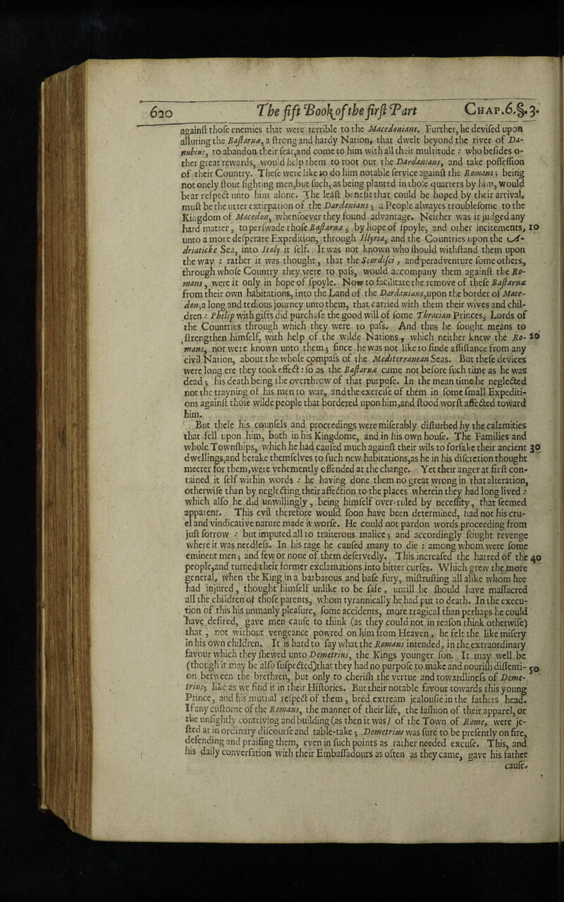 aaainfl thofe enemies that were terrible to the Macedonians. Further, he devifed upon alluring the Bajlarn*^ a ftrcng and hardy Nation, that dwelt beyond the river of Da- ntibitts, to abandon their feat,and come to him with all their multitude •• whobefides o- ther great rewards, would help them to root out the Dardanians, and take pofleflion of their Country. Thefe were like K> do him notable fervice againft: the Romans-, being notonely flout fighting men,but fuch, as being planted in thofe quarters by him, would bear rdpedl unto him alone. The lead benefit that could be hoped by their arrival* muft be the utter extirpation of the Dardaniansa People alwayes troublefome to the Kingdomof Macedon, whenfoever they found advantage. Neither was it judged any hard matter, to perfwade thofe Baflarn*, by hope of fpoyle, and other incitements, io unto a more defperate Expedition, through Illyria, and the Countries upon the dnaticke Sea, into Italy it felf. It was not known whofhould withftand them upon the way : rather it was thought, that the Scordifci, and peradventure fome others, through whole Country they were to pafs, would accompany them againft the Ho¬ mans , were it only in hope of fpoyle. Now to facilitate the remove of thefe Majlarnx from their own habitations, into the Land of the Vardanians,upon the border o 1 Mace¬ donia long and tedious journey unto them, that carried with them their wives and chil¬ dren Philip with gifts did purchafe the good will of fome Thracian princes. Lords of the Countries through which they were to pafs. And thus he fought means to strengthen himfelf, with help of the wilde Nations y which neither knew the Ho- *© mans^ nor we re known unto them*, fincc he was not like to finde affiftance from any civil Nation, about the whole compafs of the Mediterranean Seas. But thefe devices were long ere they tookeffeft: fo as the Baflarnx came not before fuch time as he was deads his death being the overthrow of that purpofe. In the mean time he negledled not the trayning of his men to war, andthcexercife of them in fome fmall Expediti¬ ons againft thofe wilde people that bordered upon him,and flood worft affedled toward him. \ But thefe his counfels and proceedings were miferably difturbed hy the calamities that fell upon him, both in his Kingdome, and in his own houfe. The Families and whole Townfhips, which he had caufed much againft: their wils to forfake their ancient JO; dwellings,and betake themfelves to fuch new habitations,as he in his difaction thought meeter for them,were vehemently offended at the change. Yet their anger at firfi con¬ tained it felf within words he having done them no great wrong in that alteration, otherwife than by negledting their affedtion to the places wherein they had long lived * which alfo he did unwillingly, being himfelf over-ruled by neceffity, thatfeemed apparent. This evil therefore would foon have been determined, had not his cru¬ el and vindicative nature made it worfe. He could not pardon words proceeding from juft forrow •• but imputed all to traiterous malice 5 and accordingly fought revenge where it was needlefs. In his rage he caufed many to die : among whom were fome eminent men 5 and few or none of them defervedly. This increafed the hatred of the 40 pcople,and turned their former exclamations into bitter curfcs. Which grew the more general, vvhen the King in a barbarous andbafe fury, miftrufting all alike whom hee had injured, thought himfelf unlike to be fafe, untill he fhould have maffacred dll the children of thofe parents, whom tyrannically he had put to death. In the execu¬ tion of this his unmanly pleafure, fome accidents, more tragical than perhaps he could have defired, gave men caufe to think (as they could not in reafon think otherwife) that, not without vengeance powred on him from Heaven, he felt the likemifery in his own children. It is hard to fay what the Romans intended, in the extraordinary favour which they fhewed unto Demetrius ^ the Kings younger fon. It may well be (though it may be alfo fufpe<fted)that they had no purpofe to make and nourifh diflenti- on between the brethren, but only to cherifh thevertue and towardlinefs of Verne-. ' trinst, like as we find it in their Hiflories. But their notable favour towards this young Prince, and his mutual refpedtof them, bredextream jealoufie in the fathers head. If any cuftome of the Romans, the manner of their life, the fafliion of their apparel, or the unfightly contriving and building (as then it was J of the Town of Rome, were je¬ lled at in ordinary difeourfe and table-take; Demetrius was fure to be prefently on fire, defending and praifing them, even in fuch points as rather needed excufe. This, and .iis daily converfation with their Embaftadours as often as they came, gave his father caufed