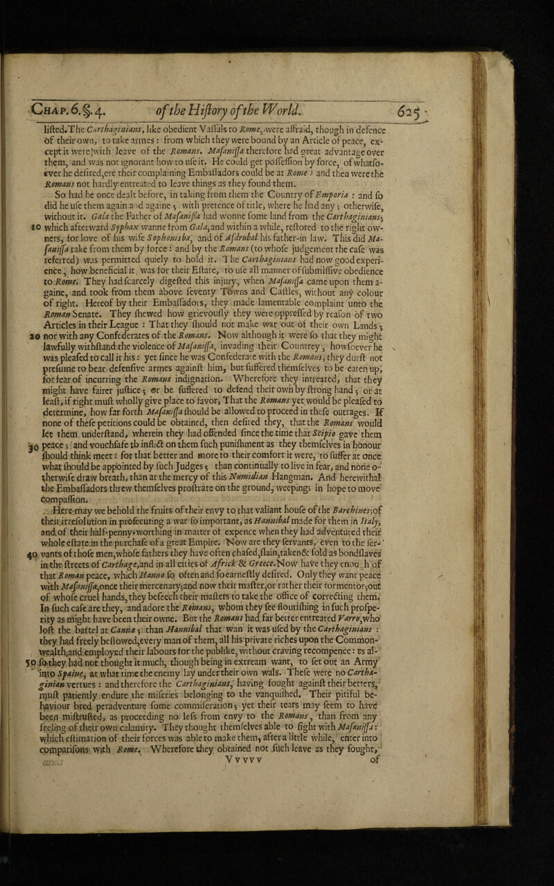 lifted.The Carthaginians, like obedient Vaffals to Rome^.were afraid, though in defence of their own, totakeannes: from which they were bound by an Article of peace, ex¬ cept it were |with leave of the Romans. MafwiJJa therefore had great advantage over them, and was not ignorant how to life it. He could get poffelfion by force, of whatfo- ever he ddired,ere their complaining Embafiadors could be at Rome: and then were the Romans not hardly entreated to leave things as they found them. So had he once dealt before, in taking from them the Country of Emporia : and fo did he ufe them again aid againe $ with pretence of title, where he had any 5 otherwife, without it. Gaia the Father of Mafanip'a had vvonne fome land from the Carthaginians5 10 which afterward Sjphax wanne from Galaiand within a while, reftored to the right ow¬ ners, for love of his wife Sophonisha^ and of Jfdrubal his father-in law. This did Ma- fiwijfaxake from them by force : and by the Romans (to whofe judgement the cafe was referred) was permitted quiely to hold it. T he Carthaginians had now good experi¬ ence , how beneficial it. was for their Eftate, to ufe all manner offubmiffive obedience to Rome. They had fcarcely digefted this injury, when Mafamffa came upon thema- gaine, and took from them above feventy Towns and Gaftles, without any colour of right. Hereof by their EmbafTadors, they made lamentable complaint unto the Roman Senate. They fhewed how grievoufly they were oppreffed by reafon of two Articles in their League : That they fhould not make war out of their own Lands 5 20 nor with any Confederates of the Romans. Now although it were fo that they might lawfully withftand the violence of Majamffa, invading their Countrey, howfoeverhe was pleafed to call it his: yet fince he was Confederate with the Romans, they durft not prefume to bear defenfive armes againft him, but buffered themfelves to be eaten up, for fear of incurring the Romans indignation. Wherefore they intreated, that they might have fairer juftice $ or be buffered to defend their own by ftrong hand or at leaft, if right muft wholly give place to favor, That the Romans yet would be pleafed to determine, how far forth Mafamfla fhould be allowed to proceed in thebe outrages. If none of thebe petitions could be obtained, then defiled they, that the Romans would let them underftand, wherein they had offended fince the time that Scipio gave them j0 peace 5 and vouchfafe tb infh<ft on them fuch punifhment as they themfelves in honour fhould think meet: for that better and more to their comfort it were, to buffer at once what fhould be appointed by fuch Judges $ than continually to live in fear, and none o- therwife draw breath, than at the mercy of this Numidian Hangman. And herewithal the EmbafTadors threw themfelves proftrate on the ground, weepings in hope to move compaffion. Heremay we behold the fruits of their envy to that valiant houfe of the Rxnhines\ of their irrefolution in profecuting a war fo important, zs Hannibal made for them in Italy, and of their half-penny-worthing in matter of expence when they had adventured their* whole eftatein the purchafeofa great Empire. Now are they fervants, even tothefer-' 40 vants of thofe men,whofe fathers they have often chafed,flain,taken& fold as bondflaves in the ftreets of Carthage, and in all cities of Africk & GreeceiHovt have they enou. h of that Roman peace, which Hanno fo often and foearneftly defired. Only they want peace with Mafamjfa^once their mercenary$and now their mafter,or rather their tormentor^ouc of whofe cruel hands, they befcech their maftets to take the office of correcting them. In- fuch cafe are they, and adore the Romans, whom they fee flourithing in fuch profpe- rity as might have been their owne. But the Romans had far better entreated Varroywho loft the battel at Canna 5 than Hannibal that wan it was ufed by the Carthaginians : they had freely beftowed,every man of them, all his private riches upon the Common- wealth-and employed their labours for the publike, without craving rccompence: cs al- ’ 50 fo they had not thought it much, though being in extream want, to fetout an Army into Spaine, at ivhat time the enemy lay under their own wals. Thefe were no Cartha¬ ginian venues 1 and therefore the Carthaginians, having fought againft their betters, njuft patiently endure the miferies belonging to the vanquifhed. Their pitiful be¬ haviour bred peradventure fome commiferation^ yet their tears may feem to havd been miftrufted, as proceeding no lefs from envy to the Romans, than from any feeling of their own calamity. They thought themfelves able to fight with Mxfaniffxt which eftimation of their forces was able to make them, aftcra little while, enter into comparifons with Rome. Wherefore they obtained not filch leave as they fought,