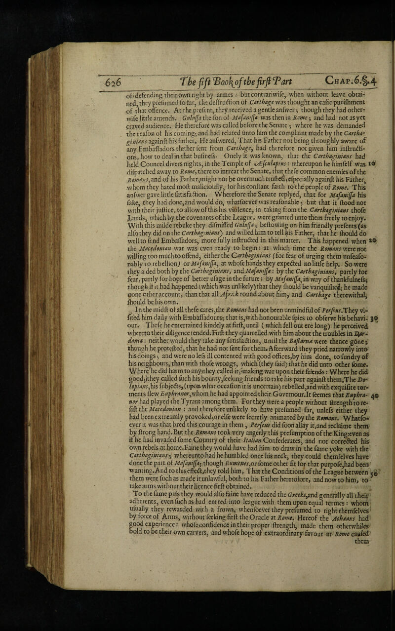 ofi defending their own right by armss ; but contrariwifc, when without leave obtai¬ ned, they prefumed fo far, thcdeflrudlion of Carthage was thought an eafie punifhment of that offence. At the p:efenr, they received a gentle anfwcr 5 though they had other- wife little amends. Gulnjja the fon of Mafanifja was then in Rome • and had not as yet craved audience. He therefore was called before the Senate •, where he was demanded the reafon of his coming*, and had related unto him the complaint made by the Cartha¬ ginians asainft his father., He anfwered, That his Father not being throughly aware of any Embaffadors thither fent from Carthage, had therefore not given him inflrudti- ons, how todealinthatbufmcfs* Onely it was known, that the Carthaginians had held Counccl divers nights, in the Temple of ^jculapms: whereupon he himfelf was I0f difpatched away to Rome, there to intreat the Senate, that thefe common enemies of the Romans ,2nd of his Fat her,might not be overmuch truftetljefpecially againft his Father, whom they hated mod malicioufly, for his conflant faith tathe people of Rome. This ani’wer gave little fatisfaffion. Wherefore the Senate replyed, that for Mafani(fa his fake, they had done, and would doj whatfoever was reafonable 5 but that it flood not with their jullice, to allow of this his violence, in taking from the Carthaginians thofe Lands, which by the covenants of the League, were granted unto them freely to enjoy. With this mildc rebuke they difmiffed Guluff’a 5 bellowing on him friendly prefems (as alfo they did on the Carthaginians') and willed him to tell his Father, that he fhould do well to fend Embaffadors, more fully inftrudted in this matter. This happened when the Macedonian war was even ready to begin: at which time the Romans were not willing too much to offend, either the Carthaginians (Tor fear of urging them unfeafo- nably to rebellion) or Mafaniffa, at whofe hands they expedled no little help. So were they a:ded both by the Carthaginians, andMafaniJfa: by the Carthaginians, partly for fear, partly for hope of better ufage in the future 5 by Mafanifa in way of thankfulnefss though if it had happened (which was unlikely)that they fhould be vanquiffie«l3 he made none other account, than that all Afra.k roundabout him, and Carthage therewithal, fhould be his own. „ In the midfl of all thefe cares,the Romans had not been unmindful of Permits. They vi- flted him daily with Embaffadours-, that is,with honourable fpies to obferve his behavi- 3© our. Thefe he entertained kindcly at firfl, until (which fell out ere long) he perceived whereto their diligence tended.Firft they quarrelled with him about the troubles in Jfyr- dania: neither would they take any fatisfa&ion, until the Bajlarn* were thence gone* though he protefled, that he had not fent for them. Afterward they pried narrowly into his doings*, and were no lefs ill contented with good offices,by him done, tofundryof his neighbours, than with thofe wrongs, which (they faid) that he did unto other fome. Where'he did harm to anynhey called it,<making war upon their friends: Where he did goodjkhey called fuch his bounty,feeking friends to take his part againft them.Thc Do- lopians,his fubjedlsjfupon what occafion it is uncertain) rebelled,and with exquifite tor¬ ments flew Eupbranorywhom he had appointed their Govetrnour.lt feemes that Ettphra- 4© nor had played the Tyrant among them. For they were a people without ftrength to re¬ fill th c Macedonian : and therefore unlikely to have prefumed far, unlefs cither they had been extreamly provoked5or elfe were fecretly animated by the Romans. Whatfo¬ ever it was that bred this courage in them, Perfetts did foon allay it,and reclaime them by flrong hand.But the Romans took very angerly this preemption of the King:even as if he had invaded fome Country of their Italian Confederates, and not corrected his own rebels at home.Faine they would have had him to draw in the fame yoke with the Carthaginians 5 whereunto had he humbled once his neck, they could themfelves have done the part of Mafaniffa; though Eumenes^or fome other fit for that purpofe,had been wanting. And to this effedl,they told him. That the Conditions of the League between r© them were fuch as made it unlawful, both to his Father heretofore, and now to him, to * take arms without their licence firfl obtained. To the fame pifs they would alfo faine have reduced the Greeks^nd generally all their adherents, even fuch as had entred into league with them upon equal termes : whom uiually they rewarded with a frown, whenfoever they prefumed to right themfelves by force of Arms, without feeking firfl the Oracle at Rome. Hereof the Ach&ans had good experience: whofe confidence in their proper flren^th, made them otherwhUes bold to be their own carvers, and whofe hope of extraordinary favour at Rome caufed . v ' them