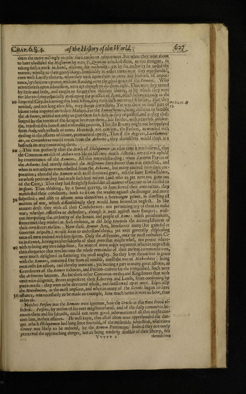 Chap.6.§-4- -oflbeUifiory of the Wgrid. ' _____t 1_ - - ■ '___—-----_ tbfetn themoYc willingly to refer their caufes to arbitremeat.For when they went about to have ehafhifed the Meflenian by- war; Tf. Quinti.iis rebuked them, as too arrogant, m takinCT fuch a work in band, without his authority : yet by his .luihoiity he ended ti>- matter, wholly to their goodliking. Semblably at other times were they reprehended* even with Lordly threats* when they took upon them to carry any buhtiefs of import tance by theirown power,without {landing unto the good grace oi the Romans. Who neverthelefs upon fubmiffion, were apt enough to do them rignt. i h.us were they tamed by little and litfie, and taught to forget their ablolute liberty, as by widen they were ftot like to thrive*,efpecialiy in ufurping the pradlice of Arms,which beionged omy to the I0 Imperial City.In learning this hard lc-fibn,they were fuch untoward fchogers, that they p needed, and not Ion? after felt, very flwrpe corrcdlipn. Yet was there no final! part or s3> blame to-be imputed unto their Ma^rs.f orthe tf«aw?Scnate,being clefirous to humb.e the Achxans^ refufed not only to give-them fuch aide as they recp.iefted,and as they chair tended by t’hVienourof the League between them v bar further, with acarclefs mfolen- rejected this-honeft and reafouable petition, That the Enemy might not bcfupplyed from /ta/y,with victuals or arms. HefeWfitjh not concur? the Fathers, as wearied with, dealing in the affaires of Greece, pronounced openly, That if the Argives^acedxmonr 4nsyor Corinthians would revolt from the Achaans ^ they themfelves would think it a 20 This was pvefently after the death of Rhilofamcn vat whit time it was believed, tiiac ‘ the Common -wealth of Aoh.ita was like to fall into much diftrefs-, were it not upheld bv countenance of the Remans. All this notwithftanding \ when Ljcortas Pr^torof thcAchaans had utterly fubdued the Meffemanj farre fooner than was expected $ and when as not onlyno town rebelled from the Acbaans, but many entered into tneir cor¬ poration* then did the Romans with an ill-favoured grace, tell the lame Emballadors, towhofe petition they had made fuch bad anfwcr (and who as yet were not gone out of the CitieA That they had ftraightly forbidden all manner of fuccour to be carried to Meflene. Thus thinking, by a fained gravity, to haveferved their ownturnesi they manifefted their condition* both to feton the weaker againft theftronger ana more _ fufoeded v and alfo to tffom mo themfelves a Soveraignc power, in diredtmg all matters pf war, which diftemblingly they would have feemedto negledt. In like manner dealt they with all their Confederates: not permitting any of them to make war; whether offenfiveor defenfive* though it were againft mecrftangers; with¬ out interpofing the authority of the Senate and people of Rome: unlefs peradventure Cometifnes they winked at fuch violence, as did help towards the accomplifliment of their own lecret malice. Nowthcfe Roman Arts, howfoever many (for gaincf ul or timerous refpedts) would feem to underftand them 5 yet were generally difpleafmg unto all men endued with free fpirits. Only the At^ns, once the mofl turbulent O. tie in Greed, having neither fubjedts of their own that might rebel, nor power where¬ to with to bring any into fuhjedtion; for want of more nofefe argument wherein to pradhfe their eloquence that was become the whole remainder of their ancient comtnenaations, were much delighted in flattering the moft mighty. So they kept themfelves in grace with the Romans, remained free from all trouble, untill the war of Mitbridatesr being men unfit for adlion, and thereby innocent yet bearing a part in many, great adhons, as • Gratulators of the Roman vidtories, and Pardon-cravers for the vanquished. Such were the Athenians become. As for thofe other Common-weales and Kmgdomes that with ovef-nice diligence. drove to prefer ve their Liberties and Lands, from confuting by ©iece-meale .• they were to be devoured whole, and fwallowed up at once. Efpecially the Macedonian^ as the moft unpliant, and wherein many of the Greeks began to have 50 affiance, was neceflarily to be made an example, how much better it were to bow, than *° Neither Perfeus nor the Romans were ignorant, how the Greeks at this rime flood af- fe<5ted. Perfeus> by reafon of his neer neighbourhood, and of the daily commerce be¬ tween them and his Wets, could not want good information of ^U chaumightcon¬ cert him, in their affaires. He well knew, that all of them now apprehended the dan¬ cer which Pbilofcemen had long fince foretold, of the mifcrable Tfubje<^n> wheremto Greece was likely to be reduced, by the Roman Patronage. Indeed they not onely perceived the approaching danger, but as being tenderly fcnfible o. therr bber^ felt 51.