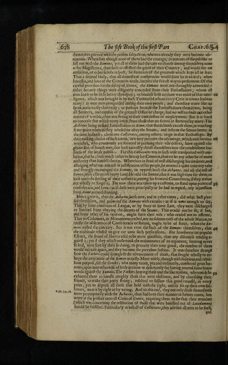 themfelves grieved with the prefent fubje&ion,'whereto already they were become ob¬ noxious. Wherefore though none of them had the courage, in matters of the publike to fall out with the Romans, yet all of them had the care to choofe among themfelves none orher Magiftrates, than fitch as affbfted the good of their Country , and would for no ambition, or other fervile refpedl, be flatterers of the grearnefs which kept all in fear. Thus it feemed likely, that all domcftical confpiracics would foon be at an end 5 when honeftie,and love of the Common-weale, became the faireft way to preferment.Of this careful provifion for the fafety of Greece, the Romans were not throughly advertifed .* either becaufe things were diligently concealed from their Embaftadors, whom all men knew to be little better then fpics * or becaufe little account was made of that inteb 10 ligence, which was brought in by fuch Traitors (of whom every Citie in Greece had too many) as were men unregarded among their own people, and therefore more like to fpeak maliciotifly than truly •, or prehaps becaufe the Embaftadours themfelves, being ail Senators, and capable of the greateft Office or charge, had no will to finde out other matter of trouble, than was fitting to their own defires of employment. But it is hard to conccalc that which many know,from thofe that are feared or flattered by many.The Ach jeans being to feed Embaffadors to Rente, that fhoaldboth excufe them,as touching feme point wherein they refufedto obey the Senate 5 and inform the Senate better in the famebufipefs* chofe one Callicrates^ among others, to go in that Embaffage. By their making choice of fuch a man, ore may perceive the advantage, which mifehievous 2<5> wretches, who commonly are forward in purfuing their vile defircs, have againft the plaine fort of honeft men,that leaft earneftly rhruft themfelves into the troublefome bu- finefs of the weale publike. For this Callicrates was in fuch wife tranfported with am¬ bition,that he chofe much rather to betray his Countrie,than to let any other be of more authority than himfelf therein. Wherefore in dead of well difeharging his credence,and alledging what was meeteft in juftification of his people,he uttered a quite contrary tale? and ftrongly encouraged the Remans, to opprefs both the Achjeans, and all the red of Greece,with a far more heavy hand.Hc told the Senate,that it was high time for them,to look unto the fettling of their authorise, among his frowara Countrimen* if they meant not wholjy to forgo it. For now there was taken up a cuftomc, to Band upon points of confederacie,and laws : as if thefe were principally to be had in regard* any injunction from Rome notwithftanding. Hence grew it, that the Ach jeans ^both now, and at ether times, did what beft plea- fed themfelves, and anfwercdthe Romans with excufes:as if it wft*e enough to fay, Thatby fome condition of League, or by force of fomc Law, they were difeharged or hindred from obeying the decrees of the Senate. This would not be fb, if hee, and feme other of his opinion, might have their wils : who ceafed not to affirme. That no Columnes, or Monuments crc<fted,nor no folcmn oath of the whole Nation,to ratifie the obfervance of Confederacy or ftatute, ought to be of force, when the Jie- mans willed the contrary. But it was even the fault of the Romans themfelves, that 46 the multitude refufed to give ear unto fuch perfwafions. For howfoever fin popular  Eftatcs, the found of libertie ufed tobe more plaufible, than any difeourfe tendinga- gainft it: yet if they whidhmdertook the maintenance of an argument, feeming never fob-id, werefureby their fo doing, to procure their own good; the number of them would increafe apace, and they become the prevalent fadiion. It was therefore ftrange how the F^err could fonegledl the advancement of thofe, that fought wholly to en¬ large the amplitude of the Roman majefty.More wifely,though with feditious and rebel¬ lious purpofc,did the Greeks; who many times, yea and ordinarily, conferred great ho¬ nours,upon men other wife of little account or delert-,only for having uttered fomc brave words againft the Remans.The Fathers hearing rhefc and the like reafons, wherewith he c0 exhorted them to handle roughly thofe that were obftinate, and by cheriftiing their 7 friends, to make their party ftrong* refolved to follow this goodcounfel, in every point; yea to deprefs all thofe that held with the right, and to fee up their own fblf VoW. Leg 58. lowers> wcrc ic by rigbt or by wrong. And to this end, they not only dealt thenceforth more peremptorily with the Acb jeans, than had been their manner in former times* but wrote at the prefent unto all Cities of Greece, requiring them to fee that their mandate (which was concerning the reftitution of thofe that were banilhed out of Lacedjemw) fhould be fulfilled. Particularly in behalf of Callicrates ^they advifed all men to be fuch, '' ' J * ‘ ” -c V77;v,' , •• “  • *' •