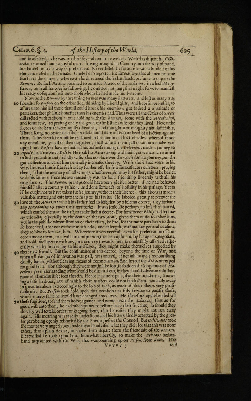 and foaffetted, as he was, in their feveralcomm m-wealcs. Withthisdifpatch, Calli¬ crates returned home a joyful man • having brought his Country into the way of mine, but himfelf into the way of preferment. Ncverthelefs he forbore to vaunt himfelfofhis eloquence ufed in the Senate. Onely he fo reported his Embaflige,that all men became fearful ol the danger, wherewith he threatened thofe that iliould prelume to oppofe the Remans. By fuch Arts he obtained to be made Praetor of the Achams: in which Maff- ftracy, as in all his cdiirfes following, he omitted nothing, that might ferve to manifeft his ready obfequioufnefs unto thofe whom he had made his Patrons. Now as the Rowans by threatning termes wan many flatterers, and loft as many true lo friends: fo Perfeus on the other flde, thinking by liberal gifts, and hopeful promifes, to aflure unto himfelf thofe that ill could brook his enemies * got indeed a multitude of partakers,though little honefter than his enemies had.Thus were all the Cities of Greece diftratted with fattions : fome holding with the Romans, fome with the Macedonian, andfome few, refpetting onely the good ofthe Eftates wherein they lived. Hereatthe Lords of the Senate were highly offended; and thought it an indignity not fufferable. That a King, no better than their vaffal,(hould dare to become head of a fattion againft them. This therefore muft be reckoned in the number of his trefpafles: whereof if not any one alone, yet all of them together, (hall afford them juft occafion to make war uponhim. Perfeus having finished his bufinefs among the Dolopians, made a journey to to Apollo his Temple at Delphi.He took his Army along with him: yet went,and returned in fuch peaceable and friendly wife, that no place was the worle for his journey,but the good affettion towards him generally increafed thereby. With thole that were in his way, he dealt himfelf^to fuch as lay further off, he fent Embaffadors or letters: praying them. That the memory of all wrongs whatfoevcr,done by his father, might be buried With his father 5 fince hits own meaning was to hold friendfliip fincerely with all his neighbours. The Romans perhaps could have been pleafed better, if he had behaved himfelf after a contrary faihion, and done fome atts of hoftility ifi his paffage. Yet as if he ought not to have taken fuch a journy,without their licence $ this alfo was made a valuable matter,and caft into the heap of his faults. He labored greatly to recover the 50 love of the Achaans: which his father had fo loll,that by a folemn decree, they forbade any Macedonian to enter their territories. It was jealoufic perhaps,no lefs then hatred, which caufed them,at the firft,to make fuch a decree. For hewfoever Philip had by ma¬ ny vile atts, efpecially by the death of the two Arati^ given them caufe to abhor him$ yet in the publike adminiftration of their eftate, he had, for the more part,been to them fo beneficial, that not without much ado> and at length, without any general coafent, they refolve to forfake him. Wherefore it was needful, even for prclervation of con¬ cord among them, to ufeall circumfpettion,that he might not, by his agents,negotiate, and hold intelligence with any, in a country towards him fo doubtfully affetted: efpc- daily when by hearkening to his meffages, they might make themfelves fufpettedby 40 their new friends. But the continuance of this decree, beyond the time of War, and when a 11 danger of innovation was paft, was uncivil, if not inhumane , as nouriihing deadly hatred, without leaving means of reconciliation. And hereof the Achaans reaped no good fruit. For although they were not,in like fort,forbidden the kingdome of Ma- cedon: yet under (landing what would be due to them, if they fhould adventure thither, none of them durft fet foot therein. Hence it came to pafs, that their bondmen, know¬ ing a fafe harbour, out of wjiich their mailers could not fetch them, ran daily away in great numbers: exceedingly to the lofs of fuch, as made of their ftaves very profi¬ table ufe. But Perfeus took hold upon this occafion: as fitly fervingto pacific thofe, whofe enmity faine he would nave changed into love. He therefore apprehended all 50 thefe fugitives, to fend them home againe: and wrote unto the Achaans, That as for good will unto them, he had taken paines to reftore back their fervants, fo fhould they . do very well to take order for keeping them, that hereafter they might not run away again. His meaning was readily underftood,and his letters kindly accepted by the grea¬ ter part^being openly rehearfed by the Praetor,before the Councel. But Callicrates took the matter very angerly*,and bade them be advifed what they did : for that this was none Other, than a plain device, to make them depart from the fnendlhip of the Romans. Hercwithal he took upon him, fomewhat liberally, to make the Achaans before¬ hand acquainted with the War, that wascomming upon Perfeus tom Rome, Hec Y v v v v 3 told