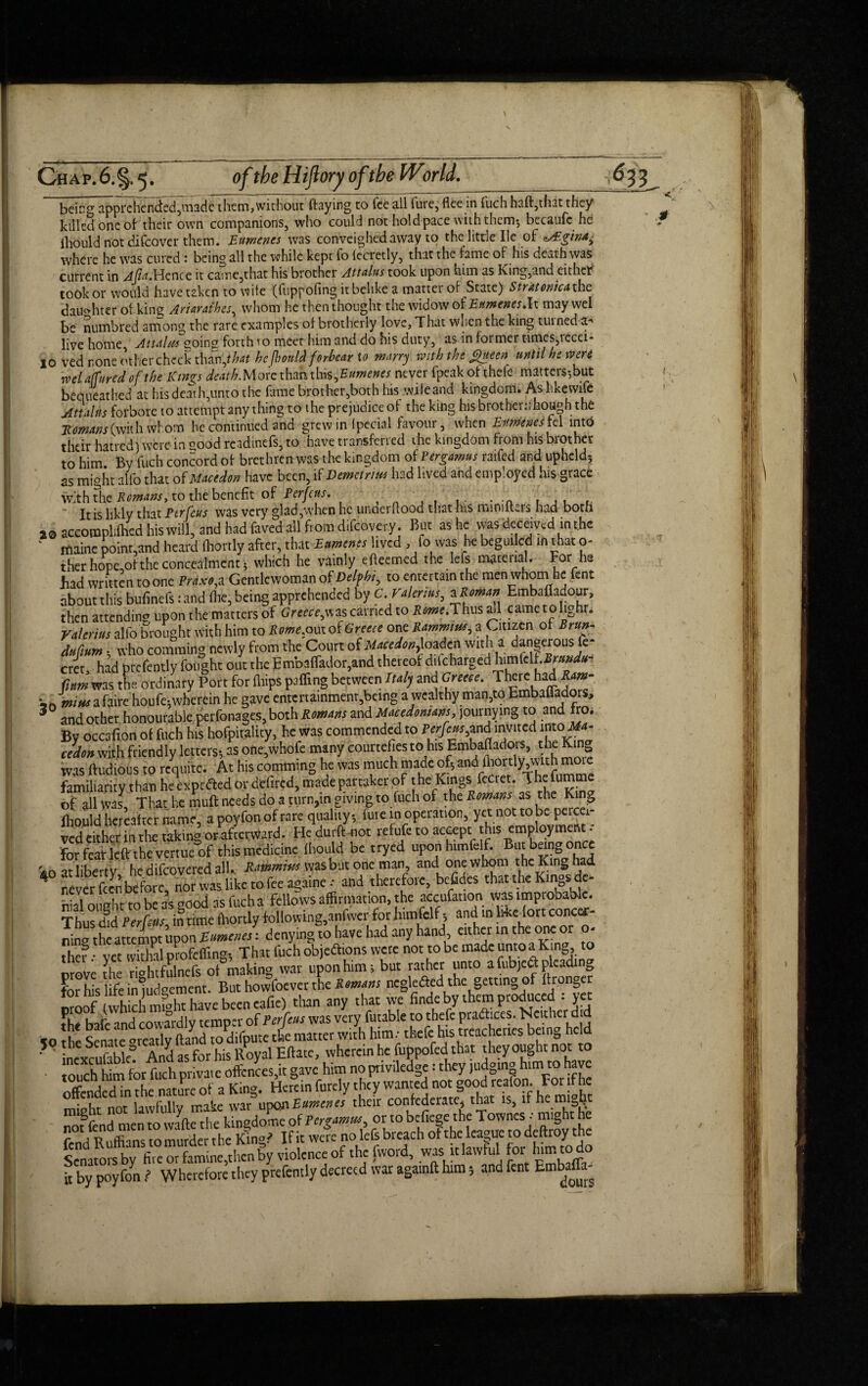 being apprehended,made them,without flaying to fee all fuie, flee in fuch haft,tint they killed one oh their own companions, who could not hold pace with them-, becaufc he ihould not difeover them. Eurnenes was conveighedavvay to the little He of aVEgina^ where he was cured : being all the while kept fo (ecretly, that the fame of his death was current in Afa.Hence it caine,that his brother Attains took upon him as King,and eithch took or would have taken to wife (fuppofing it belike a matter of State) Stratonica the dau»hter of king Ayiarathcs, whom he then thought the widow of Eurnenes Ax may wel be numbred among the rare examples of brotherly love, That when the king tinned a-' live home, Attains going forth 10 meet him and do his duty, as in former times,recei- jo ved rone other check than .that hefbonld forbear to marry with the £ueen until he were wel affured of the Kinfs death.Moic than this ,Eumenes never fpeak of thefe matters-,but bequeathed at his death,unto the fame brother,both his .wifeand kingdom. As likcwife Attains forbore to attempt anything to the prejudiceof the king his brother:; hough the Homans (with whom he continued and grew in lpecial favour, when Eurnenes tel into their hatred) were in good readmefs, to have transferred the kingdom from his brother to him By fuch concord of brethren was the kingdom of Pergamus raifed and upheld-, as might alfo that of Macedon have been, if Demetrius had lived and employed his grace with the Remans, to the benefit of Perfcus. It is likly that Ptrfeus was very glad,when he unaerflood that his mini iters had both 29 accoroplilhcd his will, and had faved all from difeovery. But as he was deceived in t he Itiaine point,and heard fhorrly after, that Eurnenes lived ^ 1° was he begui cd in tlat ci¬ ther hope,of the concealment, which he vainly efleemed the lefs mateual. For he had written to one Praxo, a Gentlewoman of Delphi, to entertain the men whom he fent about this bufinefs: and fhe, being apprehended by C. Valerius, zRiman Embafladour, then attending upon the matters of Greece,v»zs carried to UM»ff.Thusall came to light. Valerius alfo brought with him to i^;out of Greece one Rammim, a Citizen of Brw: duftum , who comming newly from the Court of Macedon,loadcn with a dangerous fe* cret, had prefently fought out the Emba{fador,and thereof difcharged himfclf.^nW«- fittm was the'ordinary Port for fliips palling between Italy and Greece. There had Ram- •*Jmii*s a faire houfe, wherein he gave entertainment,being a wealthy man,to bmbailadors, 3 and other honourable perfonages, both Romans and Macedonians journying to and fro. By occafion of fuch his hofpitality, he was commended to Perfcus,and invited into Ma- cedon wifh friendly letters-, as one,whofe many courtefiesto his Embafladois, the King was ftudious to requite. At his comming he was much made of, andportly^with more familiarity than he expefted or defired, made partaker of the Kings fecret. The fumme of all was. That he muft needs do a turn,in giving to fuch of the Romans as the Kinp fhould hereafter name, a poyfon of rare quality, fuie in operation, yet not to be percei¬ ved either in the taking or afterward. He durfbnot refufe to accept this employment - for feat leftrthe vertueof this medicine fhould be tryed uponhimfelf. But being once at liberty he difeovered all. Rammivs was but one man, and one whom the King had never fecn before nor was like to fee againe • and therefore, befides that the Kings dc- nial ought to be a’s good as fuch a fellows affirmation, the accufation was improbable. Thus chd Perfcus in time fliortly following,anfwer for himfelf, and in li-ke fort concer¬ ning the attempt upon Eimenes: denying to have had any hand, either in the one or o- ther •• vet withal profeffing, That fuch objections were not to be made unto a King, to orove the ri^htfulnefs of making war upon him; but rather unto a fubjetf: pleading for his' life ^judgement. But howfoever the R omans neglectedthe getting of Wronger moof whicl mf-ht have been eafie) than any that we Hnde by them produced - yet fhe baiblnd cowardly temper of Perfcus was very futable to thefe pradhees. Neither did 50 the Senate nearly (land to difpute the matter with him; thefe his treacheries being held 50thebcMtcorcatiyii Royal Eftatc, wherein he fuppofed that theyoughtnot to louchtm'^rt h m- v .e offcnceslt gave him no privilege: they Judging him » have offend“e nature of a King. Herein finely they wanted not good reafon Fotifhc miolit not lawfully make war upon Eurnenes their confederate* that is, if heraiJjt .L. linodor.e or to befiege the Townes •' might he ?°'A ffiT, ,o^datheKmoTifitw«e no lefs breach of the league to deftroy the Senators by five or famine,then by violence of the [word, was it lawful for him to■ o it by poyfon ? Wherefore they prefently decreed war againft him 3 and fent Enabaff^