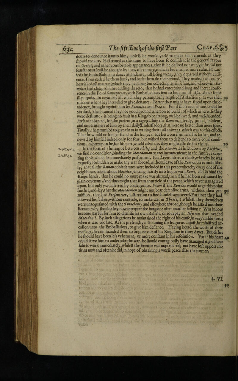 Voly&Ltg&t.y. Liv.lib.%3. The fift Tootyf thefirfl Tart Chap.6.§* 5 doursto denounce it untohim, unlefs he wouldyeeld to make fuch amends as they Ihould require. He Teemed at this time to have been To confident in the general favour of Greece, and other comfortable appearances, that if he defired not war,yet he did not Tear it: or at leaft he thought by ihewof courage,to make his enemies more calm.He cauT Ted the Embaftadors to dance attendance, nil being weary,they departed without audi¬ ence,Then called he them back, and bade themdo their errand.They made a tedious re- hearial-of all matters,which they had long bin coile&ing againft him,and wherewith rnenes had charged him : adding thereto, that he had entertained long and fecret confe¬ rence in the He'of Samotbrace, with Embafifadours fent to him out of Afa^ about Tome ill purpofe. In regard of all which they peremptorily required Etisfa&ion ; as was their io manner when they intended to give defiance. Better they might have Hood upon the e- vidence, brought 3gainft him by Rammius and Praxo. For it thofe accufations could be verified, then w anted they not good ground whereon to build: of which other wife they were deftitute ; it being no fault in a King,to be ftrong, wel-beloved, and wel-friended. perfeus anfwered, for the prefcnt,in a ragejcalling the Romans^ gteedy, proud, infolenr, and underminers of him by their daily5Embaffadors,that were no better than meer fpies. Finally, he promifed to give them in writing their full anfwer: which was to this effed; That he would no longer Hand to the league made between them and his father- and re¬ newed by himfelf indeed only for fear; but wifhed them to defeend to more equal condi¬ tions 3 whereupon hc,for his part,would advife,as they might alfo do for theirs. 26 , In the form of the league between Philip and the Romans,as is fet down by Polybius, we find no condition,binding the Macedonian to any inconvenience in the future-, excep¬ ting thofe which he immediately performed. But Livie inferts a claufe,whercby he was e-xprefly forbidden to make any war abroad, wit hour leave ofthe Romans. It is moft like¬ ly, that all the Roman confederates were included in this peace:whereby every one ofthe neighbours round about Macedon, entring fhortly into league with Rome, did fo bi»d the Kings hands, that he could no more make war abroad,then if he had been reftrained by plain covenant. And thus might that feem an article of the peace,which never was agreed upon, but only was inferred by confequence. Now if the Romans would urge this point furt her5and fay,that the Macedonian might notbear defenfive arms, without their per- 30 million; then had Perfeus very juft reafon to find himfelfaggrieved.For fince they had allowed his fat her ;without controle, to make war in Thrace, ( whileft they themfelves were unacquainted with the Thracians) and elfewherc abroad,though he asked not theit licence: why Ihould they now interpret the bargainc after another falhion < Was it now become lawful for him to chaftife his own Rebels, or to repay an Illyrian that invaded Macedon ? By fuch allegations he maintained the right of his caufe,in very mildc fort 5 when it was too late. At the prefent,by declaiming the league as unjuft,he miniftred ac- cafion unto the Embaftadors, to give him defiance. Having heard the worft of theit meftage, he commanded them to be gone out of his Kingdom in three dayes. But either he Ihould have been lefs vehement, or more conftant in his refoludon. For if his heart 40 oould ferve him to undertake the war, he Ihould couragioufiy have managed it^nd have - fain to work immediately,whileft the Enemie was unprepared; not have loft opportuni- tie,as now and often he did,in hope of obtaining a worfe peace than the former. < j ion f VI. j® l^r ' r