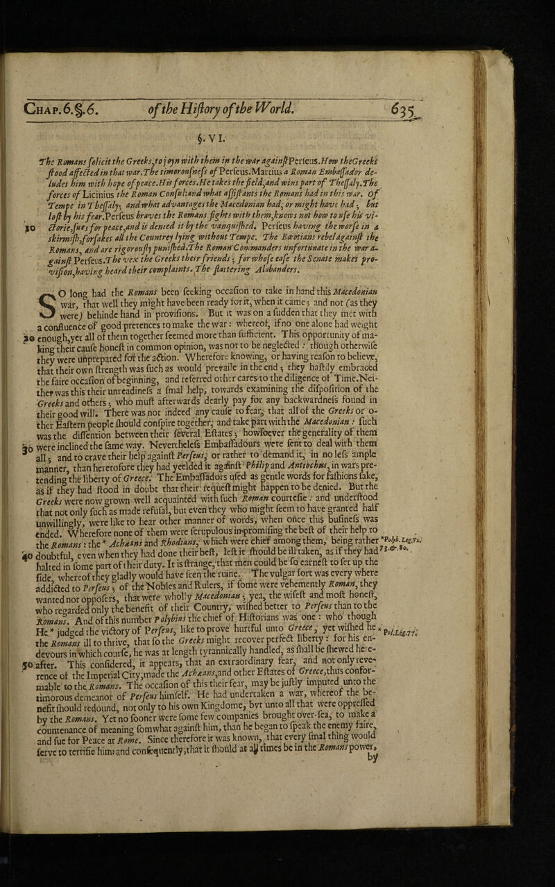The Romans folic it the G reeks jojoyn with them in the war dgainftP cr feus .How theG reeks flood affeffedin that war.The timer onfnefs c/Perfe us .Marcias a Roman Embafador de¬ ludes him with hope of peace.His forces.He takes thcfield^and wins part of ThefJaly.The forces c/Licinius the Roman Confuhand what affiflants the Romans had in this war. of Tempe inTheJJ'aly • and what advantages the Macedonian had^ or might have had • bnt loft by his fear. Perfeus braves the Romans fights with them f nows not how to ufe his vi- jO ftoriefucs for peace^and is denied it by the vanquished. Perfcus having the worfe in a, skirmijh forfakes all the Countrey lying without Tempe. The Boeotians rebel againft the Romans and are rigor oujly pumped.The Roman Commanders unfortunate in the War a- gainft Perfeus.T/W vex the Greeks their friends • for whofe eafe the Senate makrs pro- vijionpaving heard their complaints. The flattering Alabanders. SO lon^ had the Romans been Peeking occafion to take in hand this Macedonian war, that well they might have been ready for it, when it came; and not (as they werej bchinde hand in provifions. But it was on a fudden that they met with a confluence of good pretences to make the war: whereof, ifno one alone had weight 20 cnough,yct all of them together feemed more than fufficient. This opportunity of ma¬ king their caufe honeft in common opinion, was not to be negleded : though otherwife they were unprepared fdt the a&ion. Wherefore knowing, or having reafon to belieye, that their own ftrength was fuch as would prevaile in the end-, they haftily embraced the faire occafion of beginning, and referred other c arcs to the diligence of Time.Nei- thef was this their unreadinefs a fmal help, towards examining the difpofition of the Greeks and others; whomuft afterwards dearly pay for any backwardnefs found in their good will. There was not indeed any caufe to fear, that all of the Greeks or o- ther Eaftern people {hould confpire together, and take part with the Macedonian: fuch was the diflention between their feveral Eftates-, howfoever the generality of them a0 were inclined the fame way. Neverthelefs Embafladours were fentto deal with them * all. arid to crave their help againft Perfeusj or rather to demand it, in nolefs ample manner than heretofore they had yeelded it agaSnft fhilip and Antiochtts, in wars pre- tending’the liberty of Greece. The Embaffadors ufed as gentle words for fafhioms fake, as if they had flood in doubt that their reqiieft might happen to be denied. But the Greeks were now °rown well acquainted with fuch Roman courtcfie; and underflood that not only fuch as made refufal, but even they who might feem to have granted half unwillingly, were like to hear other manner of words, when once this bufmefs was ended Wherefore none of them were fcrupulous impr omifing the beft of their help to the Romans: the * Achdtns and Rhodians, which were chief among them, being rather iio doubtful even when they had done their beft, left it ihould be ill taken, as if they had *- halted in fome part of their duty, it isftrange, that men could be fo earneft tofet up the fide whereof they gladly would have feen the mine. The vulgar fort was every where addidted to Per feus h of the Nobles and Rulers, if fome were vehemently Roman, they wanted not oppofers, that were wholly Macedonian^ yea, the wifeft and moft honeft, who regarded only the benefit of their Country, wifticd better to Perfeus than to the tomns. And of this number Polybius the chief of Hiftonans was one: who though He* judged the vi&ory of Verfeus, liketoprove hurtful unto Greece, yet wiftied he * the Romans ill to thrive, that fo the Greeks might recover perfedt liberty: for his en- devours in which courfe, he was at length tyrannically handled, as (hall be {hewed here- 50 after. This confidered, it appears, that an extraordinary tear and not only reve- ' rence of the Imperial City,made the Achtans,and other Eftates of Greece,thus confor¬ mable totht Romans. The occafion of this their fear, maybejuftly imputed unto the timorous demeanor of Perfeus himfclf. He had undertaken a war whereof the be¬ nefit (hould redound, not only to his own Kingdome, bvt unto all that were opprejled bv the Romans. Yet no fooner were fome few companies brought over-fea, to make a countenance of meaning fomwhat againft him, than he began to fpeak the enemy faire and fue for Peace ar Rome. Since therefore it was known, that every fmal thing would ferve to terrific him; and confequcntly ,that it (hould at ajj times be in the Romans P°'v ^ :-7?c