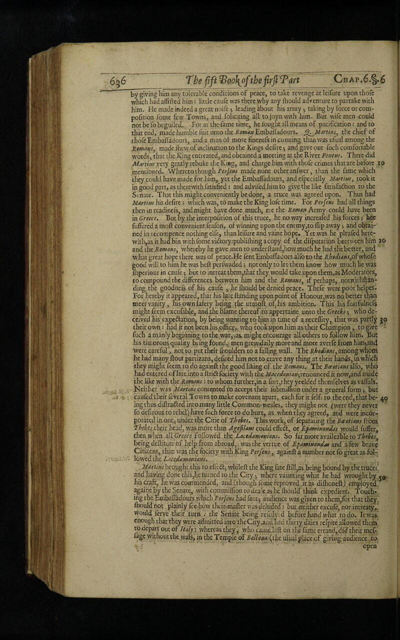 by giving him any tolerable conditions of peace, to take revenge at Ieifure upon thofe which had aflifted him: little caufe was there why any fhould adventure to partake with him. He made indeed a great noife 5 leading about his army 5 taking by force or com- pofition fome few Towns, and foliating all to joyn with him. But wife men could not be fo beguiled. For at the fame time, heiought all means of pacification: and to that end, made humble fuit unto the Roman EmbaiTadours. fl^Martms., the chief of thofe EmbaiTadours, and a man of more finenefs in cunning than was ufual among the Romans, made Ihew of inclination to the Kings delire •, and gave out fuch comfortable words, that the King entreated, and obtained a meeting at the River Pencns. There did Marti ns very gently rebuke the Kiag, and charge him with thofe crimes that are before 10 mentioned. Whereto though Perjeus made none other anfwer, than the fame which they could have made for him, yet the EmbaiTadours, and efpecially Martins, took it in good part, as therewith Tatisfied : and adviTed him to give the like fatisfadtion to the Senate. That this might conveniently be done, a truce was agreed upon. Thus had Martins his delire; which was, to make the King lofe time. For Perfeus had all things then in readineis, and might have done much, eiethe Roman Army could have been in Greece. But by the interpolition of this truce, he no way increased his forces 3 fecc fuffered a moft convenient feafon, of winning upon the enemy,to flip away 5 and obtai-' ned in recompence nothing elfe, than Ieifure and vaine hope. Yet was he pleafed here¬ with^ it had bin with fome vidtory.-publilhing a copy of the difputation beetween him 20 and the Romans, whereby he gave men to under ftand,how much he had the better, and what great hope there was of peace.He fent Embalfadors alfoto the _R/Whw,ofwhofe good wall to him he was belt perlwaded 5 not only to let them know how much he was fnperiour in caufe 3 but to intreat them,that they would take upon them,as Moderators, to compound the differences between him and the Romans, if perhaps, notvrithftan- ding the goodnels of his caufe , he fhould be denied peace. Thefe were poor helpes. For hereby it appeared, that his late Handing upon point of Honour,was no better than meervanity, hisownfafety being the utmoft of his ambition. This his fearfulnefs might feem excufable, and.the blame thereof to appertaine unto the Greeks 5 who de¬ ceived his' expedition, by being wanting to him in time of a neceffity, that was partly 30 their own: had it not been his office, who took upon him as their Champion, to give fuch a manly beginning to the war, >as» might encourage all others to follow him. But his timorous quality being found, men grewdaily more and more averfe from him^and were careful ', not to put their Ihoulders to a falling wall. The Rhodians, among whom he had many ftout partizans, deftred him not to crave any thing at their hands, in which they might feem to do againft the good liking of tht Romans. The Boeotians %\fo, who had entered of late into a ftridt fociety with the Macedonian-, renounced it now,and made the like with the Romans: to whom further,in a fort,they yeelded themfelves as valfals. Neither was Martins contented to accept their fubmiffton under a general form 3 but caufed their feveral Towns to make covenant apart, each for it felfj to the end, that be* 40 ing thus diftradied into many little Common- weales, they might not (were they never fo defirous to rebel) have fuch force to do hurt, as when they agreed, and were incor¬ porated in one, under the Citie of Thebes. This work, of feparating the Boeotians from Thebes their head, was more than Age ft Ians could effedt, or Tfamnondas would fuffer, then when all Greece followed the Lacedemonians. So far more availeablc to Thebes, beirgdeftitute of help from abroad, was the vertue of Efaminond&s and a few brav? Citizens, than was the fociety with King Perfeus, againft a number not fo great as fol¬ lowed the Lacedemonians. Marmsbzoyghi this to efred, wbileft the King fate ftill,as being bound by the truce:’ and having done this,he turned to the City 3 where vaunting what he had wrought by rg his craft, he was commended, and (though fome reproved it as diihoneft) employed * againe by the Senate, with commitfion to dea'e as he fliould think expedient. Touch¬ ing the Embafladours which Per feus had fent5 audience was given to them,for that they fhould not plainly fee how their-mafter was deluded: but neither excufe, nor intreaty, would ferve their turn .• the Senate being reiolv .d before hand what to do. It was enough that they were admitted into the City ,and pad thirty dales refpite allowed them to depart out of Italy: whereas they, who camejaft on the fame errand, did their mef- fage without the wals, in the Temple of Bellctia (the ufual place cf giving audience to open