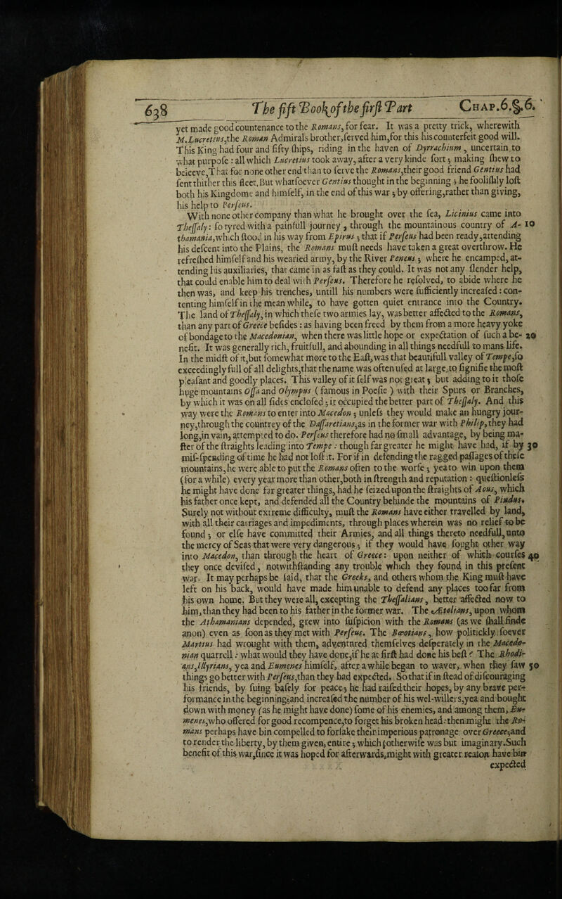 vet made good countenance to the Romans^ for fear. It was a pretty trick, wherewith M.Lucretius,the Roman Admirals brother,ferved him,for this his counterfeit good will. This King had four and fifty (hips, riding in the haven of Dyrrachum , uncertain,to what purpofe : all which Lucretius took away, after a very kinde fort y making (hew to beieeve,T hat for none other end than to ferve the Romans,their good friend Gentius had fent thither this fleet, But whatfoever Gentius thought in the beginning s he foolifbly loft both his Kingdome and himfelf, in the end of this war 5 by offering,rather than giving, his help to Perfeus. With none other company than what he brought over the fea, Licinius came into Tbejjaly: fo tyred with a painfull journey , through the mountainous country of A- 10 tbamania,wInch flood in his way from Epirus h that if Ferfeus had been ready,attending his defeent into the Plains, the Remans muft needs have taken a great overthrow. He refrelhed himfelf and his wearied army, by the River Peneus 5 where he encamped, at¬ tending his auxiliaries, that came in as faft as they could. It was not any (lender help, that could enable him to deal \vuh Perfeus. Therefore he refolved, to abide where he then was, and keep his trenches, untill his numbers were fufficiently increafed: con¬ tenting himfelf in the mean while, to have gotten quiet entrance into the Country. The land of Tbefaly, in which thefe two armies lay, was better affe&ed to the Romans^ than any part of Greece befides: as having been freed by them from a more heavy yoke of bondage to the Macedonian, when there was little hope or expectation of fuchabe- 20 nefit. It was generally rich, fruitfull, and abounding in all things needfu.ll to mans life. In the midft of it,but fomewhat more to the Eaft,was that beautifull valley of Tempefa exceedingly full of all delights,that the name was often ufed at large^to fignifie the 010ft p!eafant and goodly places. This valley ofitfelfwas not great 5 but adding to it thofe huge mountains ojfa and Olympus (famous in Poefie ) with their Spurs or Branches, by which it was on all (ides enclofed 3 it occupied the better part of Thifjaly. And this way were the Romans to enter into Macedon; unlefs they would make an hungry jour¬ ney,through the countrey of the Baffaretians,as in the former war with Philip,\hcy had long,in vain, attempted to do. Perf :us therefore had no fmall advantage, by being ma¬ fia of the ftraights leading into 7‘empe : though far greater he might have had, if by 30 mif-(pending of time he had not loft it. For if in defending the ragged paflages of thefe mountains, he were able to put the Romms often to the worfe* yeato win upon theta (for a while) every year more than other,both in ftrength and reputation: queftionlefs he might have done far greater things, had he feized upon the ftraights of Aous, which his father once kept, and defended all the Country behinde the mountains of Pindus* purely not without extreme difficulty, muft the Romans have either travelled by land, with all their carriages and impediments, through places wherein was no relief to be found 5 or elfe have committed their Armies, and all things thereto needfull,unto the mercy of Seas that were very dangerous* if they would have fought other way into Macedon, than through the heart of Greece: upon neither of which courfes 40 they once devifed, notwithftanding any trouble which they found, in this prefent war. It may perhaps be laid, that the Greeks, and others whom the King muft have left on his back, would have made him unable to defend any places too far from his own home. But they were all, excepting the Thejfalians, better affe&cd now to him, than they had been to his father in the former war. The vAtoltaps, upon whom the Athamamans depended, grew into fufpicion with the Romans (as we (hallfindc anon) even as foon as they met with Perfeus. The Ba*otian$, how politickly foe^er Marttus had wrought with them, adventured themfelve,s defperately in the Macedo¬ nian quarrell •• what would they have done,if he at firft had done his beft i The Rhodi¬ ans ,1 fly nans, yea and Eumenes himfelf, after awhile began to waver,, when they faw 50 things go better with F erfe%s,than they had expedlcd. So that if in ftead of difeou raging his friends, by fuing bafely for peace -, he had raifed their hopes, by any brave per¬ formance in the beginning^and increafed the number of his wel-willers,yea and bought down with money (as he might have done) fome of his enemies, and among them, Eu- menes,who offered for good rccompence,to forget his broken head-'then might the Ro¬ mans perhaps have bin compelled to forlake their imperious patronage over Greece-,and to render the liberty, by them givem entire 5 which £ otherwise was but imaginary.Such benefit of this war/ince it was hoped for afterwards,might with greater realon have bii? C expeded