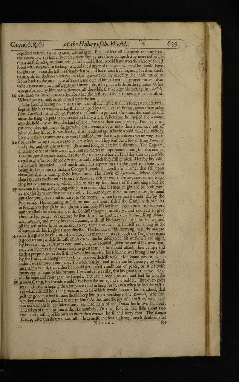 expeded at firft, .from greater advantages. But as afearfull company running from their, enemies, till Tome river flay their flight are there compelled by meer dcCpenp . on to do fuch ads, as done, while the battell lafted, would have won the vidory: ibieU j it out with Per jew* In feeking to avoid the danger of that war, whereof he (hould have , fought tlie honour-,he left his fripnds that Would have flood by him,and gave them caufe to provide for their own fafety : yet being ovei taken byneceflity, he chofe rather to fet his back to the mountains of Tempe,and defend himfelf with his proper forces ^ than to be driven into fuch mifery,as was inevitable, if he gave a little further ground. What was performed by him or the Romans, all the while that he kept his footing in Tbe(fal^ io it is hard to fliew particularly,‘ for that the hiftory of thofe things is much periftied. Wherefore we muft be contented with the fum. The Conful having no defire to fight, untill fuch time as all his forces n ere arrived 5 kept within his trenches, & lay ft ill encamped by the River of Peneas, about three miles from ■Lariffa.'Vh-it which perfwaded the Conful to protrad the time, did contrariwife incite the King, to put the matter Unto a haftytriall. Wherefore he invited the Romans into the field ?by wafting the land of th^Pberaans their confederates. Finding them patlenr of this indignity he grew bold.to adventure even unto their trenches: out of which if they iffued, it was likely, that his advantage in horfe would make the vidory his own- At his comming they were troubled * for that it was fudden: yet no way terri- 20 fled - as knowing themfdves to be fafely lodged. They lent out a few of King Etmenes ‘ his horle, and with them fome light armed foot, to entertain skirmifh. The Captain, andfome other of.thefe Were Ikin'; but no matter of importance done 5 for that neither Licnriusftor Eumenes,found it reasonable to hazzard battcl.Thus day after day,a while toget her,continued offering battail: which they ftilUdufed. Hereby his bold- neffemuch Increafed5 and much more his reputation: to the grief of thofe who being fo far come to make aConqueft, could ill digeft the fhame, that fell upon them by their enduring thele bravadoes. The Town of $ curium,, where Perfew • then W, was twelve miles from the Romans : neither was there any convenient wate¬ ring in that long march, which ufed to take up four hours of the mornings but he 20 was fain to bring wateralong with him in carts, that his men might not be both wea¬ ry and thirfty when they came to fight. For remedy of thefe inconveniences, he found out a lodging, feven miles nearer to the enemy: whom he vifited the ne*t day by the Sunrifirig. His comming at,fuch an unufuajl hour, filled the Camp with tumult: in fo much as though he brought with him only his horfe and light armature, that were unfit to affail tie trenches, yet th: Confull thought it nectary, and refolved to give checktohis pride. Wherefore hefent forth his brother C. Liewttu, King Eume- nes Attains, and many brave Captains, with all his power of horfe, his Velites, and all the reft of his light armature, to try their fortune .• he himfelf remaining in the Camp, with his legions in readineffe. The honour of this morning, was the Maeedo- 40 man Kings-,for he obtained the vidory in a manner entire.(though thiTbeQahans made a good retrait) with little Ioffe of his own. Buthc difeoyered. his wtaknefle ere night, by hearkening, as Princes commonly do, to counfail given by one of his own tem¬ per For whereas the Romans was. in great fear left he fhould afiault then camp $ and to that purpofc, upon the firft newes of his fucceffe, his Phalanx was brought unto him bv the Captains, though unfent for ,- he ncvertheleffe took it for found advice, which indeed was timorous and bafe, To work watily, and moderate fus vidory > by which means it was faid, that either he fhould get honeft conditions of peace, or atleaftwife many companions pi.his fortune. Certainly it was like, that his good fortune would ex¬ alt the. hope and courage of his friends. Yet had it been greater, and had he won the 50 Roman Camp, his friends would have been the more, and the bolder. But over-great was his folly, in hoping then for peace : and in fuing for it, even when he had the vido¬ ry; what elie did he, than proclaim unto all'.which would become his partakers, that neither good nor bad fortune fhould keep him from yeeldingtothe Romans, whenfoe- ■ Ver they would be pleafed to accept him ' At this time the joy of his vidory would ad¬ mit none of thefe confederations. He/had {lain of the Roman horfe two hundred, and taken of theni prifoners the like number. Of their foot he had (lain about two thoufand: lofingofhrs own no more than twenty horfe and forty foot. The Roman Camp, after this difafter, was full of heavineffe and fear it bang much doubted thac n ; - ' Xxxxx 2 ’ * “th*