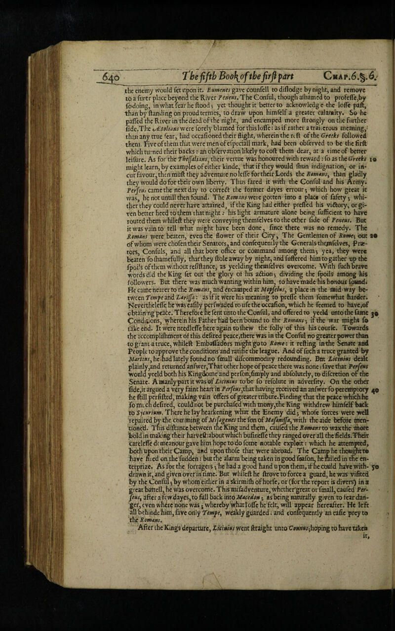 ■ 640 The fifth Boo\oftbe firftfart Chap.6.§.6.' the enemy would fet upon it. Eumenes gave counfell todiflodge by night, and remove to a furer place beyond the River Peneus. The Conful, though aihamed to profeffc,by fodoing, in what fear he flood-, yet thought it better to acknowledge the Ioffe paft, than by (landing on proud termes, to draw upon himfelf a greater calamity. So he paffed the River in the dead of the night, and encamped more ftrongly on the further fide.The lALtolians were forely blamed for this Ioffe: as if rather a traiicrous meaning, than any true fear, had occafioned their flight, wherein the rdl of the Greeks followed them. Piveofthem that were men of efpeciall mark, had been obferved to be theflrft which turned rheir backs: an obfervation likely to cod them dear, at a time of better leifure. As for the TbefaliHns, their vertue was honoured with reward: fo as tht Greeks io might learn, by examples of either kinde, that if they would (hun indignation, or in¬ cur favour, then muft they adventure no leffe for their Lords the Remans, than gladly they would do for their own liberty. Thus fared it with the Conful and his Army. Perfeih came the next day to correft the former dayes errour 5 which how great it was, he not untill then found. The Romms were gotten into a place of fafety-, whi¬ ther they could never have attained, if the King had either prefled his vidlory, or gi~ ven better heed to them that night.• his light armature alone being fufficient to have routed them whileft they were conveying themfelves to the other fide of Peneus. But it was vain to tell what might have been done, fince there was no remedy. The Remans were beaten, even the flower of their City, The Gentlemen of Rome$ out 2# of whom were chofen their Senators, and confequcntly the Generals themfelves, frar- tors, Confuls, and all that bore office or command among them-, yea, they were beaten fo fhamefully, that they dole away by night, and fuffered him to gather up the fpoils of them without rcflftancc, as ycelaing themfelves overcome. With fuch brave words did the King fet out the glory of his ad ion ; dividing the fpoils among his followers. But there was much wanting within him, tohavemadc his honour found* He came nearer to the Romans, and encamped at Mopfeks, a place in the mid-way be¬ tween Ternpe and Larijfa: as if it were his meaning to preffe them fomewhat harder. Nevertheleffe he was cafily perfwaded to ufe the occafion, which he feemed to have,of obtaining peace. Therefore he fent unto the Conful, and offered to yeeld unto the fame 3© Conditions, wherein his Father had been bound to the Romans; if the war might fo fake end. It were nccdleffe here again to (hew the folly of this his courfe. Towards the accomplifhment of this defired peace,there was in the Conful rro greater power than to grant a truce, whileft EmbaffadOrs might goto Rome: it retting in the Senate and People to approve the conditions and ratine the league. And of fuch a truce granted by Martins, he had lately found no fmall difeommodity redounding. But Litmus dealt plainly,and returned anfwer,That other hope of peace there was none; fave that Perfeus would yeeld both his Kingdomc and perfon,Amply and abfoluteiy, to diferetion of the Senate. A manly part it was of Licintus to be fo refolute in adverfity. On the other fide,it argued a very faint heart in Perfeus,thathaving received an anfwerfo peremptory 4© he ftill perfifted, making vain offers of greater tributc.Einding that the peace whichhe fomi chdefired, could not be purchafed with mony,the King withdrew himfelf back to Sy curium. There he lay hearkening what the Enemy did; whofe forces were well repaired by the Camming of Mifagenes the fonOf Mafanijfa,mih the aide before men¬ tioned. Ynis diftance between the King and them, caufcd the Romanno waxthe more bold in making their harvefbabout which bufineffe they ranged overall thcficlds.Their catelcffc de meanour gave him hope to do fomc notable exploit : which he attempted, both upon their Camp, and upon thofe that were abroad. The Camp he thougfatto have med on the hidden: but the alarm being taken in good feafon, he Ailed in the en- terprizc. As for the forragers; he had a good hand u pon them, if he cbuld haVe with- 50 drawn it, and given over in tin^c. But whileft he ftrovc to force a guard, he was vifited by the Conful 5 by whom either in a skirmifh of horfe, or (for the report is divers) in 3 great battell, he was overcome. This mifadventure, whether’great or fmall, caufed Per- Jeust after a fe w dayes, to fall backinto Macedon; as being naturally given to fear dan¬ ger, even where none was 5 wherebywhat Ioffe he felt, will appear hereafter. He left all behindc him, fave only Ternpe, weekly guarded; and confequcntly an eafie prey to the Romans. After the Kings departure, Lieinm went ftraight unto Cww/w-hoping to have taken it.