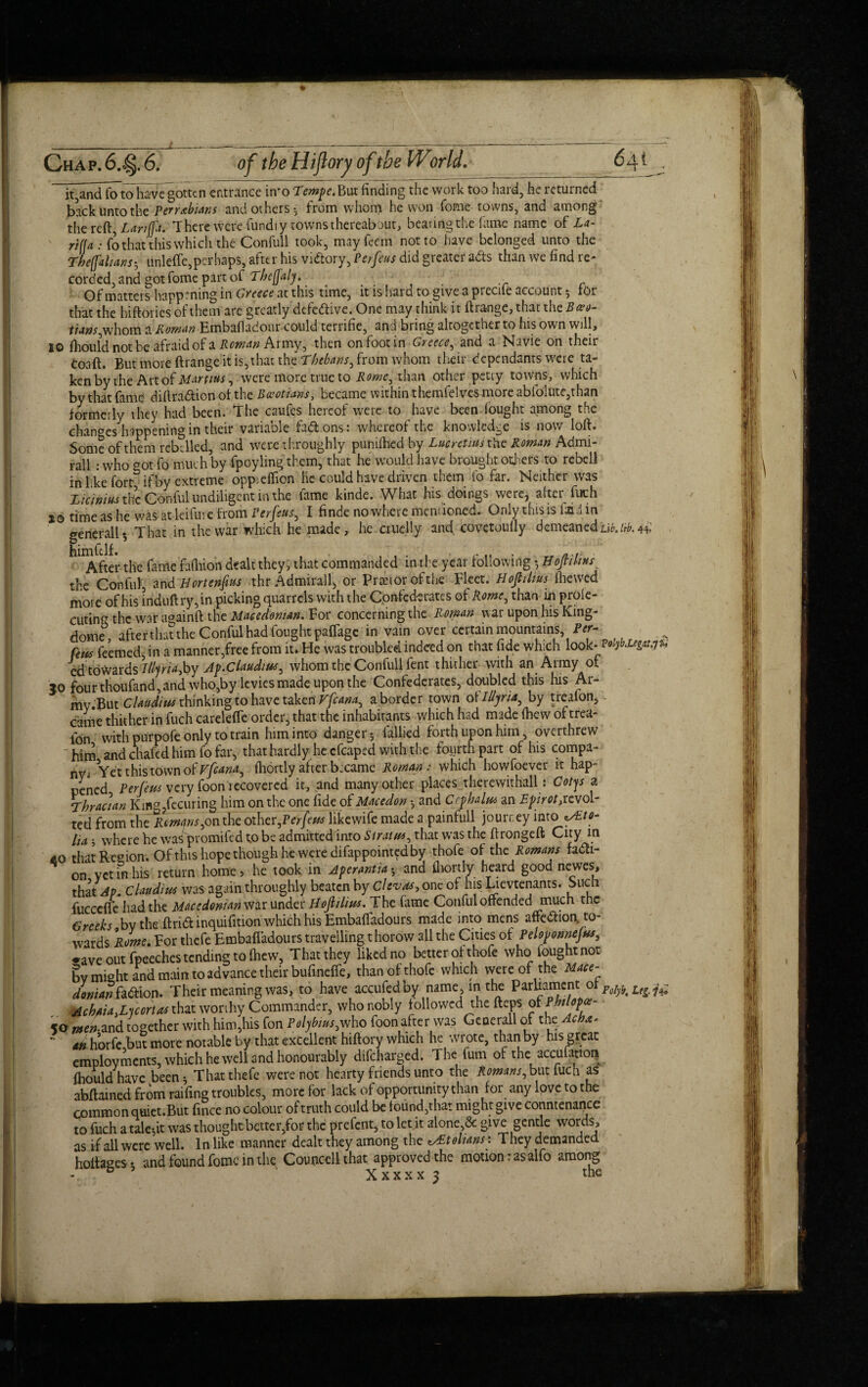 % Chap. 6...§. 6. of the Hijlory of the IVoriel. 64t It^andfino have gotten entrance imo Tempe. But finding the work too hard, he returned back unto the Perrabians and others-, from whom he won fome towns, and among the reft, Lanffa. There were fundi y towns thereabout, bearing the lame name of La- rill a: fo that this which the Confuli took, mayfeem not to have belonged unto the Theffalians-, unlcffe,perhaps, after his vi&ory, Per feus did greater ads than we find re- corded, and got fome part of Thefjaly. ..... .r c Of matters happening in Greece at this time, it is hard to-give a preciie account ^ for that the hiftorics of them are greatly defective. One may think it ftrange, that the B*«- /Mm,whom a Roman Embafladour could terrifie, and bring altogether to his own will, 10 fliouldnotbe afraidof a Army, then on foot in Greece, and a Navie on their Coaft. But more ftrange it is, that the Thebans, from whom their dependants were ta- kenby the Art of Martins, were more true to Arne, than other petty towns, which by that fame diftra&ion of the Boeotians, became within themfelves more ablolutc,than formerly they had been. The caufes hereof were to have been fought among the changes happening in their variable fa&.ons: whereof the knowledge is now loft. Some of them rebelled, and were throughly punched by Lucretius the Roman Admi¬ ral : who o0t fo much by fpoyling them, that he would have brought others to rebell in like fore ifty extreme oppieflion he could have driven them fo far. Neither was Zicimus the Conful undiligent in the lame kinde. What his doings were, after fuch jo time as he was at leifure from Perfeus, I finde no where mentioned. Only this is laid in generally That in the war which he made, he cruelly and covetoufly demeaned Hb.itb. 44: himftlf. , . . r.. n r After the fame fafliion dealt they, that commanded m-the year following y Hojtilws the Conful, and Hortenftus thr Admirall, or Pranorofthe Fleet. Hof thus (hewed more of his lriduft ry,in picking quarrels with the Confederates of Rome, than in prole- cuting the war againft the Macedonian. For concerning the Roman war upon his King- dome after that the Conful had fought paflage in vain over certain mountains. Per- feus feemed, in a manner,free from it. He was troubled indeed on that fide which look. PoijbJ*g*t.jh ed towardslllptijoy Jp.Ctaudius, whom the Confuli fent thither with an Army of 30 four thoufand,and who,by levies made upon the Confederates, doubled this his Ar- mv.But Claudius thinking to have taken Vfcana, a border town o\ Illyria, by treafon, - came thither in fuch carelefle order, that the inhabitants which had made fhew of trea- lbn with purpofe only to train him into danger 5 fallied forth upon him, overthrew him and chafed him fo far, that hardly he cfcaped with the fourth part of his compa¬ ny^ Yet this town of Ffeana, fhortly after b:came Roman : which howfoever it hap¬ pened Per feus very foon recovered it, and many other places .therewithal^: Cotjs a Thracian King?fecuring him on the one fide of Macedon -, and Cephalus an Epirot,revol¬ ted from the Remans,on the other jeifeus likewife made a painfull journey inro ^Ett- lia 5 where he was promifed t.o be admitted into Stratus, that was the ftrongeft City in AO that Region. Of this hope though he were difappointed by thofe of the Romans facti¬ on vet in his return home, he took in Aperantia• and fhortly heard good newes, that Ap. Claudius was again throughly beaten by clevas, one of his Lievtenants. Such fucccfte had the Macedonianvm under Hojlilius. The fiime Conful offended much the Greeks by the ftrid inquifition which his Embafladours made into mens affedlion to¬ wards Rome. For thefe Embafladours travelling t horow all the Cities of Peloponnejus, •ave out fpeeches tending to Ihew, That they liked no better of thofe who iought not by might and main to advance their bufineffe, than of thofe which were of the Mace¬ donian &&xon. Their meaning was, to have accufedby name, in the Parliament of Po[ybtLe^ Achaia.Luortas that worthy Commander, who nobly followed the fteps fPMop^ 50 men-and together with him,his fon Polybius,who foon after was Generali of the Acbx. ’■ ^ horfe but more notable by that excellent hiftory which he wrote, than by his great employments, which he well and honourably difeharged. The fum of the accufanon fhould nave been* That thefe were not hearty friends unto the Romans, but fuch as abftained from raifing troubles, more for lack of opportunity than for any love to the common quiet.But fince no colour of truth could be found,that might give countenance to fuch a tale-,it was thought better,for the prefent, to let it alone,<Se give gentle wor’^ as if all were well. In like manner dealt they among the zsEtolians: They demanded holtaCTes ♦ and found fome in the Couticcll that approved the motion: as alfo among