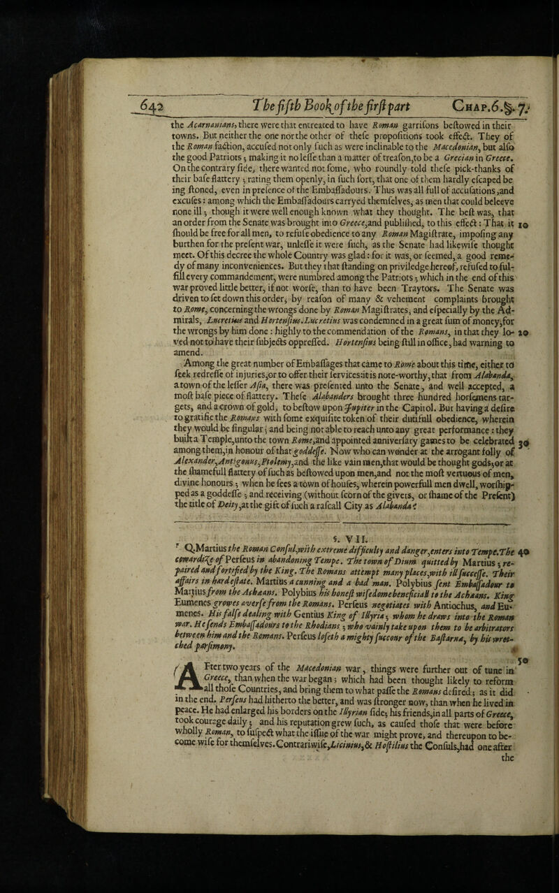 the Acarnamans> there were that entreated to have Roman garrifons bellowed in their towns. But neither the one nor the other of thefe prepofmons took effeft. They of the Roman faction, accufed not only fuch as were inclinable to the Macedonian, but alfo the good Patriots -, making it noleflfe than a matter of treafon,to be a Grecian in Greece. On the contrary fide, there wanted not fome, who roundly told thefe pick-thanks of their bafe flattery -, rating them openly, in fuch fort, that one of them hardly cfcaped be ing floned, even in prefence of the Embaffadours. Thus was all full of accufations,and excufes: among which the Embaffadours carrycd tbemfelves, as men that could bcleeve none ill-, though it were well enough known what they thought. The beftwas, that an order from the Senate was brought into Greece,and published, to this effeft: That it i© fhouldbe free for all men, to refufe obedience to any -KiwwzMagiftrate, impofingany burthen for the prefent war, unleffeitwere fuch, as the Senate hadlikewife thought meet. Of this decree the whole Country W3s glad: for it was, or feemed, a good reme¬ dy of many inconveniences. But they that {landing on priviledge hereof, refufed to ful¬ fill every commandemcnt, were numbred among the Patriots which in the end of this war proved little better, if not worfe, than to have been Traytors. The Senate was driven to fet down this order* by reafon of many & vehement complaints brought to Rome, concerningthe wrongs done by Roman Magiftrates, and efpecially by the Ad¬ mirals, Lucretius and Hortenfius. Lucretius was condemned in a great fum of money,for the wrongs by him done: highly to the commendation of the Romans, in that they ao ved not to have their fubjeds opprelfed. Hortenfius being foil in office, had warning to amend. Among the great number of Embaffages that came to Rome about this time, cither td feek redreffc of injuries,or to offer their fervices:itis note-worthy, that from Alabanda, a town of the lelfer Afia, there was prefented unto the Senate, and well accepted, a tnoft bafe piece of flattery. Thefe Alabanders brought three hundred horfemens tar¬ gets, and a crown of gold, to bellow upon Jupiter in the Capitol. But having a defire rogratifiethe Romans with fomc exquifite token of their dutifull obedience, wherein they would be lingular and being nor able to reach unto any great performance: they builtaTemple,untothc town Rome >and appointed anniverfary games to be celebrated 5© among them,in honour of that goddejfe. Now who can wonder at the arrogant folly of Alexander,Antigonus,Ptolemy,md the like vain men,that would be thought gods^or at the ffiamefull flattery of fuch as bcflowed upon men,and not the moll vertuous of men, divine honours; when he fees a town of houfes, wherein powcrfull men dwell, worffiip- ped as a goddelfe * and receiving (without fcornof the givers, or fhanac of the Prefent) the title of Deity, at the gift of fuch a rafcall City as Alabanda < §. VIL Q.Martius the Rowan C onful,wit h extreme difficulty and danger,enters into Tempe.Tbe 4® cowardice <?/Perfcus in abandoning Tempe. The town of Dium quitted by Martius re¬ paired and fortified by the King. The Romans attempt many places ,with illfuccejfe. Their affairs in hardefiate. Martius a cunning and a bad man, Polybius fent Embaffadour to Martius from theAcbaans. Polybius his honefi wife dome beneficial! to the Achaans. King Eumenes growes averfe from the Romans. Perfetis negotiates with Antiochus, and Eu« menes. Hisfalfe dealing with Gentius King of Illyria 5 whom he draws into the Roman war. He fends Embafadours to the Rhodians 5 who vainly take upon them to be arbitrators between him and the Romans. Perfeus lofeth a mighty fucconr of the Baflarna. by his wret¬ ched parfimony. J J # f Fter two years of the Macedonian war, things were further out of tune in * Greece, than when the war began; which had been thought likely to reform . Aall thofe Countries, and bring them to what paffe the Romans defired; as it did • m the end. Perfeus had hitherto the better, and was ftronger now, than when he lived in peace. He had enlarged his borders on the Illyrian fide* his friends,in all parts of Greece' took counge daily; and his reputation grew fuch, as caufed thofe that were before wholly Roman, to fufped what the iffiie of the war might prove, and thereupon to be¬ come wife for themfelves.Contrariwifey6/V;'»/w,& Hof thus the Confuls,had one after the