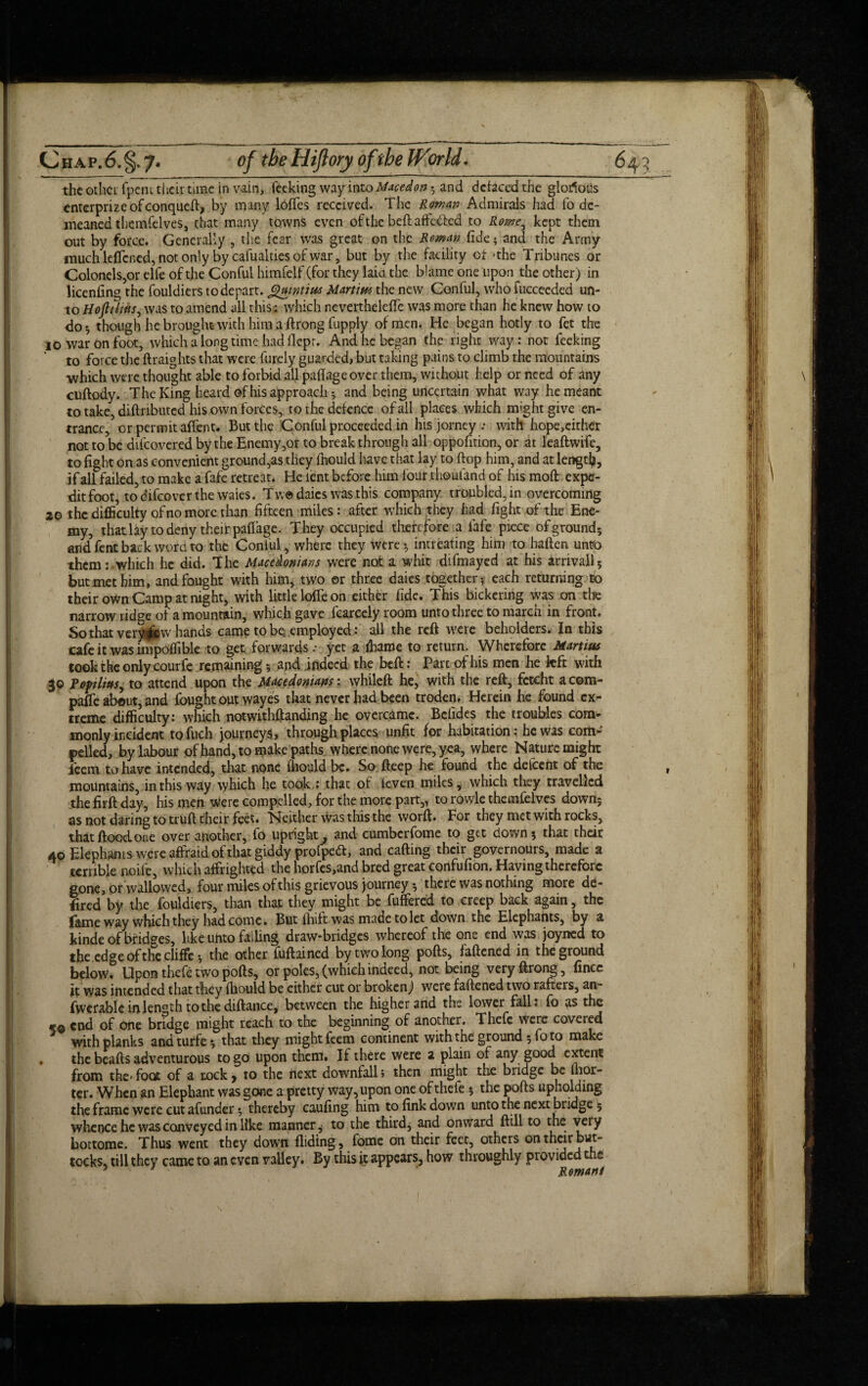 the other fpent their time in vain, feeking way into Maced on $ and defaced the glorious enterprizeofconqueft, by many Ioffes received. The Roman Admirals had fo de¬ meaned themfelves, that many towns even of the beft affected to Rome, kept them out by force. Generally , the fear was great on the Roman fide; and the Army much leflened, not only by cafualdes of war, but by the facility of >the Tribunes or Colonels,orelfe of the Conful himfelf (for they laia the blame one upon the other) in licenfing the fouldiers to depart, guintius Martini the new Conful, who fucceeded un¬ to Hoft 1 litis, was to amend all this: which nevertheleffe was more than he knew how to do*, though he brought with him a ftrong fupply of men. He began hotly to fet the 10 war on foot, which a long time had flepr. And he began the righr way: not feeking to force the ftraights that were furely guarded, but taking pains to climb the mountains which were thought able to forbid all pafiage over them, without help or need of any cuftody. The King heard of his approach; and being uncertain what way he meant to take, diftnbuted his own forces, to the defence of all places which might give en¬ trance, or permit affent. But the Conful proceeded in his jorney; with hope,cither not to be dtfeovered by the Enemy,or to breakthrough all oppofition, or at leaftwife, to fight on as convenient ground,as they lnould have that lay to flop him, and at lengtfy, if all failed, to make a fafe retreat. He lent before him four thouland of his mod expe- ditfoot, todifeoverthe waies. Tw® daics was this company troubled, in overcoming 20 the difficulty of no more than fifteen miles: after which they had fight of the Ene¬ my, that lay to deny their pafiage. They occupied therefore .a fafe piece ofground; and fent back word to the Conful, where they were*, intreating him to haften untfo them:-which he did. The Macedonians were not a whit difmayed at his arrivall5 but met him, and fought with him, two or three daies together*, each returning to their own Camp at night, with little Ioffe on either fide. This bickering was on the narrow ridge of a mountain, which gave fcarcely room unto three to march in front. So that veryhands came to be. employed: all the reft were beholders. In this cafe it was impoffible to get forwards .• yet a ffiame to return. Wherefore Mamas took the only courfe remaining *, and .indeed the beft: Part of his men he left with 30 poplius, to attend upon the Macedonians: whileft he, with the reft, feteht a com¬ pare about, and fought out wayes that never had been troden. Herein he found ex¬ treme difficulty: which notwithstanding he overcame. Bclides the troubles com¬ monly incident tofuch journeys, through places unfit for habitation.* he was com¬ pelled, by labour of hand, to make paths where none were, yea, where Nature might feem to have intended, that none fhould be. So fteep he found the defeent of the mountains, in this way which he took : that of ieven miles, which they travelled the firft day, his men were compelled, for the more part,, to rowle themfelves down; as not daring to truft their feet. Neither was this the worft. For they met with rocks, that flood one over another, fo upright, and cumbcrfome to get down; that their 40 Elephants were affraid of that giddy profped, and carting their governours, made a terrible noife, which affrighted the horfes,and bred great confufion. Having therefore gone, or wallowed, four miles of this grievous journey *,'; the re was nothing more de¬ fied by the fouldiers, than that they might be differed to creep back again, the fame way which they had come. But fhift was made to let down the Elephants, by a kinde of bridges, like unto falling draw-bridges whereof the one end was joyned to the edge of the cliffe *, the other fuftained by two long ports, faftened in the ground below. Upon thefe two ports, or poles, (which indeed, not being very ftrong, fincc it was intended that they fhould be either cut or broken) were faftened two rafters, an- fwerable in length to the diftance, between the higher and the lower fall: fo as the «© end of one bridge might reach to the beginning of another. Thefe were covered with planks and turfe; that they might feem continent with the ground; fo to make . the beafts adventurous to go upon them. If there were a plain of any good extent from the<foot of a nock* to the next downfall} then might the bridge be fhor- ter. When an Elephant was gone a pretty way, upon one of thefe ; the pofts upholding the frame were cut afunder *, thereby caufing him to fink down unto the next bridge 5 whence he was conveyed in like manner, to the third, and onward ftill to the very bottome. Thus went they down Aiding, fome on their feet, others on their but¬ tocks, till they came to an even valley. By this it appears, how throughly provided the 5 ' Romani
