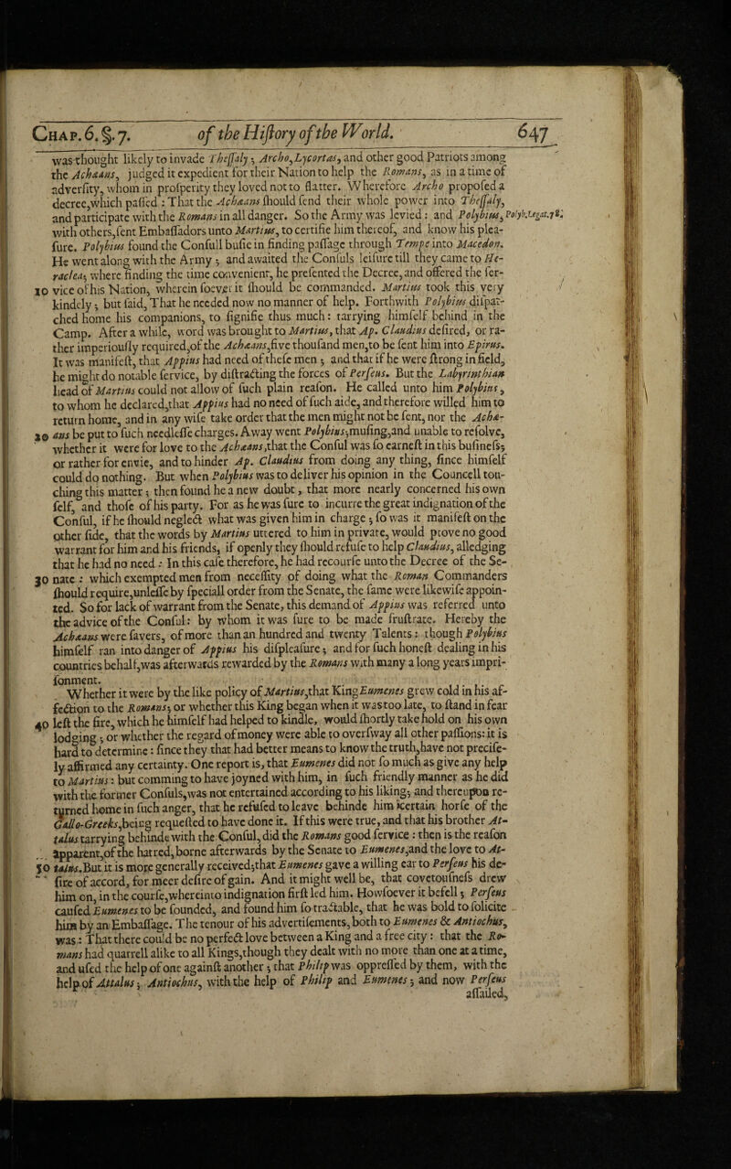 wasthought likely to invade Phejfaly -, Arcbo,Lycortas, and other good Patriots among the Achaan.s, judged it expedient for their Nation to help the Romans, as in a time of adverfity, whom in profperity they loved not to flatter. Wherefore Archo propofeda decree,which paffed : That the Ach&m-s ihould fend their whole power into Thejfaly, and participate with the Romans in all danger. So the Army was levied: and Polybius with others,lent Embafladors unto Marti us, to ccrtific him thereof, and know his plea¬ sure. Polybius found the Confull bulie in finding paflage through Trnpe into Macedon. He went along with the Army *, and awaited the Confuls leifurc till they came to He¬ racles-, where finding the time convenient, he prefented the Decree, and offered the fer- 10 vice of his Nation, wherein foever it ihould be commanded. Marti us took this very kindcly ? but laid, That he needed now no manner of help. Forthwith Polybius dilpat- ched home his companions, to fignifie thus much: tarrying himfelf behind in the Camp. After a while, word was brought to Martius, that Ap- Claudius ddired, or ra¬ ther imperiously required,of the Ashmans,five thoufand men,to be fent him into Epirus. It was manifeft, that Appius had need of thefc men 5 and that if he were ftrong in field, he mwht do notable fervice, by diftra&ing the forces of Perfeus. But the Labynnthian head tit Martius could not allow of fuch plain reafon. He called unto him Polybius, to whom he dcdaredjthat Appius had no need of fuch aide, and therefore willed him to return home, 3nd in any wife take order that the men might not be fent, nor the Ach&- 2© ans be put to fuch needleife charges. Away went Polybius-,mufing,and unable to refolvc, whether it were for love to the Achaans,that the Conful was fo earneft in this bufinefs? or rather for envie, and to hinder Ap. Claudius from doing any thing, fince himfelf could do nothing. But when Polybius was to deliver his opinion in the Councell tou¬ ching this matter? then found he a new doubt, that more nearly concerned his own felf and thofc of his party. For ashewasfure to incurre the great indignation of the Conful, if he Ihould negled what was given him in charge *, fo was it manifeft on the other fide, that the words by Martius uttered to him in private, would prove no good warrant for him and his friends, if openly they Ihould refufe to help Claudius, alledging that he had no need.* In this cafe therefore, he had recourfe unto the Decree of the Se- 3onatc: which exempted men from neceflity of doing what the Reman Commanders Ihould require,unlefteby fpeciall order from the Senate, the fame were like wife appoin¬ ted. So for lack of warrant from the Senate, this demand of Appius was referred unto the advice of the Conful: by whom it was fure to be made fruftrate. Hereby the ^^a»xwerefavers, of more than an hundred and twenty Talents: though Polybius himfelf ran into danger of Appius his difpleaiure? and for fuch honeft dealinginhis countries behalf,was afterwards rewarded by the Romans with many a long years lmpri- fonment. Whether it were by the like policyof Martius,that Kino Eumenes grew cold in his af¬ fection to the Romans-, or whether this King began when it was too late, to ftand in fear 40 left the fire, which he himfelf had helped to kindle, would ihortly take hold on his own lodging •, or whether the regard of money were able to overfway all other paflions: it is hard to determine: fince they that had better means to know the truth,have not precife- ly affirmed any certainty. One report is, that Eumenes did not fo much as give any help to Martius: but comming to have joyned with him, in fuch friendly manner as he did with the former Confuls,was not entertained according to his liking-, and thereupon re¬ turned home in fuch anger, that he refufed to leave behinde him Certain horfe of the Gdlo-Gruks, being requefted to have done it. If this were true, and that his brother At- talus tarrying behinde with the Conful, did the Romans good fervice : then is the rcaion apparent,of the hatred, borne afterwards by the Senate to Eumenes,,and the love to At- $0 talus.But it is more generally received*,that Eumenes gave a willing car to Perfeus his de- fire of accord, for meerdefirc of gain. And it might well be, that covetoufnefs drew him on, in the courfe,whereinto indignation firft led him. Howfoever it befell 5 Perfeus caufed Eumenes to be founded, and found him fo traftablc, that he was bold to folicite him by an Embaflage. The tenour of his advertifements, both to Eumenes & Antiochus, was: That there could be no perfeCl love between a King and a free city: that the Rin¬ nans had quarrell alike to all Kings,though they dealt with no more than one at a time, and ufed the help of one againft another * that Philip was opprelfed by them, with the help of Attains ? Antiochus, with the help of Philip and Eumenes 5 and now Perfeus • • ' ' aifailed,