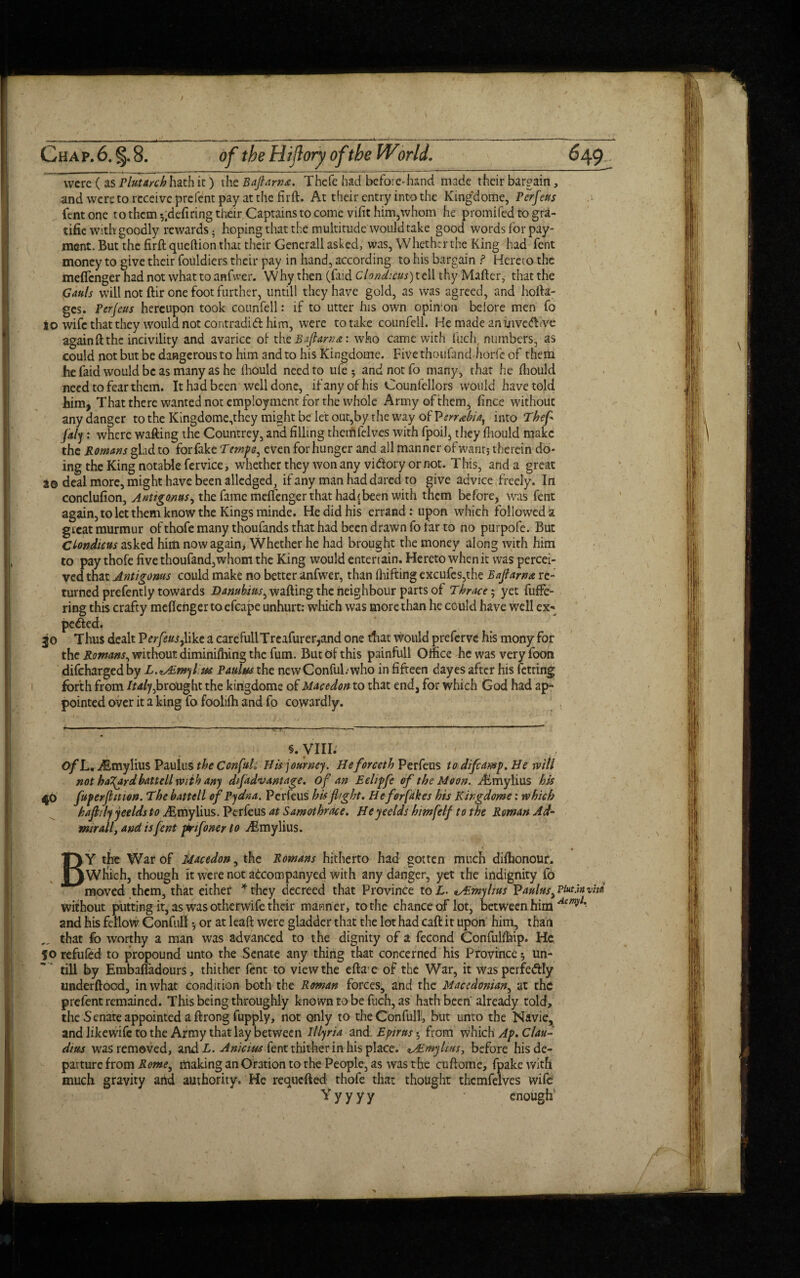 were ( as Plutarch hath it) the Baft am a. Thefe had before-hand made their bargain, and were to receive prefent pay at the firft. At their entry into the Kingdome, Perfeus fent one to them defiring their Captains to come vifit him,whom he promifed to gra- tifie with goodly rewards • hoping that the multitude would take good words for pay¬ ment. But the firft queftion that their Generali asked, was, Whether the King had fent money to give their fouldiers their pay in hand, according to his bargain ? Hereto the meflenger had not what to anfwer. Why then (faid Clondicus) tell thy Mafter, that the Gauls will not ftir one foot further, untill they have gold, as was agreed, and hofta- ges. Perjeus hereupon took counfell: if to utter his own opinion before men fo to wife that they would not contradift him, were to take counfell. He made an invedlive again ft the incivility and avarice of th tBaflama: who came with fuch, numbers, as could not but be dangerous to him and to his Kingdome. Five thoufand horfe of them he faid would be as many as he fliould need to ufe; and not fo many, that he fliould need to fear them. It had been well done, if any of his Counfellors would have told him, That there wanted not employment for the whole Army of them, fince without any danger to the Kingdome,they might be let out,by the way of T?err*hias into Theft ftaly : where wafting the Countrey, and filling thcmfelves with fpoil, they fliould make the Romans glad to for fake Tempe^ even for hunger and all manner of want; therein do¬ ing the King notable fervice, whether they won any vi&ory or not. This, and a great a© deal more, might have been alledged, if any man had dared to give advice .freely. In conclufion, Anttgonus, the fame meflenger that had's been with them before, was fent again, to let them know the Kings minde. He did his errand: upon which followed a great murmur of thofe many thoufands that had been drawn fo tar to no purpofe. But Clondicus asked him now again* Whether he had brought the money along with him to pay thofe five thoufand,whom the King would entertain. Hereto when it was percei¬ ved that Antigonus could make no better anfwer, than fbifting excufes,the Baflama re¬ turned prefently towards Dambius^ wafting the neighbour parts of Thrace; yet diffe¬ ring this crafty meflenger to efcape unhurt: which was more than he could have well ex« pe&ed, jo Thus dealt Verfeusftikt a carefullTreafurer,and one that would preferve his mony for the Romans, without diminishing the fum. But of this painfull Omce he was very foon difeharged by L.iALwylitu Paulus the newConful.who in fifteen dayes after his fetting forth from Italy ^brought the kingdome of Macedon to that end, for which God had ap¬ pointed over it a king fo foolifh and fo cowardly. §. VIII. - r> # , c ' OfL. Asmylius Paulus the ConftuU His journey. Heforceth Perfeus todiftcamp. He will not halftrd bat tell with any d/ftadvantage. oft an Eelipfte of the Moon. Aimylius his $0 ftuperfttmon. The battell eft Pydna. Perfeus his flight. Heferfakes his Kingdome: which haftilyyeelds to ALmylius. Perfeus at Samothme. Heyeelds himfelf to the Roman Ad¬ mit all, and is fent pit if oner to dBmylius. BY the War of Macedon, the Romans hitherto had gotten much difhonour. Which, though it were not accompanyed with any danger, yet the indignity fo moved them, that either *they decreed that Province to L. vEmylius Vanins3 Piut.i» vita without putting it, as was otherwife their manner, to the chance of lot, between him Acmyl% and his fellow Confull ; or at leaft were gladder that the lot had caft it upon him, than that fo worthy a man was advanced to the dignity of a fecond Confulfhip. He 50 refufed to propound unto the Senate any thing that concerned his Province; un¬ till by Embafladours, thither fent to view the efta e of the War, it wasperfedly underftood, in what condition both the Roman forces, and the Macedonian, at the prefent remained. This being throughly known to be fuch, as hath been already told, the Senate appointed a ftrong fupply, not only to the Confull, but unto the Navie, and likewife to the Army that lay between Illyria and Epirus; from which Ap. Clau¬ dius was removed, and L. Anicius fent thither in his place. *Aimylins, before his de¬ parture from Rome, making an Oration to the People, as was the cuftome, fpakewith much gravity and authority. He requefted thofe that thought thcmfelves wife V y y y y enough'