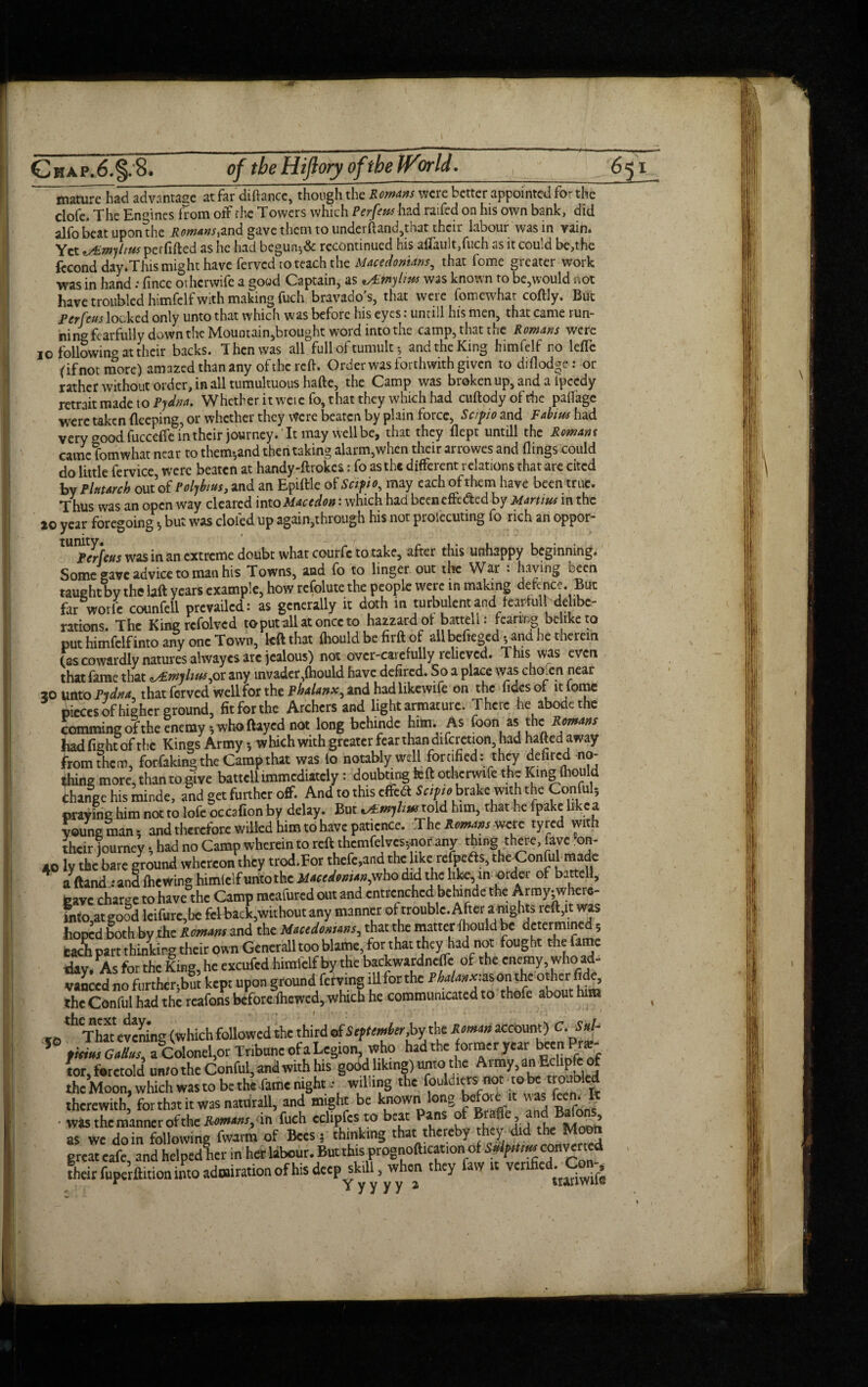 mature had advantage at far diftance, though the Romans were better appointed for the dofe. The Engines from off the Towers which Perfens had raifed on his own bank, did alfobeatuponthe Romans^nd gave them to underftand,that their labour was in vain. Yet ^Emjhns perfifted as he had begun*& recontinued his aflau!t,fuch as it could be,the fccofld day.Thismight have fervedro teach the Macedonians, that feme greater work was in hand: fince orherwife a good Captain, as 'Aimylms was known to be,would not have troubled himfclf with making fuch bravado's, that were fomewhat coftly. But Per feus locked only unto that which was before his eyes: untill his men, that came run¬ ning fearfully down the Mouotain,brought word into the camp, that the Romans were io following at their backs. Then was all full of tumult •, andtheKing himfelf no lefle (if not more) amazed than any of the reft. Order was forthwith given to diftodge: or rather without order, in all tumultuous hafte, the Camp was broken up, and a ipeedy retrait made to Pydna. Whether it weie fo, that they which had cuftody of the paftage were taken fleeping, or whether they Were beaten by plain force, Sc/pio and Fabius had very good fucceffe in their journey. It may well be, that they flept untill the Romans came fomwhat near to them-,and then taking alarm,when their arrowes and flings could do little fervice, were beaten at handy-ftrokes: fo as the different relations that are cited by Plutarch out of Polybius, and an Epiftle of Seif to, may each of them have been true. Thus was an open way cleared into Mace don: which had been effected by Martins in the 20 year foregoing * but was doled up again,through his not proiecuting fo rich an oppor- Perfeus was in an extreme doubt what courfc to take, after this unhappy beginning. Some gave advice to man his Towns, and fo to linger out the War : having been taught by the laft years example, how refolute the people were in making defence. But far wotfe counfell prevailed: as generally it doth in turbulent and feartulf delibe¬ rations. The King refolved to put all at once to hazzard of batteli: fearing be ike to put himfclf into any one Town, left that ihould be firft of allbeitegcd; and he therein fas cowardly natures ahvayes arc jealous) not over-earefully relieved. This was even that fame that ^£mylius,or any invader,fhould have defired. So a place was choien near 20 unto PiJna, that ferved well for the Phalanx, and had likewife on the fidcs of it tome pieces of higher ground, fit for the Archers and light armature. There he abode the dommingoftbe enemy; who ftayed not long behinde him. As foon as the Remans had fight of the Kings Army •, whichwithgrcaterfearthandifcrction, had haftedaway from then), fotfaking the Camp that was lo notably well fortified: they defired no¬ thing more, than to give batteli immediately: doubting left otherwife the King fliould change his mir.de, and get further off. And to this effebt Scithbrake with the Conful, praying him not to lofe occafion by delay. But vPmjhm told him, that he fpake like a young man; and therefore willed him to have patience. TheJtwwmWerc tyred with iheir journey; had no Camp wherein to reft thcmfelves;.nor any tfiing there, favc -on¬ to ly the bare ground whereon they trod.For thefe.and the like refpefts, the Conful made aftand .* and fticwing himlclf untothc Macedonian,who did the like, in -otder of batteli, cave charge to have the Camp meafured out and entrenched behinde the Armyjwhere- fnto at good leifurc,be feHrack,without any manner of trouble. After ai nights reft,it was hoped §oth by the Rmam and the MaceJa*'*»s, that the matter ihould be determined, eacPh part thinking their own Generali too blame, for that they had not fought the fame day. As for the King, he cxcufcd himfelf by the backwardnefle of the enemy, who ad¬ vanced no further,but kept upon groundt ferving illforthe PM«*:ason the otherfide, the Conful had the rcafons beforefhewed, which he communicated to thofe about him ,0 ^That evening (which followed the third of Seftemher,by the Roman account) C.Snl- 5 fititts Gaff us, a Colonel,or Tribune ofa Legion, who had the formerycar b«n . tor, foretold unto the Conful, and with his good liking) unto the Aimy,an Eclipfeof the Moon, which was to be the fame night : willing the fouldieris not ro be no.ibled therewith, for that it was naturall, and might be known long bofatit was feeh. It • was the manner of the Ramans, in fuch edipfes to beat Pans of Braffe as we do in following fwarm of Bees; thinking that thereby hey did the Memo great cafe and hclpcdlier in her labour. But this prognofticat.cn, of Sflptim converted their fuperftition into admiration of his deep skill, when they faw it verified. Con-