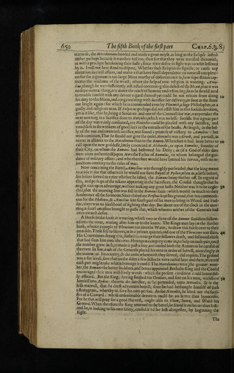 I 65 3 The fifth Boo\of\the firfi part Chap.6.^8^ trariwife, the Macedonians howled and made a great noyfc,as long as the Eciipfe lafted: rather perhaps becaufe it was their Jad ,ion, than for that they were terrified therewith* as with a prodigie betokening their Ioffe ^ fince their defire to fight was no whit lcfTened by it. I will not here (land to difpute, Whether fuch Eclipfes do fignifie, or caufe any alteration in civill affairs,and matte s that have fmall dependance on natural! complcxi- on:for the argument is too large More worthy of obfervation it is,how fuperftition cap* tivates the wifdome of the waieft, where the help of true religion is wanting. nAPmy- //'*#,though he wercfufficiently infl.udled concerning this defed: of thcMoofl,that it was no fupernaturai thing,nor above the reach of humane underflanding,foas he fhould need to trouble himfelf with any devout regard thereofyet could he not refrain from doing j© his duty to this Moon,and congratulating with facrifice her delivery,as foon as fhe fhonc out bright again: for which he is commended even by Plutarch,a fage Philofopher,as a godly and religious man. If Sulpcius perhaps did not affift him in this foolifh devotion, yet is it like, that he,being a Senatour, and one of the Councell for war,was partaker the next morning in a facrifice done to Hercules-,which was noleffe foolifh. For a great part of the day was vainly confumed, ere H ercules could be pleafed with any facrifice, and vouchfafe to fliew tokens of good luck in the entrails of the beafts. At length, in the bel¬ ly of the one and twentieth facrifice,was found a promife of vidory to ^mylius : but with condition,That he fhould not give the onto. Hercules was a Greek, and partiall, as nearer in alliance to the Macedonian than to the Roman.Wherefore it had been better to 2© call upon the new goddeffc,lately canonized at Alabanda • or upon Romulus, founder of their City, on whom the Romans had bellowed his Deity * or (if a God of elder date were more authenticall)upon Mars the Father of Romulus, to whom belonged theguK dance of military affairs 5 and who therefore would have limited his favour, with no in¬ junctions contrary to the rules of war. Now concerning the Battd^mjilius was throughly perfwaded,that the king meant to abide it: for that otherwiie he would not have flayed at Pydna,when as,a little before, his leiiurc ferved to retire whither he lifted, the Romans being further off. In regard of this, and perhaps of the tokens appearing in the Sacrifices, the Conful thought that he might wait upon advantage,without making any great haftc;Ncither was it to be negle- 3© Cled,that the morning Sun was full in the Romans faces: which would be much to their hinderance all the f orenoon.Since therefore Perftus kept his ground,that was commodi¬ ous tor the Phalanx,& lAimdim fent forth part of his men to bring in Wood and Fod¬ der, there was no likelihood of fighting that day. But about ten of the clock in the mor¬ ning,a fmall occafion brought to paffe that, which whereto neither of the Generals had over-earned defire. A Horfe brake loole at watering, which two or three of the Roman fouldiers follow¬ ed into the river, wading after him up to the knees. The Kings men lay on the further bank; whence a couple of Thracians ran into the Water, to draw this horfe over to their own fide.Thefe fell to blowes,as in a private quarrel*,and one of the Thracians was flain# 4© His Countrimen feeing this, haded to rever ge their fcllowes death, and followed thofc that had flain him over the river. Hereupon company came in,to help on each part,until the number grew fuch,as made it pad a tray,and cauled both the Armies to be careful of the event In fine,caeh of the Generals placed his men in order of battell, accordingly as the manner of his country,& the arms wherewith they ferved, didrequire.The ground was a flat leveli,fave that on the fides a few hillocks were raifed here and there*whereof each parr might take what advantage it could.The Macedonians were [the greater num¬ ber,the Romans the better fouldiers,and betterappointed.Both.the King and the Conful [ encouraged their men with lively words: which the prefent condition could bountiful¬ ly aftoord. But the King, having finilhed his Oration, and fent on his men, withdrew 5© himfelf into Pydna: thereto do facrifice, as he pretended, unto Hercules. It is the kflcmarvell, that he durft adventure batted, fince he had bethought himfelf of fuch aftratageme, whereby to five his own perfon. As for Hercules, he liked not thefaeri- * bee of a Coward ; whofe unfeafonable devotion could be no better than hypocrifie. For he that will pray for a good Harveft, ought alfo to Plow, Sowe, and Weed his Ground. When therefore the King returned to the battel,he found it no better than loft.- flight m °0km^t0°Wn c‘™fcd it to be loft altogether, by beginning the \