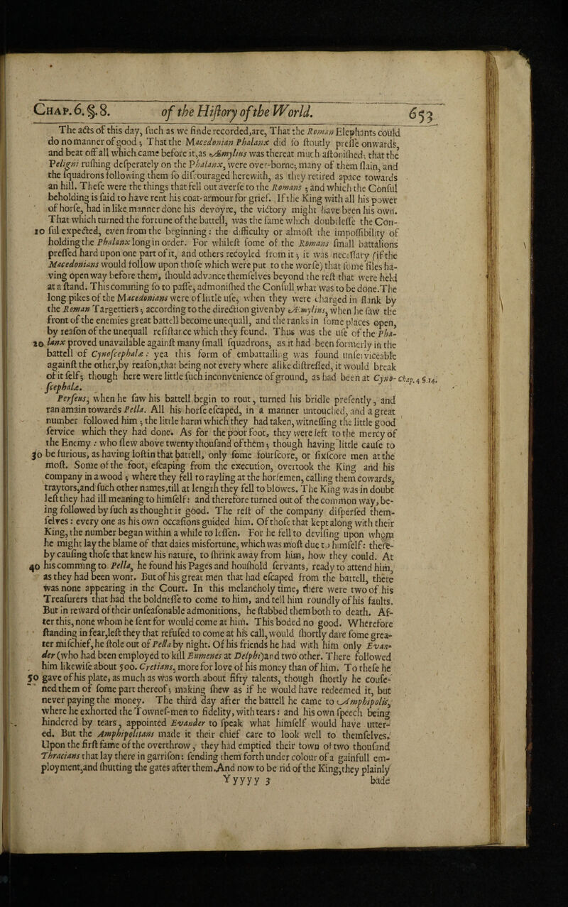 The a&s of this day, fuch as we finde recorded,are. That the Roman Elephants could do no manner of goodThat the Macedonian Phalanx did fo hourly preffe onwards and beat off all which came before it,as myhus was thereat much ahonifhed- that the Veligni rufliing defperately on the Phalanx^ were over-borne^ many of them (lain, and the fquadrons following them fo difiouraged herewith, as they retired apace towards an hill. Thefe were the things that fell out averfe to the Romans • and which the Conful beholding is faid to have rent his coat-armour for grief. If the King with all his power of horfe, had in like manner done his devoyre, the victory might have been his own. That which turned the fortune of the battell, was the fame which doubddfe theCon- 10 fulexpe&ed, even from the beginning: the difficulty or almoft the impoffibility of holding the Phalanx long in order. For whileft fome of the Romans fmall battalions prelfed hard upon one part of it, and others recoylcd from it * it was necdlary (if the Macedonians would follow upon thofe which were put to the worfe) that feme files ha¬ ving open way before them, lliould advancethemfelves beyond the reft that were held at a ftand. Thiscomming fo to pafle, admoniflred the Confull what was to be done.The long pikes of ihc Macedonians were of little ufe, when they were charged in flank by the Roman Targettiers ^ accordingtothe direction given by zAimjhtts^ when he fawT the front of the enemies great battell become unequall, and the ranks in fome places open, by reafon of the unequall refiftar ce which they found. Thus was the ufe oftheP^- 10 lanx proved unavailable againft many fmall fquadrons, as it had been formerly in the battell of CynofcephaU: yea this form of embattailing was found unfei viceable againft the other,by reafon,that being not every where alike diftrefied, it would break of it felf”, though here were little fuch inconvenience of ground, as had been at Cyno- chap, 4 §.i4< fcephaU. Perfeus, when he faw his battell begin to rout, turned his bridle prefently, and ran amain towards Pella. All his horfe efcaped, in a manner untouched, and a great number followed him s the little harm which they had taken, witneffing the little good fervicc which they had done. As for the poor foot, they were left to the mercy of the Enemy .• who flew above twenty thoufand of them * though having little caufe to |o be furious, as having loft in that battell, only fome roUrfcore, or fixfcore men at the moft. Some of the foot, efcaping from the execution, overtook the King and his company in a wood * where they fell to rayling at the horfemen, calling them cowards, traytors,and fuch other names,till at length they fell to blowes. The Kmg was in doubt left they had ill meaning to himfelf: and therefore turned out of the common way, be¬ ing followed by fuch as thought it good. The reft of the company difperfed them- felves: every one as his own occafions guided him. Of thofe that kept along with their King, the number began within a while to lcffen. For he fell to deviling upon whqm he might lay the blame of that daies misfortune, which was moft due to himfelf: there¬ by caufing thofe that knew his nature, to fhrink away from him, how they could. At 40 hiscommingto Pella, he found his Pages and houlhold fervants, ready to attend him. as they had been wonr. But of his great men that had efcaped from the battell, there was none appearing in the Court. In this melancholy time, there were twoof.his Treafurers that had the boldncfleto come to him, and tell him roundly of his faults. But in reward of their unfeafonable admonitions, he ftabbed them both to death. Af¬ ter this, none whom he fent for would come at him. This boded no good. Wherefore ftanding in fear,left they that refufed to come at his call, would (liortly dare fome grea¬ ter mifehief, he ftole out of Pella by night. Of his friends he had With him only Evan* der (who had been employed to kill Eumenes at Delphi)a.r,d two other. There followed , him like wife about 500. Cretians, more for love of his money than of him. To thefe he 50 gave of his plate, as much as was worth about fifty talents, though fhortly he coufc- nedthemof fome part thereof; making fhew as if he would have redeemed it, but never paying the money. The third day after the battell he came to ^Amphtpolis^ where he exhorted the Townef-men to fidelity, with tears: and hisownfpeech being hindered by tears , appointed Evan&er to fpeak what himfelf would have utter¬ ed. But the Amphipohtans made it their chief care to look well to themfelves^ Upon the firft fame of the overthrow, they had emptied their town oitwo thoufand ■Thracians that lay there in garrifon: fending them forth under colour of a gainfull em¬ ployment,and (hutting the gates after them .And now to be rid of the King,they plainly' Yyyyy* bade