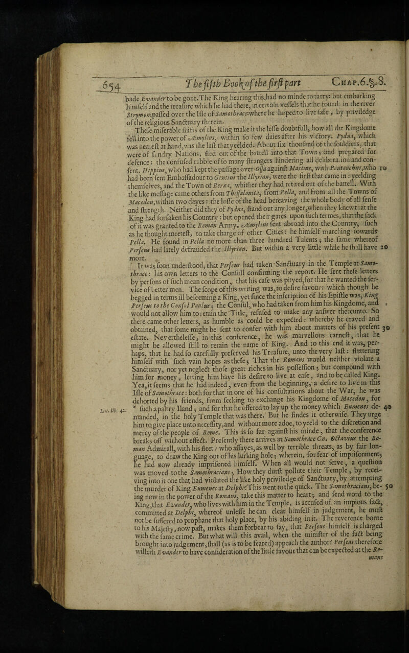 badTi^Wfrtobe gonc.The King hearing this,had no mindc to tarry: but embarking himfelf and the treaiure which he had there, in certain veflels that ne found in the river 5rryw^»;paffcd over the Ille of Samotbraceivfhctc he hopedto live fafe > by piiviledge of the religious Sanduary therein. , ■■ . Thefe miferable fliifts of the King make it the lefTc doubtfull, how all the Kingdome fell into the power of ^Emyltus, within fo lew dales alter his v dtory. Pjdna, which was neareft at hand,vas the laft thatyeeldcd. About fix thoufand oi the fouldiers, that were of fundry Nations, fled out of the battell into that Town, and prepared for defence: the confufed rabble of fo many ftrangers hindering all deliberation and con- fent. Hippiiss, who had kept the paflage ovcv'OjJa againft Martins, with Pantauchus, who ro had been fent Embaffa.dour to Gent ms the Illyrian, were the fir ft that came in : yeelding themfelves, and the Town of Berta, whither they had retired out of the battell. With the like meflage came others from Thcjfalonuta, from Pella, and from all the Towns of Mace don, within two dayes : the Ioffe of the head bereaving the whole body of all ienfe and ftrengih. Neither did they of Pydm, ftand out any longer,when they knewthat the King haclforfaken his Country : but opened their gates upon fuch termes, thatthe lade of it was granted to the Roman Army, ^mylms lent abroad into the Country, fuch as he thought meeteft, to take charge of other Cities: he himfelf marching towards' Pella. He found in Pella no more than three hundred Talents-, the lame whereof Perfem had lately defrauded the Illyrian. But within a very little while he fhall have 2© It was foon underftood, that Perfeus had taken 'Sandhiary in the Temple at Samo- thr&ce: his own letters to the Confull confirming the report. He fent rhefe letters by perfons of fuch mean condition, that his cafe was pityed,for that he wanted the fer- vicc of better men. The fcope of this writing was, to defire favour: which though he begged in terms ill befeeming a King, yet fince the infeription of his Epiftle was, King Per Jens to the Con fa l Paul us• the Conful, who had taken from him his Kingdome, and f would not allow him to retain the Tide, refufed to make any anfwer theieunto. So there came other letters, as humble as could be expedkd: whereby he craved and obtained, that fome might be fent to confer with him about matters of his prelent 30 eftate. Neverthelefle, in this conference, he was marvellous earneft, that he might be allowed flill to retain the name of King. And to this end it was, pet*' haps, that he hadfo carefully preferved hisTreafure, unto the very laft: fluttering himfelf with fuch vain hopes as thefe 5 That the Romans would neither violate a Sandfuary, nor yet ncgledt thofe great riches in his poffefflon; but compound with him for money, letting him have his defire to live at eafe, and to be called King. Yea,itfeems that he had indeed, even from the beginning, a defire to live in this \{[to£Sarnothrace‘. both for that in one of his confutations about the War, he was dehorted by his friends, from feeking to exchange his Kingdome of Macedon, for Liv, lib, 41. * fuch apaltry Hand 5 and for that he offered to lay up the money which Burnous de- 4® manded, in the holy Temple that was there. But he Andes it otherwife. They urge him to.give place unto neceffity,and without more adoe, to yeeld to the diferetionand mercy of the people of Rome. This isfo far againft his minde , that the conference breaks off without effedt. Prefently there arrives at Samothrace Cn. Qttavtus the Ro- tnan Admirall, with his fleet .* who affayes, as well by terrible threats, as by fair lon- guaae, to draw the King out of his lurking hole, wherein, for fear of imprifonment, Ee Ead now already imprifoned himfelf. When all would not ferve, a queftion was moved tothe Sampthracians, How they durft pollute their Temple , by recei¬ ving into it one that had violated the like holy priviledge of Sandtuary, by attempting the murder of King Eumenes at Delphi1'. This went tothe quick. T. he Samothracians, be- 5® ing now in the power of the Romans, take this matter to heart, and fend word to the King, that Blander, who lives with him in the Temple, isaccufedof an impious fadt, committed at Delphi, whereof unleffe he can clear himfelf in judgement, he muft not be fuffered to prophanethat holy place, by his abiding in it. The reverence borne to his Majefty, now paft, makes them forbear to fay, that Perfeus himfelf is charged with the fame crime. But what will this avail, when the miniftei of the fadt being brought into judgement, (hall (as is to be feared) appeach the author? Per feus therefore willeth Evander to have confideration of the little favour that can be expedted at the Ro¬ mans l