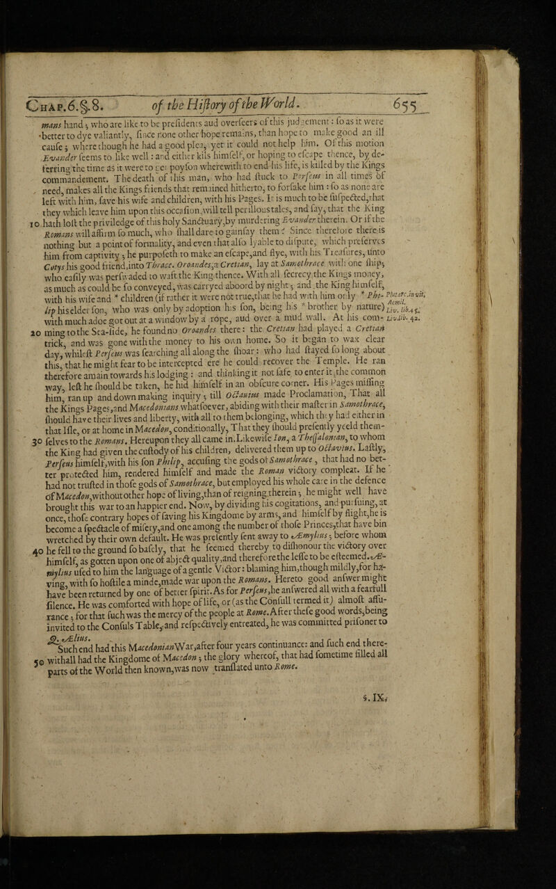 10 mans hand \ who are like to be prefidencs aud overfecr» of this judgement • loas it were •better to dye valiantly, ft nee none other hope remains, than hope to make good an ill caufe; where though he had a good plea, yet it could not help him. Of this motion Ewnder Teems to like well: and either kils himfelf, or hoping to efcape thence, by de¬ ferring the time as it were to cci poyfon wherewith, to end his hie, is killed by the Kings, commandemcnt. The death of this man, who had duck to P.rfew in all times of need makes all the Kings fiends that remained hitherto, to forfake him : fo as none are left with him, fave his wife and children, with his Pages. T is much to be iufpedled,rhat they which leave him upon this occafion,will tell perilloustales, and lay, that the King hath loll the priviledge of this holy Sandhiafy,by murdering Evander therein. Or if the Romms will affirm fo much, who (hall dare to gainfay them ' Since therefore there.is nothing but a point of formality, and even that alfo lyablc to dispute, which prefcrvcs him from captivity •, he purpofeth to make an efcape,and flye, with his 1 reafmes, unto Cotys his <?ood friend,into Thrace. OroandesfX Cretian, lay at Samothracc with one (hip-, who eafily was perfwaded to waft the King thence. With all fccrecy.the Kings money, as much as could be fo conveyed, was carryed abooid by night • and the King himfelf, with his Wife and * children (if rather it were not true,that he had with him only * Phi- m*c. Up hiselderfon, who was only by adoption his fon, being h.s * brother, by nature)UvJb with much adoe got out at a window by a rope, aud over a mud wall. At his com- uv.iw. 10 min^tothe Sca-lide, hefoundno Oroandes there: the Cretian had played a Cretian trick3 and was gone with the money to his own home. So it began to wax clear day, whileft Per few was fearching all along the (hoar: who had flayed fo long about this that he might fear to be intercepted ere he could recover the lernpie. PK lan therefore amain towards his lodging : and thinkingit notfafe to enter it, the common way left; he fliould be taken, he hid himfelf in an obfcuie comer. His Pages miffing him ran up and down making inquiry*, till oefauitu made Proclamation, That all the Kinos Pages,and Macedonians whatfoe ver, abiding with their mafter in samot brace,, fliould luve their lives and liberty, with all to them belonging, which they had either in that lfle, or at home in Maction, conditionally, That they fliould prcfently yeeld them- 30 felvesto'the Romans. Hereupon they all came in.Like wife Ion, a The(ja Ionian, to whom the King had given thecuftody of his children, delivered them up to Ochvius. Laftly, Per feus himfelf,with his fon Philip, aeeufing the gods of Samot brace, that had no bet- ter protected him, rendered himfelf and made the Roman vidloiy compleat. If he had not traded in thofe gods of Smolhmc, but employed his whole care in the defence of M*e<&*,without other hop; of living,than of reigning,thcrcm •, he might well have brought this war to an happier end. Now, by dividing his cogitations, and puiiuing, at once, thofe contrary hopes of faving his Kingdome by arms and himfelf by flight,he is become a fpedtacle of mifery,and one among the number of thofe 1 nnces,that have bin wretched by their own default. He was prcfently fent away to ^Emylius * before whom 40 he fell to the ground fo badly, that he feemed thereby to did,onour the yidory over himfelf, as gotten upon one of abjed quality ,and therefore the lefle to be efteemed.^- tnyhus ufed to him the language of a gentle V idor: blaming him,though mildly,for ha¬ ving, with fo hoftile a mindc,made war upon the Romans. Hereto good anfwer might have been returned by one of better fpirit. As for Per feus, he anfwered all with a fcarfdl filence. He was comforted with hope of life, or (as the Confull termed it j almoft affu- rance • for that fuch was the mercy of the people at Rome. After thefe good words,being invited to the Confuls Tableland refpedtively entreated, he was committed prifoner to ^Suchend had this Macedonians^ four years continuance: and fuch end there¬ to withall had the Kingdome of Maction *, the glory whereof, that had fometime tilled a parts of the World then known,was now tranflated unto Rome. invite 4 K 42. §. IX,  I