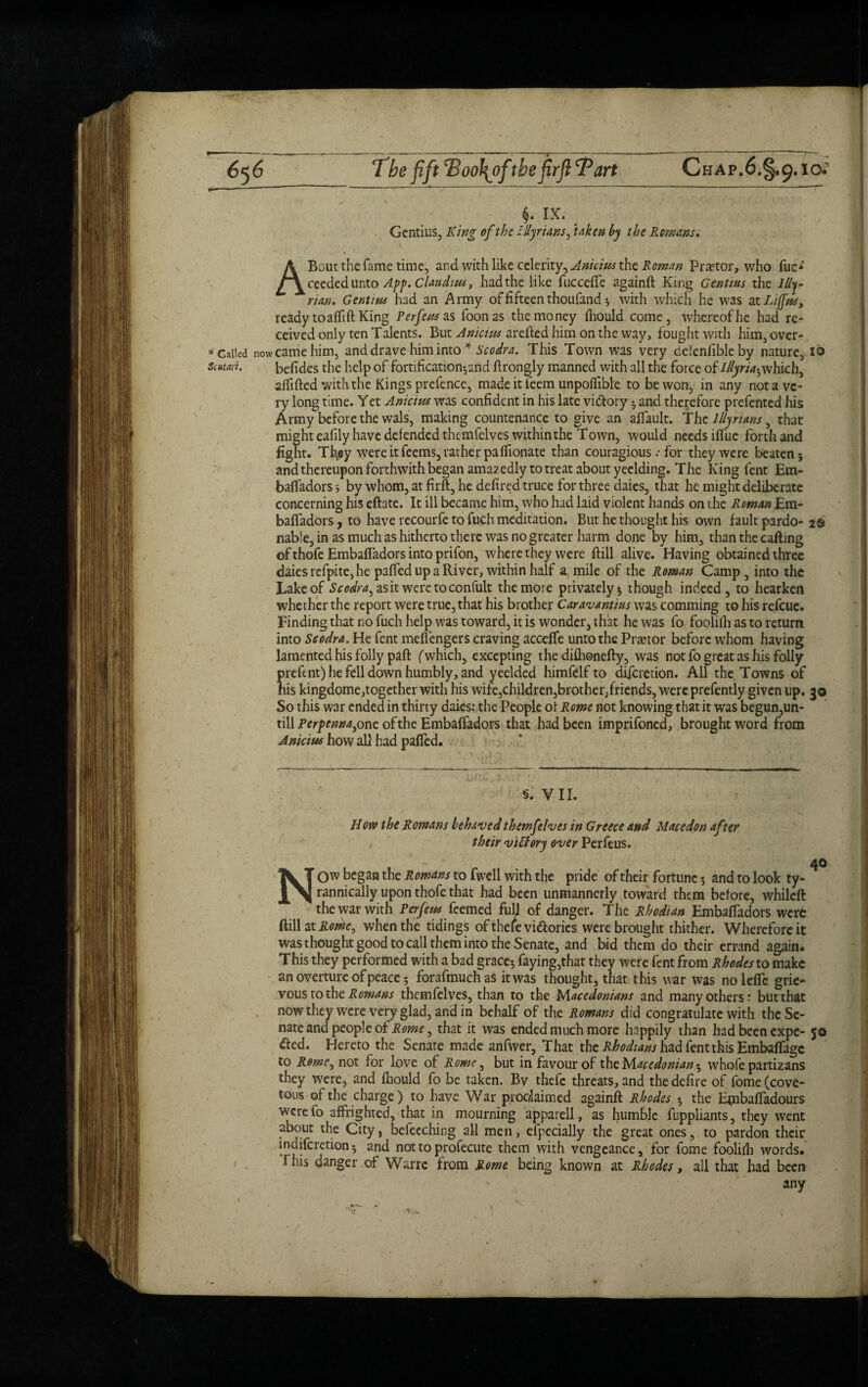 6^6 The fift Tiool^oftbefirflTart Chap.6.§,9.1g* IX. Gentius, King of the Illyrians, taken by the Romans. A Bout the fame time, and with like celerity, Anicius the Roman Pnetor, who fuo' ceededunto App. Claudius t had the like fuccefle againft King Gentius the Illy¬ rian, Gent ins had an Army of fifteen thoufand ; with which he was at Li (fas, ready toaflift King Perfeus sls foonas the money fhould come, whereof he had re¬ ceived only ten Talents. But Anicius arefted him on the way, fought with him, over- * Galled now came him, and drave him into * Scodra. This Town was very dclenfibleby nature, 16 smart. befides the help of fortification-,and ftrongly manned with all the force of Illyria^ which, aftifted with the Kings prefence, made it ieem unpoflible to be won, in any not a ve¬ ry long time. Yet Anicius was confident in his late vi&ory $ and therefore prefented his Army before the wals, making countenance to give an aftault. The Illyrians 9 that might eafily have defended themfelves within the Town, would needs iftue forth and fight. Tt$y were it feems, rather pa ffionate than couragious .* for they were beaten; and thereupon forthwith began amazedly to treat about yeclding. The King fent Em¬ baftadors; by whom, at firft, he defired truce for three daies, that he might deliberate concerning his eftate. It ill became him, who had laid violent hands on the Roman Em¬ baftadors , to have recourfe to fuch meditation. But he thought his own fault pardo- 2© nable, in as much as hitherto there was no greater harm done by him, than the cafting of thofe Embaftadors into prifon, where they were ftill alive. Having obtained three daies refpite, he pafted up a River, within half a mile of the Roman Camp, into the Lake of Scodra, as it weretoconfult the more privately; though indeed, to hearken whether the report were true, that his brother Caravantius was comming to his refeue. Finding that no fuch help was toward, it is wonder, that he was fo foolifh as to return into Scodra. He fent mefi’engers craving accefte unto the Prtetor before whom having lamented his folly paft (which, excepting the difhonefty, was not fo great as his folly prefent) he fell down humbly, and yeelded himfelf to aiferetion. All the Towns of his kingdome,together with his wife,children,brother/riends, were prefently given up. 30 So this war ended in thirty daies: the People or Rome not knowing that it was begun,un¬ till Perpenna, one of the Embaffadors that had been imprifoned, brought word from Anicius how all had pafted. S. VII. How the Romans behaved themfelves in Greece and Macedon after their vitfory over Perfeus. - 40 NOW began the Rowans to fvvell with the pride of their fortune $ and to look ty¬ rannically upon thofe that had been unmannerly toward them before, whileft the war with Perfeus feemed fuH of danger. The Rhodian Embaftadors were ftill at Rorhe, when the tidings of thefe vi&orics were brought thither. Wherefore it was thought good to call them into the Senate, and bid them do their errand again. This they performed with a bad grace; faying,that they were fent from Rhodes to make an overture of peace; forafmuchas it was thought, that this war was nolefle grie¬ vous to the Romans themfelves, than to the Macedonians and many others: but that now they were very glad, and in behalf of the Romans did congratulate with thcSe- nate and people of Rome, that it was ended much more happily than had been expc- 50 died. Hereto the Senate made anfwer, That the Rhodians had fent this Embaflfagc to Rome, not for love of Rome, but in favour of the Macedonian; whofe partizans they were, and fhould fo be taken. By thefe threats, and the defire of fome (cove¬ tous of the charge) to have War proedaimed againft Rhodes . the Embafladours were fo affrighted, that in mourning apparell, as humble fuppliants, they went about the City, befecching all men, efpecially the great ones, to pardon their indiferetion; and not to profecute them with vengeance, for fome foolilh words. This danger of Warre from Rome being known at Rhodes, all that had been any v *r * ^ . ,v ■  , , ; ' • / ’ . . v ' / >