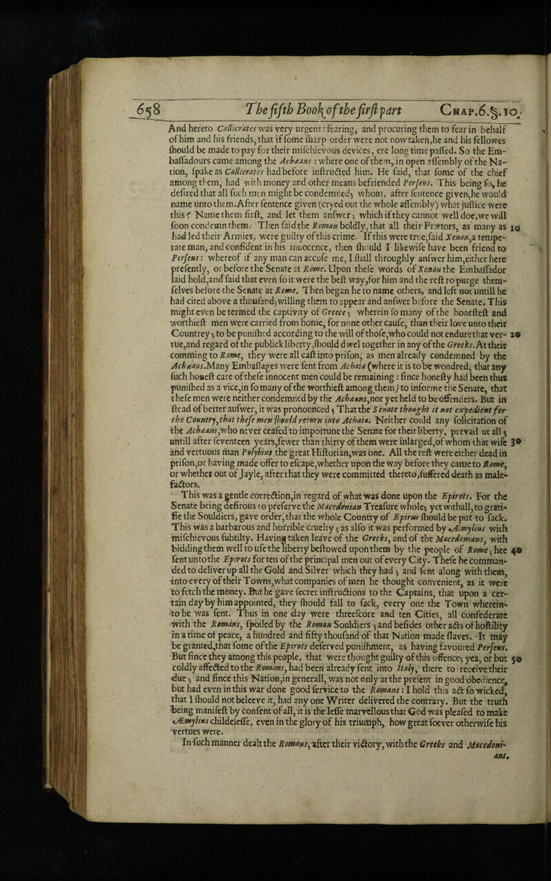 The fifth Boo\oftbe firfiyart Chap.6.§. jo.* And hereto Callicrates was very urgent: fearing, and procuring them to fear in behalf of him and his friends, that iffometharp order were not now taken,he and his fellowes fhould be made to pay for their mifehievous devices, ere long time paffed. So the Em- baffadours came among the Achaians: where one of them, in open affembly of the Na¬ tion, (pake as Callicrates had before inftruded him. He laid, that fome of the chief among them, had with money and other means befriended Per feus. This being fo, he deflred that all fuch men might be condemned* whom, after fentcnce given,he would name unto them. After fentcnce given (cryed out the whole affemblv) what juftice were this ^ Name them firft, and let them anfwer* which if they cannot well doe,we will foon condemn them.- Then faid the Roman boldly, that all their Pr#tors, as many as 10 had led their Armies, were guilty of this crime. If this were true,faid Xenon,z tempe¬ rate man, and confident in his innocence, then fhould I likewifehave been friend to Perfeus: whereof if any man can accnfe me, I fhall throughly anfwer him,either here prefently, or before the Senate at Rome. Upon thefe words o£Xenon the Embalfador laid hold,and faid that even fo it were the befl way,for him and the reft to purge them- felves before the Senate at Rome. Then began he to name others, and left not untill he had cited above a thoufand*willing them to appear and anfwer before the Senate. This might even be termed the captivity of Greece * wherein fo many of the honefteft and worthieft men were carried from home, for none other caufe, than their love unto their Countrey * to be punifhed according to the will of thofe,who could not endurethat ver- 2® tue,and regard of the publick liberty, fhould dwel together in any of the Greeks. At their commingtoXflwe, they were all call into prifon, as men already condemned by the Ach starts..Many Embafkges were fent from Achaia (where it is to be wondred, that any fuch hoaeft care of thefe innocent men could be remaining: fince honefty had been thus punifhed as a vice,in fo many of the worthieft among them) to informe the Senate, that thefe men were neither condemned by the Achaans,nor yet held to be offenders. But in ftead of better aufwcr, it was pronounced * That the Senate thought it not expedient for the Country,that thefe men fhouldreturn into Achaia. Neither could any folicitation of the Achstans,who never ceafedto importune the Senate for their liberty, prevail at all • untill after feventeen years,fewer than thirty of them were i'nlarged,of whom that wife 3® and vertuous man Polybius,the great Hiftorian,was one. All the reft were either dc^d in prifon,or having made offer to efcape,whether upon the way before they came to Rome, or whether out of Jayle, after that they were committed thcreto,iuffercd death as male¬ factors. This was a gentle correction,in regard of what was done upon the Epirots, For the Senate being defirous to preferve the Macedonian Treafure whole* yetwithall,to gratis fie the Souldiers, gave order, that the whole Country of Epirus fhould be put to fack. This was a barbarous and horrible cruelty * as alio it was performed by ^Emylius with mifehievous fubtilty. Having taken leave of the Greeks, and of the Macedonians, with bidding them well to ufe the liberty beftowed upon them by the people of Romehhet 4© fent untothc Epirots for ten of the principal men out of every City. Thefe he comman¬ ded to deliver up all the Gold and Silver which they had* and fent along with them, -into every of their Towns,what companies of men he thought convenient, as it were to fetch the money. But he gave fecret inftrudions to the Captains, that upon a cer¬ tain day by him appointed, they fhould fall to fack, every one the Town wherem- to he was fent. Thus in one day were thrcefcore and ten Cities, all confederate with the Romdns, fpoiledby the Roman Souldiers *andbefidcs other ads of hoftility in a time of peace, a hundred and fifty thoufand of that Nation madeflavcs. It may be granted,that fome of tire Epirots deferved punifhment, as having favoured Perfeus, But fince they among this people, that were thought guilty of this offence* yea, or but 5© coldly affeded to the Romans, had been already fent into Italy, there to receive their due * and fince this Nation,in generall, was not only at the prefent in good obedience* but had even in this war done good fervicc to the Romans: I hold this ad fo wicked, that I fhould notbelccve it, had any one Writer delivered the contrary. But the truth being manifeftby confent of all, it is the lefle marvellous that God was pleafed to make •jEwylius childelcffe, even in the glory of his triumph, how great foever otherwife his vertueswere. In fuch manner dealt the Romans,after their vidory, with the Greeks and Macedonia