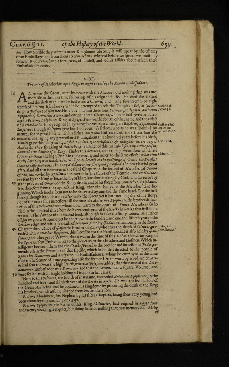 ans. How terrible they were to other Kingdomes abroad, it will apear by the efficacy of an EmbafTage Tent from them to Antiochus •, whereof before we [peak, we mull fay fbmewhat of Antiochus his fore-goers, of himfelf, and of his affairs about which thefe Embaffadours came. §. XL The war of Antiochus nfon Egypt brought to end by the Roman Embaffidonrs* 10 A Ntiochus the Great, after his peace with the Rowans, did nothing that was me- morable in the fhort time following of his reign and life. He died the fix and «/» ^and thirtieth year after he had worn a Crown, and in the fcventeenth or eigh¬ teenth of Ptolemy Epiphanes *, while he attempted to rob the Temple of or (accor- strab.iib.i6i ding to fufiine) oifupiter.He left behind him three fons feleucus^Philopat or ^Antiochus 3S> Epiphanes, Demetrius Soter *, and one daughter, Cleopatra,whom he had given in marri- acre to Ptolemy Epiphanes King of Egypt. Seleacus^ the fourdi of that name,and the eldeft of Antiochus his fons 5 reigned in Syria twelve years, according to Eufebiu*,Appian^ and EttfebJrt Chril Sulpitius : though tfofepbus give him but feven. A Prince, who as he was llothfull by App.de belt. nature, fo the great Ioffe which his father Anttochus had received, took from him thes-y''‘*nM2,f's jo means of managing any great affair.Of him,about three hundred years before his birth, Danielcave this judgement, Etfabit in loco ejtts vilifimus & indignm decore regio. • And in his placedpeaking of Antiochus jhc Father of this man )jhalljlart up a vileperfon, unworthy the honour of a King. Under this S e leucus^ thofc things were done which are , fpoken of Onias the high Prieft,in thefe words, and other to the fame effed: What timez ac- as the holy City was inhabited with all peace,becauf ofthegodlinefje of Onias thePrieftjt came to paffe that even the King did honour the place^and garnified the Temple with great gifts. And all that is written in the third Chapter of the fecond of Maccabees,of Simon of Beniamin, who by Apollonius betrayed the T reafures of the T emple .* and ©f H eltodo- rus fent by the King to feizc them of his miraculous ftriking by God, and his recovery 3° at the prayers of Onias $ of the Kings death; and of his fucceffour Antiochus Epiphanes. It is therefore from the reign of this King, that the books of the Maccabees take be¬ ginning. Which books feem not to be delivered by one and the fame hand. For the nrft book although it touch upon Alexander the Great,yet it hath nothing elfe of his ftoryj nor of the ads of his fucceflors,till the time of Antiochus Epiphanes,the brother & fuc- cefTor of this Seleucus-, from whom downward to the death of Simon Maccabans (who died in the hund red threcfcore & feventeenth year of the Greeks in Syria) that nrft book .1^ k ti,. A,irhnrnf the fecond book,althoueh he take the Story fomewhat further been about feven years King of Egypt.. _ . , . _ ■ c „„ Ptolemy Epiphanes. the Father orthis King Philometor, had reigned in Egypt four and twenty year,in great quiet, but doing little or pothing that was memorable, Philip