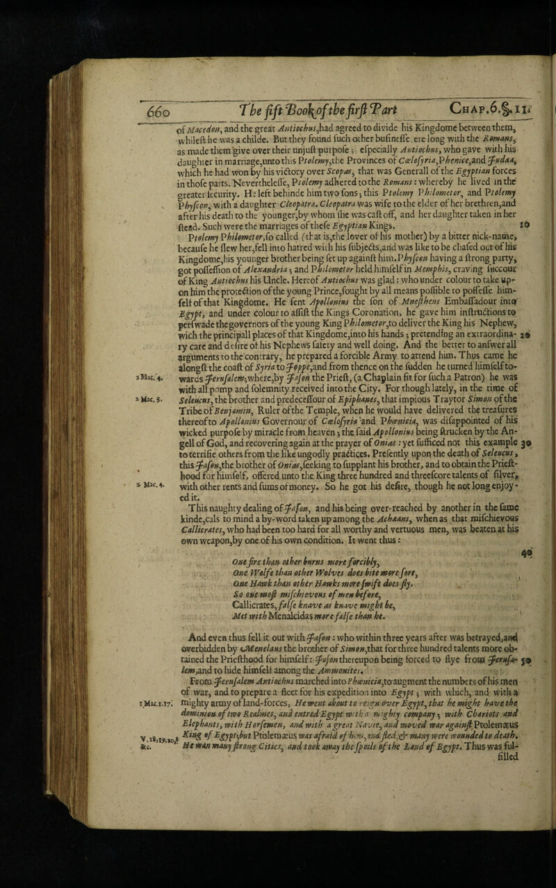 of Mace don, and the great Antioch us,had agreed to divide his Kingdome between them, vvhileft he was a childe. But they found fuch other bufinefle, ere long with the Romans, as made them give over their unjuft pur pole 5 efpecially Antiochus, who gave with his daughter in marriage,unto this Ptolemy,iht Provinces of Calofyriagphenke,and fludaa, which he had won by his victory over S'c of as, that was Generali of the Egyptian forces in thofe parts. NeverthelelTe, P«/«wy adhered to the Romans: whereby he lived in the orcater fccurity. He left behindc him two Tons; this Ptolemy Philometor, and Ptolemy Phyfcon, with a daughter Cleopatra, Cleopatra was wife to the elder of her brethren,and after his death to the younger,by whom ilie was caft off, and her daughter taken in her ftead. Such we re the marriages of thck Egyptian Kings. Ptolemy Philometor fo called (that is,the lover of his mother) by a bitter nick-name, becaufe he flew her,fell into hatred with his fubje&s,and was like to be chafed out of his Kingdome,his younger brother being fet up againft hirn.Phyfcon having a ftrong party, got pofleflion of Alexandria •, and Pkilometer held himfelf in Memphis, craving fuccour of King Antiochus his Uncle. Hereof Antiochus was glad: who under colour to take up¬ on him the prote&ion of the young Prince,fought by all means poffible to poflefle him¬ felf of that Kingdome. He fent Apollonius the fon of Mneflhens Embafladour into' Egypt, and under colour to aflift the Kings Coronation, he gave him inftrudtions to perfwade thegovernors of the young King Philometor,to deliver the King his Nephew, wich the principall places of that Kingdome,into his hands j pretending an extraordina- j# ry care and ddire of his Nephews fafety and well doing. And the better to anfwerall arguments to the contrary, he prepared a forcible Army to attend him. Thus came he alongft the coaft of Syria to foppe,and from thence on the fudden he turned himfelf to- j Mac.’4, wards feruftlem-,where,by flajpn the Prieft, (a Chaplain fit for fuch a Patron) he was with all pomp and folemnity received into the City. For though lately, in the time of a Mac. 3. seleucus, the brother and predeceffour of Epiphanes, that impious T raytor Simon of the Tribe of Benjamin, Ruler ofthe Temple, when he vyould have delivered thetreafures thereof to Apollonius Governour of Ccelofyrta and Phoenicia, was difappointed of his wicked purpofe by miracle from heaven 5 the fold Apollonius being ftrucken by the An- gell of God, and recovering again at the prayer of Onias: yet fufficed not this example 30 to terrifie others from die like ungodly pradaces. Prefently upon the death of Seleucus, this fafon,the brother of Onias fcckmg to fupplant his brother, and to obtain the Prieft- Jiood for himfelf, offered unto the King three hundred and threefcore talents of filver, 3* Mac. 4. with other rents and fums of money. So he got his defire, though he not long enjoy - edit. This naughty dealing of fa [on, and his being over-reached by another in the fame kinde,cals to mind a by-word taken up among the Achaans, when as that mifehievous Callicrates, who had been too hard for all worthy and vertuous men, was beaten at his ©wn weapon,by one of his own condition. It went thus : Onefire than other hums more forcibly. One Wolfe than other Wolves does bite more fore, One Uavok than other Hawks more fwift does fly. So one mofl mifehievous of men before, Callicrates, falfe knave as knave might be. Met with Menaleidas more falfe than he. And even thus fell it out with fiafon: who within three years after was betrayed,and ove rbidden by CM enelaus the brother of Simon,that for three hundred talents more ob¬ tained the Priefthood for himfelf: fiafon thereupon being forced to flyc from fierufa* j® lem,and to hide himfelf among the Ammonites. From femfalem Antiochus marched into Phoenicia, to augment the numbers of his men of war, and to prepare a fleet for his expedition into Egypt with which, and with a i.Mac.i.17^ mighty army of land-forces, He went about to reign over Egypt, that he might have the dominion of two Realmes, and entred Egypt W'th a mighty company5 with Chariots and Elephants, with Horfewen, and with a great Navie, and mo ved war againftt Ptolem3?U$ V 18,,01 King of Egypt fat Ptbleraieus was afraid of him, md fledf? many were wounded to death. &c. 1 ,,0>‘ H e wan manyfir ong Cities, and took away the fpoils ofthe Land of Egypt, Thus was ful¬ filled