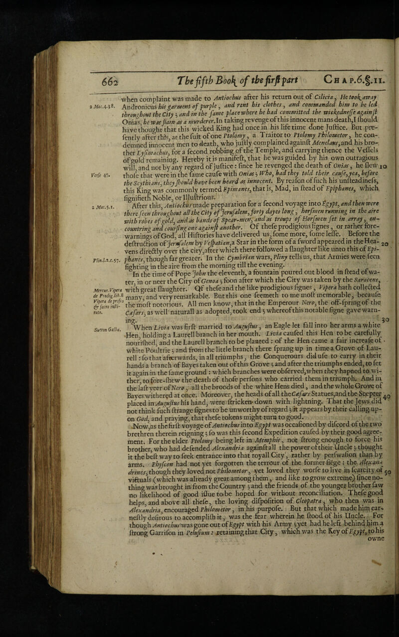 when complaint was made to Antiochus after his return out of Cilicia , Hetooh^away Andronici\s his garment of purple, and rent his clothes, and commanded him to be led throughout the City * and in the fame place where he bad committed the wiekednejje againft Onias he was flam as a murderer.In taking revenge of this innocent mans death,I fhould have thought that this wicked King had once in his life time donejudice. But pre- fently after this, at the fuit of one Ptolomy, a T raitor to Ttolomy Philometor, he con-, demned innocent men to death, who juftly complained againd Menelaus,and his bro¬ ther Lyfimachus, for a fecond robbing of the Temple, and carrying thence the Veffels of gold remaining. Hereby it is manifeft, that he was guided by his own outragious will, and not by any regard of juftice: fince he revenged the death of Onias, he flew 10 thole that were in the fame caufe with Onias 5 Who, had they told their caufe,yea, before the Scythians, theyjhonld have been heard as innocent. By reafon of fuch his undead ine fs, this King was commonly termed Epimanes, that is, Mad, in dead of Epiphanes, which fignifieth Noble, or Illudrious. . After this, Antiochus made preparation for a fecond voyage into Egypt, and then were there feen throughout all the City ofJeruftlem, forty dayes long, horfmen running in the aire with robes of gold, and as bands of Spear-men, and as troups of Horfmen fet in array, countring and com fin? one againft another. Of thefe prodigious lignes , or rather fore¬ warnings of God, all Hiftories have delivered us, fome more, fome Iefle. Before the dedrudtion of ’jerrfalem by Vefpatian, a Star in the form of a fword appeared in the Hea- 2Q vens dire&ly over the city,after which there followed a flaughter like unto this of Epi- riin.l.z.c.57. phanes, though far greater. In the Cymbrian wars, Pliny tells us, that Armies were feen fighting in the aire from the morning till the evening.  _ In the time of Pope John the eleventh, a fountain poured out blood in dead of wa¬ ter in or neer the City of Genoa} foon after which the City was taken by the Saracens, Mercur. Viper a with great (laughter. Qf thefeand the like prodigious fignes, Vipera hath colle&ed de Prodig.hb.« many and very remarkable. But this one feemeth to me mod memorable, becaufe the mod notorious. All men know, that in the Emperour Nero, the off-fpringof the mo. ‘ Cafars, as well naturall as adopted, took end 5 whereof this notable figne gave warn¬ ing. 3*3 Sutm Blli, When Livia was firfl: married to Auguftm, an Eagle let fall into her arms a wh te ’•Hen holding a Laurell branch in her mouth. Lx'^caufed this Hen to be carefully nour idled, and the Laurell branch to be planted : of the Hen came a fair increafe of . white Poulti ie and from the little branch there fprang up in time a Grove of Lau¬ rell : fo that afterwards, in all triumphs, the Conquerours didufe to carry in their hands a branch of Bayes taken out of this Grove } and after the triumphs ended, to fet it again in the fame ground : which branches were obferved,when they hapned to wi¬ ther to fore-diew the death of thofe perfons who carried them in triumph. And in the lad yeer of Nero , all the broods of the white Hens died, and the whole Grove of Bayes withered at once. Moreover, the heads of all th eC<efa,rs Statues,and the Scepter . 0 placed in Auyuftus his hand, were drickemdown with lightning. That the Jews did not think fuch drange fignes to be unworthy of regard ^ it appears by their calling up¬ on God, and praying, that thefe tokens might turn to good. Now as the fir d voyage of Antiochus into Egypt was occafioned by difeord of the two brethren therein reigning $ fo was this fecond Expedition caufed by their good agree¬ ment. For the elder Ptolomy being left in Memphis, not drong enough to force his brother, who had defended Alexandria againdall the power of their Uncle ? thought it the bed way to feek entrance into that royall City ', rather by perfwafion than by arms. Phyfcon had not yet forgotten the terrour of the former fiege : the Alexan¬ drines, though they loved not Philometor, yet loved they worfejtolive in fcarcity of 50 viftuals (which was already great among them, and like to grow extreme) fince no¬ thing was brought in from the Country 5 and the friends of the younger brother faw no likelihood of good ifluetoibe hoped for without reconciliation. Thefe good helps, and above all thefe, the loving difpofition of Cleopatra, who then was in Alexandria, encouraged Philometor, in his purpofe. But that which made him ear- nedly defirous to accomplidi it, was the fear wherein he dood of his Uncle. For though Antiochuswas gone out of Egypt with his Army , yet had he left behind him a drong Garrifon in Pelnfum: retaining that City, which was the Key of Egypt, to his owne 2 Mac.4-^8. Verfe 47.