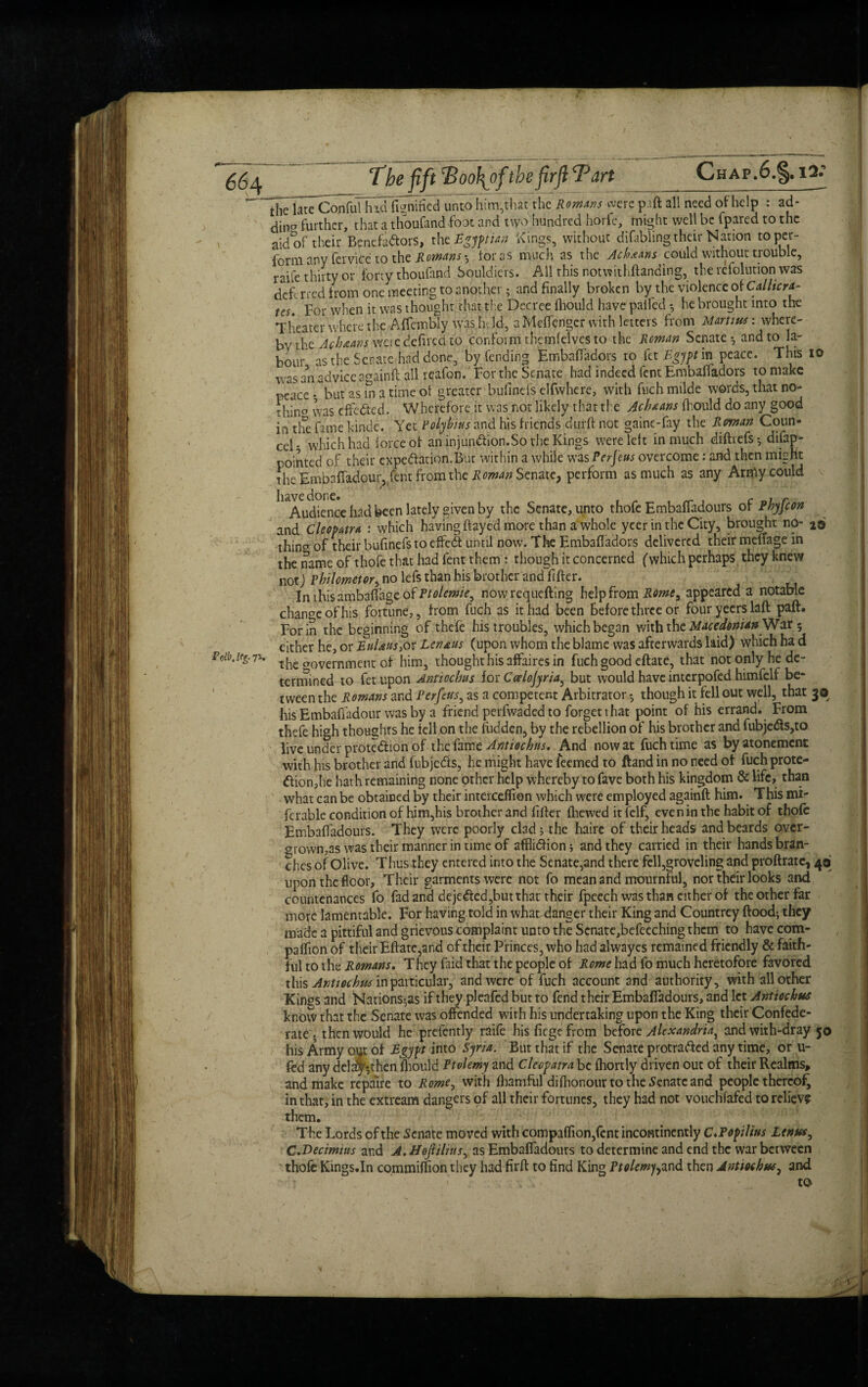 The fift !Boo\ofthe firft Tart Pdb. leg. ft. Chaf.6.§.i2; thelatTConful hidfignTfied unto him,that the Romans were pi ft all need of help : ad- din?Vurther, that a thoufand foot and two hundred horfe, might well be fpared to the aid of their Bpnefadtors, the Egyptian Kings, without difabiing their Nation toper- form any fervice to the Romanstor os much as the Achtans could without trouble, raife thirty or tony thoufand Souldiers. All this notwithftanding, therefolution was dch rred from one meeting to another; and finally broken by the violence of Callicrf- tes. For when it was thought that the Decree fhould have palled; he brought into the Theater where the Aftembly was held, a Meffenger with letters from Martins: where¬ by the Achaans were defiled to conform themfelves to the Roman Senate*, and to la¬ bour as the Senate had done, by fending Embaftadors to [a Egypt in peace. This IQ was an advice againft all reafon. For the Senate had indeed fent Embaftadors to make peace* but'as in a time of greater bulinefs elfwhere, with fuchmilde words, that no¬ thin^ was effected. Whefefore it was not likely that the Achaans fhould do any good in tire fame kinde. Yet Polybius and his friends dufft not gaine-fay the Roman Coun- cel- which had force of an injundtion.So the Kings were left in much diftrefs*, difap- pointed of their expedfarion.Bm: within a while was Perjeus overcome: and then might the Embaffadour, fent from the Roman Senate, perform as much as any Arrftyxould ^ Audience had been lately given by the Senate, unto thofe Embaftadours of Phyfcon and Cleopatra : which having ftayed more than a whole ycer in the City, brought nO- 2© thin^ of their bufinefs to effedt until now. The Embaftadors delivered their meftage in the name of thofe that had lent them : though it concerned (which perhaps they knew not; Philometor, no lefs than his brother and filter. ^ . Inthisambafi’ageofi^fl/e^c, nowrequefting help from Romey appeared a notable change of his fortune,, from fuch as it had been before three or fouryeerslaft paft. For in the beginning of thefe his troubles, which began with the Macedonian War 5 either he, or EuUus>or Lcn&us (upon whom the blame was afterwards laid) which ha d the crovemment of him, thought his affaires in fuch good eftate, that not only he de¬ termined to fet upon Annocbus for Catlojyria, but would have interpofed himfelf be¬ tween the Romans and Perfcits, as a competent Arbitrator *, though it fell out well, that 3© his Embaffadour was by a friend perfwadedto forget that point of his errand. From thefe high thoughts he fell on the hidden, by the rebellion of his brother and fubjedts,to live under protection of thefamzAntiochns. And now at fuch time as by atonement with his brother and fubjedis, he might have feemed to ftand in no reed of fuch prote¬ ction,he hath remaining none other help whereby to fave both his kingdom & life, than what can be obtained by their interceftion which were employed againft him. This mi- fcrable condition of him,his brother and filter Ihewed it felf, even in the habit of thofe Embaftadours. They were poorly clad; the haire of their heads and beards over- growmas was their manner in time of afflidfion; and they carried in their hands bran¬ ches of Olive. Thus they entered into the Senate,and there fell,groveling and proftratc, 4© upon the floor. Their garments were not fo mean and mournful, nor their looks and countenances fo fad and dejedted,but that their fpeech was than cither of the other far more lamentable. For having told in what danger their King and Countrey flood; they made a pittiful and grievous complaint unto the Scnate,befecching them to have com- paflion of their Eftate,and of their Princes, who had alwayes remained friendly & faith¬ ful to the Romans. They Paid that the people of Rome had fo much heretofore favored this Antiochus in particular, and were of fuch account and authority, with all other Kings and Nations-,as if they pleafed but to fend their Embaftadours, and let Antiochus know that the Senate was offended with his undertaking upon the King their Confede¬ rate . then would he prcfently raife his fiege from before Alexandria^ andwith-dray 50 his Army out of Egypt into Syria. But that if the Senate protradted any time, or u- fed any del^then fhould Ptolemy and Cleopatra be fliortly driven out of their Realms, and make repaire to Rome, with fliamful diftionour to the Senate and people thereof in that, in the extream dangers of all their fortunes, they had not vouchsafed to relieve them. The Lords of the Senate moved with compaflion,fcnt incontinently C.Popilins Lenus^ C.Decimius and A. Hofiilins, as Embaftadours to determine and end the war between thofe Kings.In commiftion they had firft to find King Ptolemy-.and then Antmhw^ and