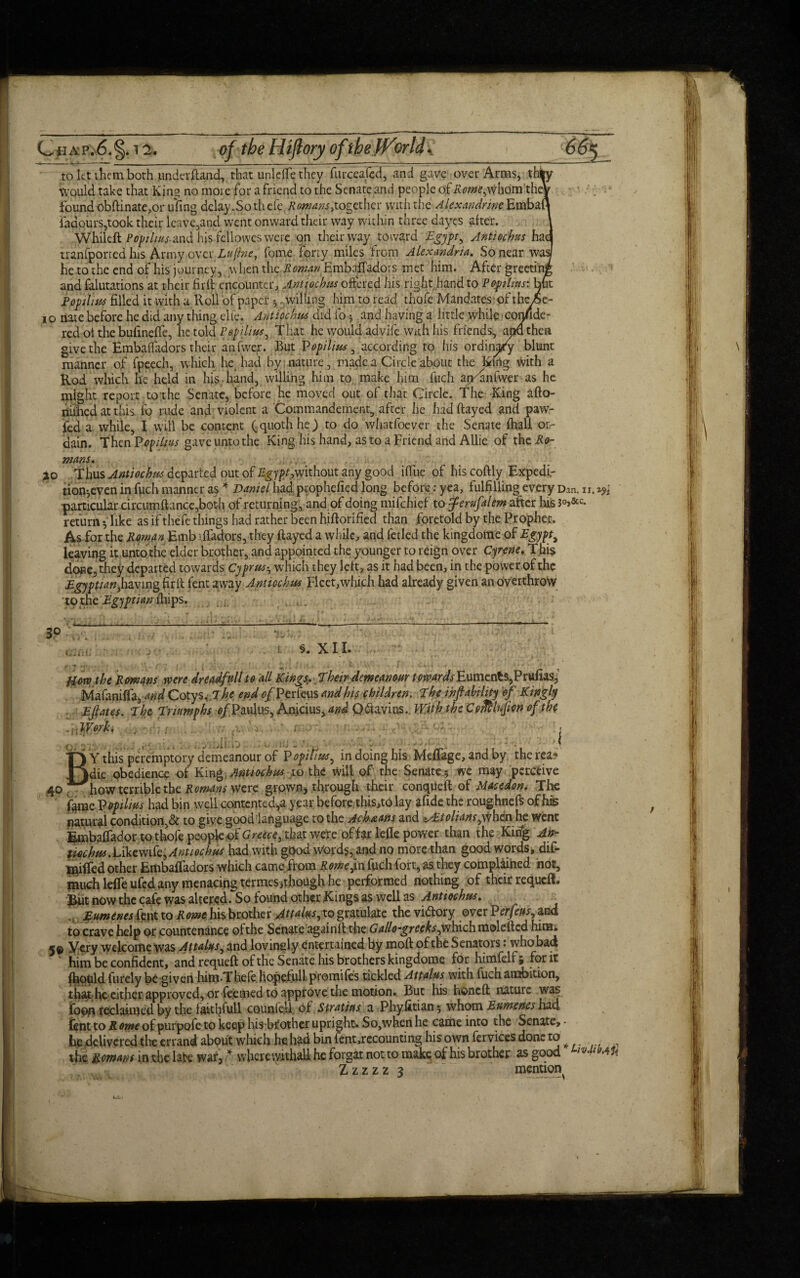 Cfiap.6.5 to let them both imckrftand, that unldfe they furceajed, and gave over Arms, thi Would take that King no more for a friend to the Senate and people of whom the* found obftinate,or ufing delay .So thefe Romans ogether with the Alexandrine Embaf faaourSjtook their leave,and went onward their way within three dayes after. Whileft Popihus-and his fcllowes were on their way toward Egypt, Antiochus hac tranfporred his Army over Lujine, fome forty miles from Alexandria. So near was he to the end of his journey, when the Roman Embaifadors met him. After greeting and falutations at their firfl encounter, Antiochus offered his right hand to Popihus: but RopiXius filled it with a Roll of paper , willing him to read thofe Mandates of thc^ io nate before he did any thing cite. Antiochus did fo j and having a little while confide- red ol the bulineffe, he told Popilius, That he would advife with his friends, and then give the Hmbaifadors their anfwe,r. But Vopiltus , according to his ordinary blunt manner of fpeech, which he had by nature, made a Circle about the King with a Rod which he held in hia hand, willing him to make him fuch ajPanfwer as he might report to the Senate, before he moved out of that Circle. The King afto- nithecl ait this fo rude and,violent a Commandement, after he hadftayed and paw- fed a while, I will be content (quoth he) to do whatfoever the Senate (hall or¬ dain. ThenPopilins gave unto the King his hand, as to a Friend and AUie of thei^- mans. jto Thus Antiochus departed out of %y/??,without any good iffue of his coftly Expedi.- tion^even in fpeh manner as * Daniel had prophefied long before: yea, fulfilling every Dan. u. particular circumftance,both of returning, and of doing mifehief to femfalem after his 3°>&c- return-, like as if thefe things had rather been hiftorified than foretold by the Prophet, As for the Roman Emb iffadors, they ftayed a while, and fetled the kingdome of Egypt, leaving it unto the elder brother, and appointed the younger to reign over Cyrene. This done,they departed towards Cyprus-, which they left, as it had been, in the power of the EeiPtianMvinz firlt fent away Antiochus Fleet,which had already given an overthrow to the Egyptian lliips. . . 3p cam; :i lit/ trc'ji. S. XII. yim the Romans were dreadful! to all Kings, Their demeanour ^n?WjEuments,Prufias,’ Mafaniffa, and Cotys. T he end 0/Per feus and his children. The ihfi ability of Kingly . Eflates. The Triumphs 0/Paulus, Anicius, and Qflavins. With the Coffilnjm of tb( -\\W. . v ■ 1 ■ ■ ; , ■■ c ■, - ..... - - ■ L - ’ - i • ■ ■ ,v B' Y this peremptory demeanour of Popitius, in doing his Meffage, and by therea- die obedience of Kin * Antiochus to the will of the Senate 5 we may perceive ,40. how ternble the Romans Were grown, through their conqueft of Macedon. The fymcVopiliushad bin well contcnted',a year before this,to lay afide the roughnefs of his natural condition,& to give goodlanguage to the Ach&ans and ^/0/fiw,whenhe Went Embaffador to thofe people of Greece, that were of far lefle power than the Kin% An- tmbus.URtmk,Antiochus had with good Words, and no more than good words, dif- l^ilfed other EmbafTadors which came from Rome,in fuch fort, as they complained not, much lefle ufed any menacing termes,though he performed nothing of their requeft. But now the cafe was altered. So found other Rings as well as Antiochus. Eumeneskwt to Rome his brother Attains, to gratulare the victory over Per feus, and to crave help or countenance of the Senate againft the Gallo-greeks,which molefted him. 5© Very welcome was Attains, and lovingly entertained by moft of the Senators: who bad; him be confident, and requeft of the Senate his brothers kingdome for himfelf > for it toldfurely be given him.Thefe hope.full promifes tickled Attains with fuch ambition, that he cither approved, or fe.emed to approve the motion.. But his honed nature was foon reclaimed by the faitl?full counfe.il of Stratias a Phyfitian; whom Eumenes had tent to Rome of purpofe to keep his brother upright. So,when he came into the Senate, • he delivered the errand about which he had bin fent,recounting his own fervices done to the Romans'm the lake war, * wherewithal! he forgat not to make of his brother as good Zzzzz 3 mention I I