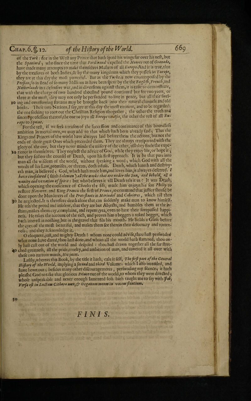 of the Turk : lvx in the Weil any Prince that hath fpred his wings far over his neft, but the Spaniard 5 who fince the time that Ferdinand expelled the Meores out of Granado, have made many attempts to makethemfelves Matters of 's\\ Europe.it is true,that by the treafures ot both Indies,& by the many kingdoms which they poflfefs in Europe, they are at this day the moft powerful. But as xhc Turke ls now counterpoifed by the Terfianfto in ttead of fo many Millions as have been fpenc by the the Engliftb,French,and Netherlands in a deftnfive war,and in diverfions againft them, it is eafie to demonftrate, that with the charge of nvo hundred thoufand pound continued but for twoyeers, or three at the moft,°hcy may not only be perfwaded to live in peace, but all their fwei- 10 ing and overflowing Breams may be brought back into their natural channels arid old banks. 1 hefc two Nations,I fay,are at this day the moft eminent, and to be regarded-, the one feeking to root out the Chriftian Religion altogether , the other the truth and fincerPprofeifion thcreofjthe one to joyn all Europe toiAft a, the other the reft of all Eu¬ rope to Spaine. For the reft, if we feek a reafonof thefucceftion and continuance of this boundlefs ambition in mortal men,we may add to that which hath been already faid 5 That the Kings and Princes of the world have alwayes laid before them the actions, but not the ends of thofe great Ones which preceedcd them. They are always tranfported with the glory of the one, but they never minde the mifery of the other, till they findc the expe- 10 riencein themfelves. They negleft the advice of God, while they enjoy life,or hope it-3 but they follow the counfel of Death, upon his firft approach. It is he that puts into man all the wifdom of the world, without fpeakinga word 5 which God with all the words of his Law,promifes, or threats, doth infufe. Death, which hateth and deftroy- eth man, is believed $ God, which hath made him,and loves him,is alwayes deferred. / have confidered ( faith Salomon ) all the works that are under the Sun, and behold, all is vanity and vexation offpirit: but who believes it till Death tels it us i It was Death, which opening the confcience of Charles the fifr, made him enjoynhis fon Philip to reftore Navarre, and King Francis the firft of France,to command that juftice fhould be done upon the Murderers of the Proteftants in Merindol and Cabrieres, which till then 30 he negle&ed.It is therefore death alone that can fuddenly make man to knowhimfelft He tels'the proud and infolcnt, that they arc but Abjedfs, and humbles them at the in- ftant-,makes them cry,complaine, and repent^yea, even to hate their forepafted happi- nefs.5 He takes the account of the rich, and proves him a begger; a naked begger, which bath intereft in nothing,but in the gravel that fils his mouth. He holds a Glafs before the eyes of the moft beautiful, and makes them fee therein their deformity and rotten- refs j and they acknowledge it. O eloquent,juff,and mighty Death ! whom none could advife,thou haft perfwaded what none have dared,thou haft done-,and whom all the world hath flattered, thou on¬ ly haft caft out of the world and defpifed : thou haft drawn together all the far ftret- 40 ched greatnefs, all the pride,cruelty,and ambition of man, and covered it all over with thefe two narrow words, Hicjacet. Laftly,whereas this Book, by the title it hath, cals it felf, Tbefirftpartofthe General Hiftory of the World, implying afecondand third Volume; which I alfo interided, and have hewn out ♦, befides many other difeouragements, perfwadingmy filence$ it hath pleafed God to take that glorious Prince out of the world,to whom they were directed 5 whofe unfpeakable and never enough lamented lots hath taught me to fay with $ob$ Verfa eft in Luff urn Cithara wca,& Organnm menm in vocem flentium*